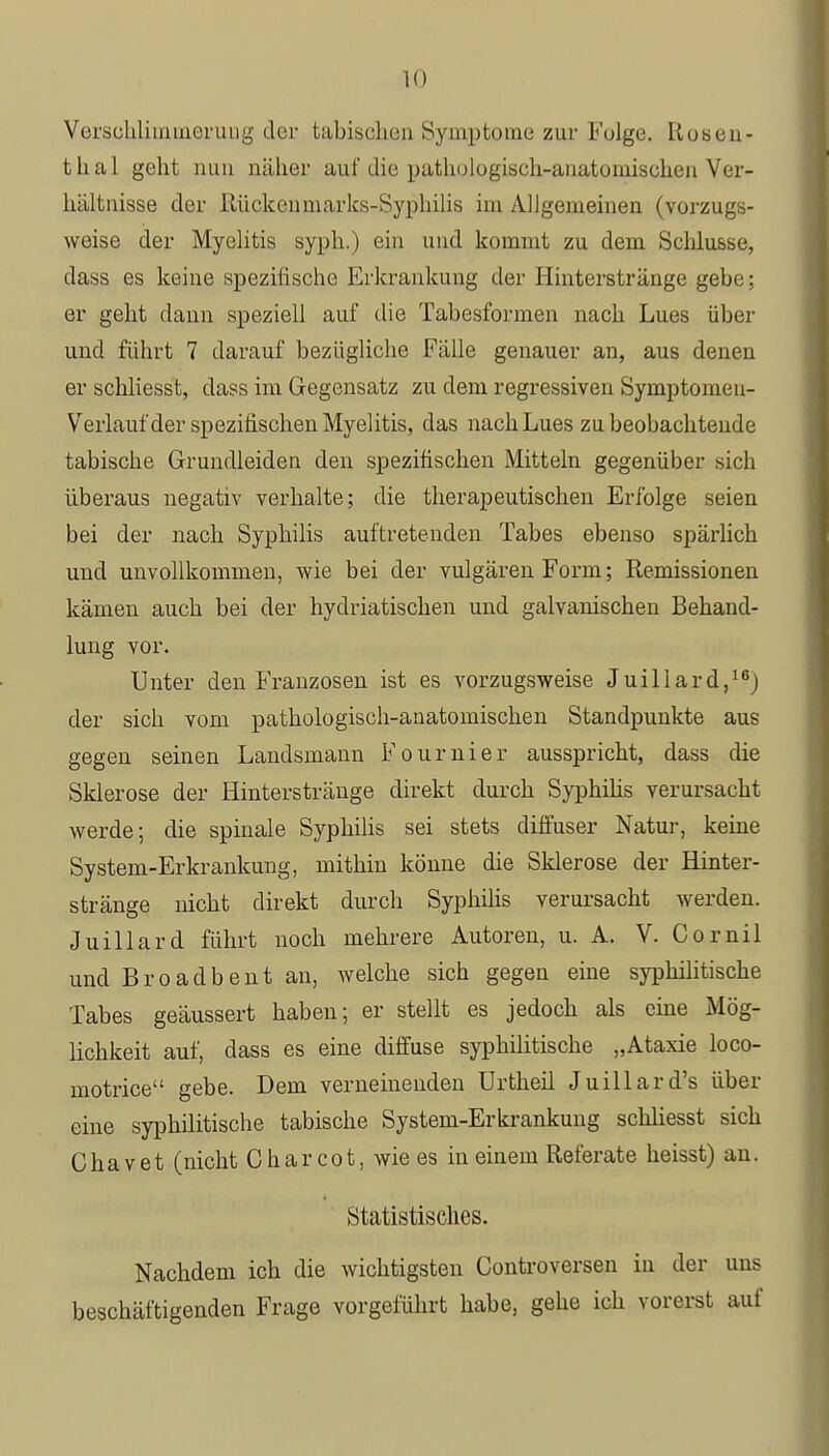 Verschlimmerung der tabischen Symptome zur Folge. Rosen- thal geht nun näher auf die pathologisch-anatomischen Ver- hältnisse der Rückenmarks-Syphilis im Allgemeinen (vorzugs- weise der Myelitis syph.) ein und kommt zu dem Schlüsse, dass es keine spezifische Erkrankung der Hinterstränge gebe; er geht dann speziell auf die Tabesformen nach Lues über und führt 7 darauf bezügliche Fälle genauer an, aus denen er schliesst, dass im Gegensatz zu dem regressiven Syrnptomeu- Verlauf der spezifischen Myelitis, das nach Lues zu beobachtende tabische Grundleiden den spezifischen Mitteln gegenüber sich überaus negativ verhalte; die therapeutischen Erfolge seien bei der nach Syphilis auftretenden Tabes ebenso spärlich und unvollkommen, wie bei der vulgären Form; Remissionen kämen auch bei der hydriatischen und galvanischen Behand- lung vor. Unter den Franzosen ist es vorzugsweise Juillard,16) der sich vom pathologisch-anatomischen Standpunkte aus gegen seinen Landsmann Fournier ausspricht, dass die Sklerose der Hinterstränge direkt durch Syphilis verursacht werde; die spinale Syphilis sei stets diffuser Natur, keine System-Erkrankung, mithin könne die Sklerose der Hinter- stränge nicht direkt durch Syphilis verursacht werden. Juillard führt noch mehrere Autoren, u. A. V. Cornil und Broadbent an, welche sich gegen eine syphilitische Tabes geäussert haben; er stellt es jedoch als eine Mög- lichkeit auf, dass es eine diffuse syphilitische „Ataxie loco- motrice gebe. Dem verneinenden Urtheil Juillard's über eine syphilitische tabische System-Erkrankung schliesst sich Chavet (nicht Char cot, wie es in einem Referate heisst) au. Statistisches. Nachdem ich die wichtigsten Controversen in der uns beschäftigenden Frage vorgeführt habe, gehe ich vorerst auf