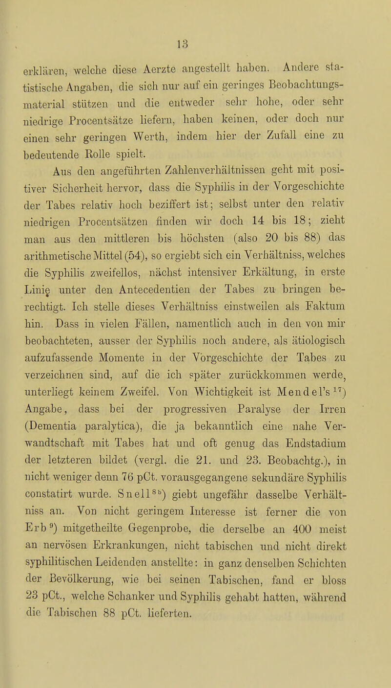 erklären, welche diese Aerzte angestellt haben. Andere sta- tistische Angaben, die sich nur auf ein geringes Beobachtungs- material stützen und die entweder sehr hohe, oder sehr niedrige Procentsätze liefern, haben keinen, oder doch nur einen sehr geringen Werth, indem hier der Zufall eine zu bedeutende Rolle spielt. Aus den angeführten Zahlenverhältnissen geht mit posi- tiver Sicherheit hervor, dass die Syphilis in der Vorgeschichte der Tabes relativ hoch beziffert ist; selbst unter den relativ niedrigen Procentsätzen finden wir doch 14 bis 18; zieht man aus den mittleren bis höchsten (also 20 bis 88) das arithmetische Mittel (54), so ergiebt sich ein Verhältniss, welches die Syphilis zweifellos, nächst intensiver Erkältung, in erste Linie unter den Antecedentien der Tabes zu bringen be- rechtigt. Ich stelle dieses Verhältniss einstweilen als Faktum hin. Dass in vielen Fällen, namentlich auch in den von mir beobachteten, ausser der Syphilis noch andere, als ätiologisch aufzufassende Momente in der Vorgeschichte der Tabes zu verzeichnen sind, auf die ich später zurückkommen werde, unterliegt keinem Zweifel. Von Wichtigkeit ist MendePs17) Angabe, dass bei der progressiven Paralyse der Irren (Dementia paralytica), die ja bekanntlich eine nahe Ver- wandtschaft mit Tabes hat und oft genug das Endstadium der letzteren bildet (vergl. die 21. und 23. Beobachtg.), in nicht weniger denn 76 pCt. vorausgegangene sekundäre Syphilis constatirt wurde. Snell8b) giebt ungefähr dasselbe Verhält- niss an. Von nicht geringem Interesse ist ferner die von Erb9) mitgetheilte Gegenprobe, die derselbe an 400 meist an nervösen Erkrankungen, nicht tabischen und nicht direkt syphilitischen Leidenden anstellte: in ganz denselben Schichten der Bevölkerung, wie bei seinen Tabischen, fand er bloss 23 pCt., welche Schanker und Syphilis gehabt hatten, während die Tabischen 88 pCt. lieferten.