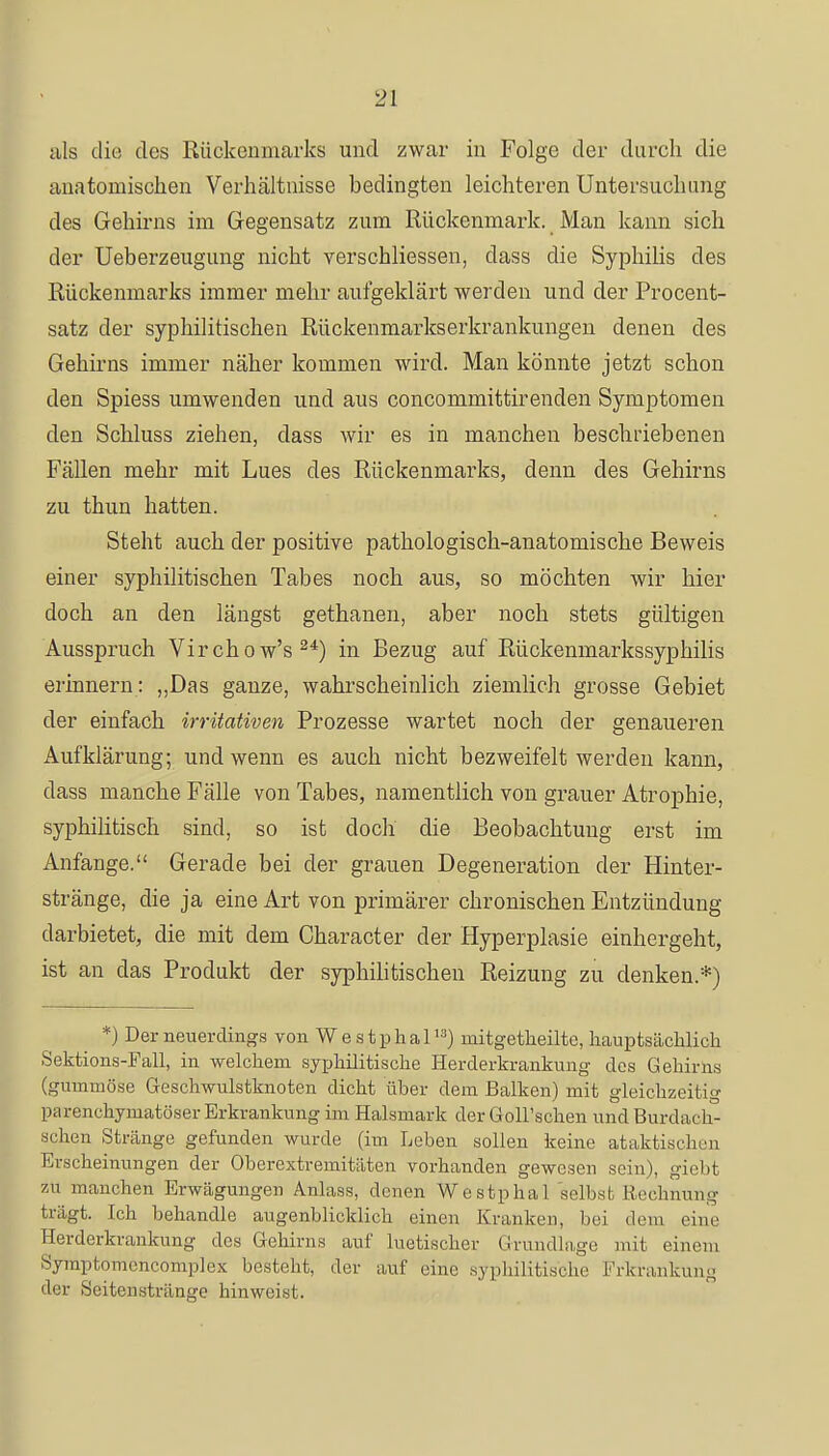 als die des Rückenmarks und zwar in Folge der durch die anatomischen Verhältnisse bedingten leichteren Untersuchung des Gehirns im Gegensatz zum Rückenmark. Man kann sich der Ueberzeugung nicht verschliessen, dass die Syphilis des Rückenmarks immer mehr aufgeklärt werden und der Procent- satz der syphilitischen Rückenmarkserkranklingen denen des Gehirns immer näher kommen wird. Man könnte jetzt schon den Spiess umwenden und aus concommittirenden Symptomen den Schluss ziehen, dass wir es in manchen beschriebenen Fällen mehr mit Lues des Rückenmarks, denn des Gehirns zu thun hatten. Steht auch der positive pathologisch-anatomische Beweis einer syphilitischen Tabes noch aus, so möchten wir hier doch an den längst gethanen, aber noch stets gültigen Ausspruch Virchow's24) in Bezug auf Rückenmarkssyphilis erinnern: „Das ganze, wahrscheinlich ziemlich grosse Gebiet der einfach irritativen Prozesse wartet noch der genaueren Aufklärung; und wenn es auch nicht bezweifelt werden kann, dass manche Fälle von Tabes, namentlich von grauer Atrophie, syphilitisch sind, so ist doch die Beobachtung erst im Anfange. Gerade bei der grauen Degeneration der Hinter- stränge, die ja eine Art von primärer chronischen Entzündung darbietet, die mit dem Character der Hyperplasie einhergeht, ist an das Produkt der syphilitischen Reizung zu denken.*) *) Der neuerdings von Westphal13) initgetheilte, hauptsächlich Sektions-Fall, in welchem syphilitische Herderkrankung des Gehirns (gummöse Geschwulstknoten dicht über dem Balken) mit gleichzeitig parenchymatöser Erkrankung im Halsmark der Goll'schen und Burdach- schen Stränge gefunden wurde (im Leben sollen keine ataktisclu'n Erscheinungen der Oberextremitäten vorhanden gewesen sein), giebt zu manchen Erwägungen Anlass, denen Westphal selbst Rechnung trägt. Ich behandle augenblicklich einen Kranken, bei dem eine Herderkraukung des Gehirns auf luetischer Grundlage mit einem Symptomencomplex besteht, der auf eine syphilitische Erkrankung der Seitenstränge hinweist.