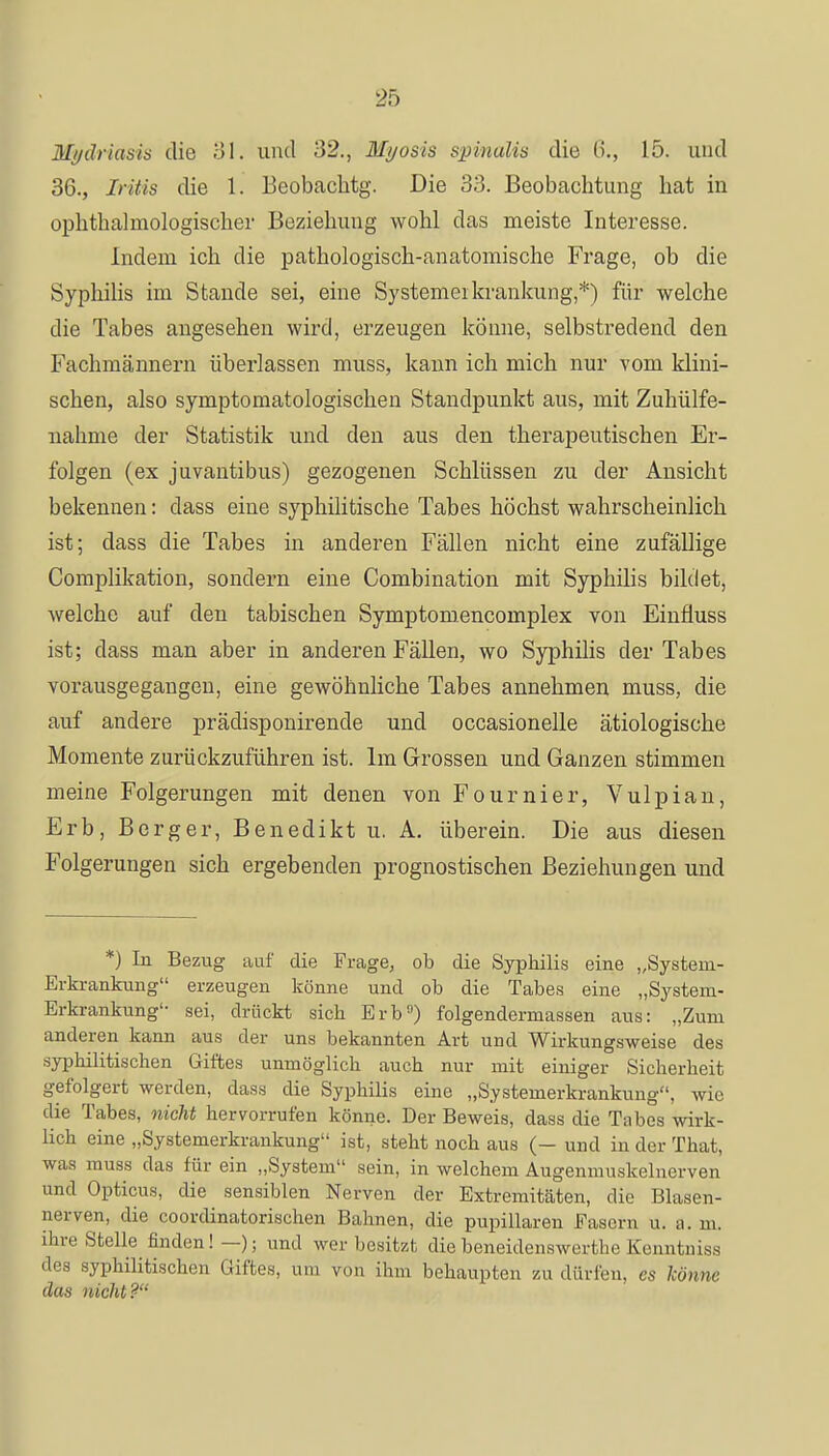 Mydriasis die 31. und 32., Myosis spinalis die 6., 15. und 36., Iritis die 1. Beobachtg. Die 33. Beobachtung hat in Ophthalmologischer Beziehung wohl das meiste Interesse. Indem ich die pathologisch-anatomische Frage, ob die Syphilis im Stande sei, eine Systemeikrankung*) für welche die Tabes angesehen wird, erzeugen könne, selbstredend den Fachmännern überlassen muss, kann ich mich nur vom klini- schen, also symptomatologischen Standpunkt aus, mit Zuhülfe- nahme der Statistik und den aus den therapeutischen Er- folgen (ex juvantibus) gezogenen Schlüssen zu der Ansicht bekennen: dass eine syphilitische Tabes höchst wahrscheinlich ist; dass die Tabes in anderen Fällen nicht eine zufällige Complikation, sondern eine Combination mit Syphilis bildet, welche auf den tabischen Symptomencomplex von Einfiuss ist; dass man aber in anderen Fällen, wo Syphilis der Tabes vorausgegangen, eine gewöhnliche Tabes annehmen muss, die auf andere prädisponirende und occasionelle ätiologische Momente zurückzuführen ist. Im Grossen und Ganzen stimmen meine Folgerungen mit denen von Fournier, Vulpian, Erb, Berger, Benedikt u. A. überein. Die aus diesen Folgerungen sich ergebenden prognostischen Beziehungen und *) In Bezug auf die Frage, ob die Syphilis eine „System- Erkrankung erzeugen könne und ob die Tabes eine „System- Erkrankung'- sei, drückt sich Erb) folgendermassen aus: „Zum anderen kann aus der uns bekannten Art und Wirkungsweise des syphilitischen Giftes unmöglich auch nur mit einiger Sicherheit gefolgert werden, dass die Syphilis eine „Systemerkrankung, wie die Tabes, nicht hervorrufen könne. Der Beweis, dass die Tabes wirk- lich eine „Systemerkrankung ist, steht noch aus (— und in der That, was muss das für ein „System sein, in welchem Augenmuskelnerven und Opticus, die sensiblen Nerven der Extremitäten, die Blasen- nerven, die coordinatorischen Bahnen, die pupillaren Fasern u. a. m. ihre Stelle finden!—); und wer besitzt die beneidenswerthe Kenntnis* des syphilitischen Giftes, um von ihm behaupten zu dürfen, es könne das nicht?