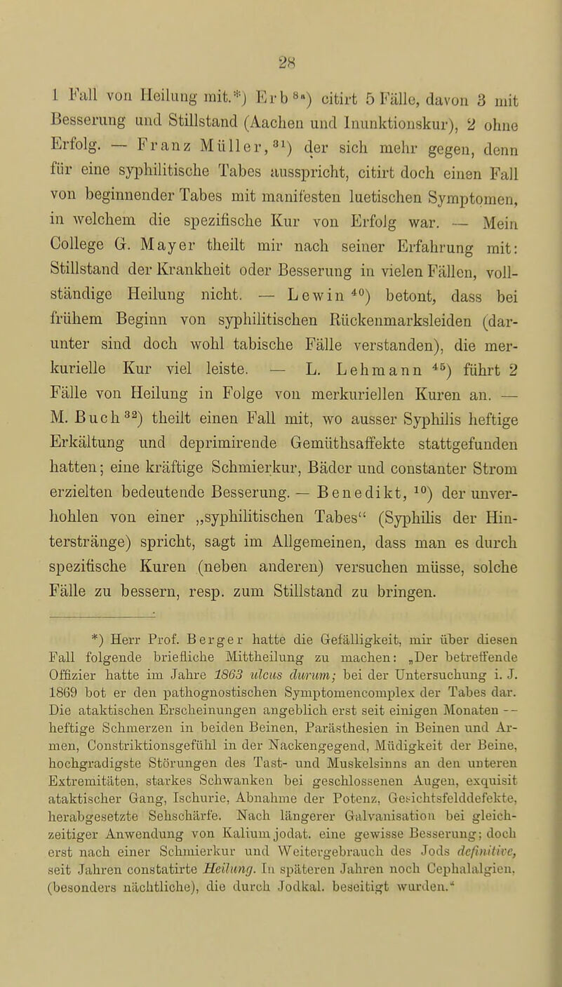 1 Fall von Heilung mit.*) Erb'**) uitirt 5 Fälle, davon 3 mit Besserung und Stillstand (Aachen und Inunktionskur), 2 ohne Erfolg. — Franz Müller,31) der sich mehr gegen, denn für eine syphilitische Tabes ausspricht, citirt doch einen Fall von beginnender Tabes mit manifesten luetischen Symptomen, in welchem die spezifische Kur von Erfolg war. — Mein College G. Mayer theilt mir nach seiner Erfahrung mit: Stillstand der Krankheit oder Besserung in vielen Fällen, voll- ständige Heilung nicht. — Lewin40) betont, dass bei frühem Beginn von syphilitischen Rückenmarksleiden (dar- unter sind doch wohl tabische Fälle verstanden), die mer- kurielle Kur viel leiste. — L. Lehmann ) führt 2 Fälle von Heilung in Folge von merkuriellen Kuren an. — M. Buch32) theilt einen Fall mit, wo ausser Syphilis heftige Erkältung und deprimirende Gemüthsaffekte stattgefunden hatten; eine kräftige Schmierkur, Bäder und constanter Strom erzielten bedeutende Besserung. — Benedikt, 10) der unver- hohlen von einer „syphilitischen Tabes (Syphilis der Hin- terstränge) spricht, sagt im Allgemeinen, dass man es durch spezitische Kuren (neben anderen) versuchen müsse, solche Fälle zu bessern, resp. zum Stillstand zu bringen. *) Herr Prof. Berg er hatte die Gefälligkeit, mir über diesen Fall folgende briefliche Mittheilung zu machen: „Der betreffende Offizier hatte im Jahre 1863 ulcus durum; bei der Untersuchung i. J. 1869 bot er den pathognostischen Symptoruencomplex der Tabes dar. Die ataktischen Erscheinungen angeblich erst seit einigen Monaten -- heftige Schmerzen in beiden Beinen, Parästhesien in Beinen und Ar- men, Constriktionsgefühl in der Nackengegend, Müdigkeit der Beine, hochgradigste Störungen des Tast- und Muskelsinns an den unteren Extremitäten, starkes Schwanken bei geschlossenen Augen, exquisit ataktischer Gang, Ischurie, Abnahme der Potenz, Getdchtsfelddefekte, herabgesetzte Sehschärfe. Nach längerer Galvanisation bei gleich- zeitiger Anwendung von Kalium jodat. eine gewisse Besserung; doch erst nach einer Schmierkur und Weitergebrauch des Jods definitive, seit Jahren constatirte Heilung. In späteren Jahren noch Cephalalgien. (besonders nächtliche), die durch Jodkai. beseitigt wurden.