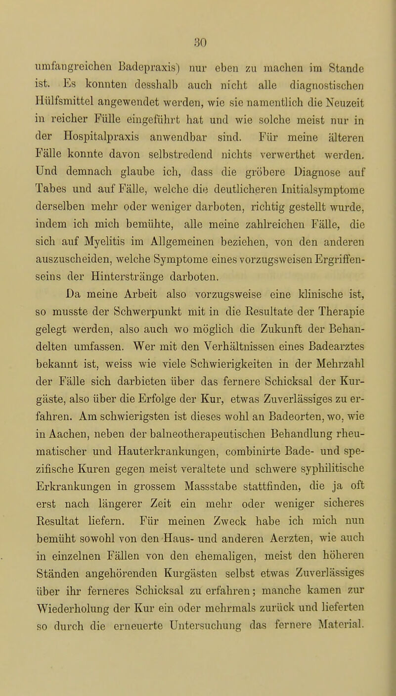 umfangreichen Badepraxis) nur eben zu machen im Stande ist. Es konnten dcsshalb auch nicht alle diagnostischen Hülfsmittel angewendet werden, wie sie namentlich die Neuzeit in reicher Fülle eingeführt hat und wie solche meist nur in der Hospitalpraxis anwendbar sind. Für meine älteren Fälle konnte davon selbstredend nichts verwerthet werden. Und demnach glaube ich, dass die gröbere Diagnose auf Tabes und auf Fälle, welche die deutlicheren Initialsymptome derselben mehr oder weniger darboten, richtig gestellt wurde, indem ich mich bemühte, alle meine zahlreichen Fälle, die sich auf Myelitis im Allgemeinen beziehen, von den anderen auszuscheiden, welche Symptome eines vorzugsweisen Ergriffen- seins der Hinterstränge darboten. Da meine Arbeit also vorzugsweise eine klinische ist, so musste der Schwerpunkt mit in die Resultate der Therapie gelegt werden, also auch wo möglich die Zukunft der Behan- delten umfassen. Wer mit den Verhältnissen eines Badearztes bekannt ist, weiss wie viele Schwierigkeiten in der Mehrzahl der Fälle sich darbieten über das fernere Schicksal der Kur- gäste, also über die Erfolge der Kur, etwas Zuverlässiges zu er- fahren. Am schwierigsten ist dieses wohl an Badeorten, wo, wie in Aachen, neben der balneotherapeutischen Behandlung rheu- matischer und Hauterkrankungen, combinirte Bade- und spe- zifische Kuren gegen meist veraltete und schwere syphilitische Erkrankungen in grossem Massstabe stattfinden, die ja oft erst nach längerer Zeit ein mehr oder weniger sicheres Resultat liefern. Für meinen Zweck habe ich mich nun bemüht sowohl von den Haus- und anderen Aerzten, wie auch in einzelnen Fällen von den ehemaligen, meist den höheren Ständen angehörenden Kurgästen selbst etwas Zuverlässiges über ihr ferneres Schicksal zu erfahren; manche kamen zur Wiederholung der Kur ein oder mehrmals zurück und lieferten so durch die erneuerte Untersuchung das fernere Matori.il.