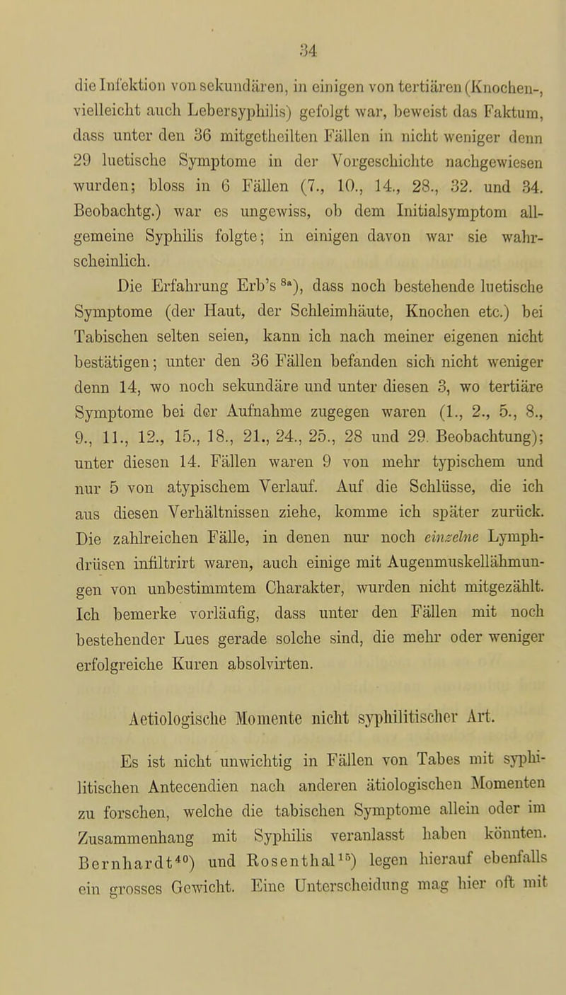 die Infektion von sekundären, in einigen von tertiären (Knochen-, vielleicht auch Lebersyphilis) gelbigt war, beweist das Faktura, dass unter den 36 mitgethcilten Fällen in nicht weniger denn 29 luetische Symptome in der Vorgeschichte nachgewiesen wurden; bloss in 6 Fällen (7., 10., 14., 28., 32. und 34. Beobachtg.) war es ungewiss, ob dem Initialsymptom all- gemeine Syphilis folgte; in einigen davon war sie wahr- scheinlich. Die Erfahrung Erb's8a), dass noch bestehende luetische Symptome (der Haut, der Schleimhäute, Knochen etc.) bei Tabischen selten seien, kann ich nach meiner eigenen nicht bestätigen; unter den 36 Fällen befanden sich nicht weniger denn 14, wo noch sekundäre und unter diesen 3, wo tertiäre Symptome bei der Aufnahme zugegen waren (1., 2., 5., 8., 9., 11., 12., 15., 18., 21., 24., 25., 28 und 29. Beobachtung); unter diesen 14. Fällen waren 9 von mehr typischem und nur 5 von atypischem Verlauf. Auf die Schlüsse, die ich aus diesen Verhältnissen ziehe, komme ich später zurück. Die zahlreichen Fälle, in denen nur noch einzelne Lymph- drüsen infiltrirt waren, auch einige mit Augenmuskellähmun- gen von unbestimmtem Charakter, wurden nicht mitgezählt. Ich bemerke vorläufig, dass unter den Fällen mit noch bestehender Lues gerade solche sind, die mehr oder weniger erfolgreiche Kuren absolvirten. Aetiologische Momente nicht syphilitischer Art. Es ist nicht unwichtig in Fällen von Tabes mit syphi- litischen Antecendien nach anderen ätiologischen Momenten zu forschen, welche die tabischen Symptome allein oder im Zusammenhang mit Syphilis veranlasst haben könnten. Bernhardt40) und Rosenthal15) legen hierauf ebenfalls ein grosses Gewicht. Eine Unterscheidung mag hier oft mit