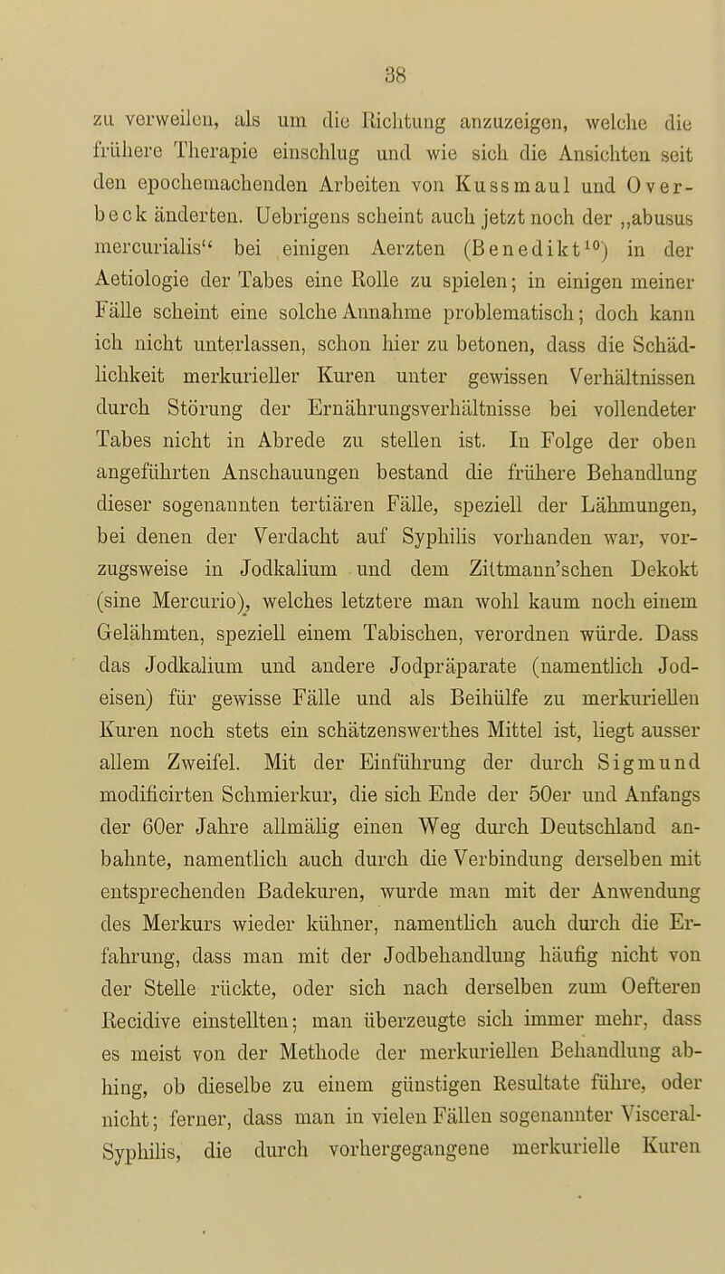 zu verweilen, als um die Richtung anzuzeigen, welche die frühere Therapie einschlug und wie sich die Ansichten seit den epochemachenden Arbeiten von Kussmaul und Over- beck änderten. Uebrigens scheint auch jetzt noch der „abusus mercurialis bei einigen Aerzten (Benedikt10) in der Aetiologie der Tabes eine Rolle zu spielen; in einigen meiner Fälle scheint eine solche Annahme problematisch; doch kann ich nicht unterlassen, schon hier zu betonen, dass die Schäd- lichkeit merkurieller Kuren unter gewissen Verhältnissen durch Störung der Ernährungsverhältnisse bei vollendeter Tabes nicht in Abrede zu stellen ist. In Folge der oben angeführten Anschauungen bestand die frühere Behandlung dieser sogenannten tertiären Fälle, speziell der Lähmungen, bei denen der Verdacht auf Syphilis vorhanden war, vor- zugsweise in Jodkalium und dem Zittmann'schen Dekokt (sine Mercurio), welches letztere man wohl kaum noch einem Gelähmten, speziell einem Tabischen, verordnen würde. Dass das Jodkalium und andere Jodpräparate (namentlich Jod- eisen) für gewisse Fälle und als Beihülfe zu merkurieUen Kuren noch stets ein schätzenswerthes Mittel ist, liegt ausser allem Zweifel. Mit der Einführung der durch Sigmund modificirten Schmierkur, die sich Ende der 50er und Anfangs der 60er Jahre allmälig einen Weg durch Deutschland an- bahnte, namentlich auch durch die Verbindung derselben mit entsprechenden Badekuren, wurde man mit der Anwendung des Merkurs wieder kühner, namentlich auch durch die Er- fahrung, dass man mit der Jodbehandlung häufig nicht von der Stelle rückte, oder sich nach derselben zum Oefteren Recidive einstellten; man überzeugte sich immer mehr, dass es meist von der Methode der merkurieUen Behandlung ab- hing, ob dieselbe zu einem günstigen Resultate führe, oder nicht; ferner, dass man in vielen Fällen sogenannter Visceral- Syphilis, die durch vorhergegangene nierkurielle Kuren