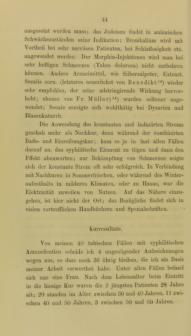 ausgesetzt worden rauss; das Jodeiseu findet in anämischen Schwächezuständen seine Indikation; Bromkalium wird mit Vortheil bei sehr nervösen Patienten, bei Schlaflosigkeit etc. angewendet werden. Der Morphin-Injektionen wird man bei sehr heftigen Schmerzen (Tabes dolorosa) nicht entbehren können. Andere Arzneimittel, wie Silbersalpeter, Extract. Secalis corn. (letzteres neuerlichst von Benedikt10) wieder sehr empfohlen, der seine adstringirende Wirkung hervor- hebt; ebenso von Fr. Müller)14) wurden seltener ange- wendet; Seeale erzeigte sich wohlthätig bei Dysurien und Blasenkatarrh. Die Anwendung des konstanten und inducirten Stroms geschah mehr als Nachkur, denn während der combinirten Bade- und Einreibungskur; kam es ja in fast allen Fällen darauf an, das syphilitische Element zu tilgen und dann den Fffekt abzuwarten; zur Bekämpfung von Schmerzen zeigte sich der konstante Strom oft sehr erfolgreich. In Verbindung mit Nachkuren in Sommerfrischen, oder während des Winter- aufenthalts in milderen Klimaten, oder zu Hause, war die Elektricität zuweilen von Nutzen. Auf das Nähere einzu- gehen, ist hier nicht der Ort; das Bezügliche findet sich in vielen vortrefflichen Handbüchern und Spezialschriften. Kiirresultate. Von meinen 40 tabischen Fällen mit syphilitischen Antecedentien scheide ich 4 ungenügender Aufzeichnungen wegen aus, so dass noch 36 übrig bleiben, die ich als Basis meiner Arbeit verwerthet habe. Unter allen Fällen befand sich nur eine Frau. Nach dem Lebensalter beim Eintritt in die hiesige Kur waren die 2 jüngsten Patienten 28 Jahre alt; 20 standen im Alter zwischen 30 und 40 Jahren, 11 zwi- schen 40 und 50 Jahren, 3 zwischen 50 und 00 Jahren.