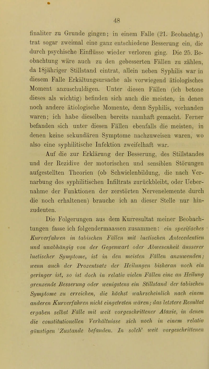 filialiter zu Grunde gingen; in einem Falle (21. Beobachtg.) trat sogar zweimal eine ganz entschiedene Besserung ein. die durch psychische Einflüsse wieder verloren ging. Die 25. Be- obachtung wäre auch zu den gebesserten Fällen zu zählen, da lSjähriger Stillstand eintrat, allein neben Syphilis war in diesem Falle Erkältungsursache als vorwiegend ätiologisches Moment anzuschuldigen. Unter diesen Fällen (ich betone dieses als wichtig) befinden sich auch die meisten, in denen noch andere ätiologische Momente, denn Syphilis, vorhanden waren; ich habe dieselben bereits namhaft gemacht. Ferner befanden sich unter diesen Fällen ebenfalls die meisten, in denen keine sekundären Symptome nachzuweisen waren, wo also eine syphilitische Infektion zweifelhaft war. Auf die zur Erklärung der Besserung, des Stillstandes und der Rezidive der motorischen und sensiblen Störungen aufgestellten Theorien (ob Schwielenbildung, die nach Ver- narbung des syphilitischen Infiltrats zurückbleibt, oder Ueber- nahme der Funktionen der zerstörten Nervenelemente durch die noch erhaltenen) brauche ich an dieser Stelle nur hin- zudeuten. Die Folgerungen aus dem Kurresultat meiner Beobach- tungen fasse ich folgendermaassen zusammen: ein spezifisches Kurverfähren in tabischen Fällen mit luetischen Antecedentien und unabhängig von der Gegenwart oder Abivesenheit äusserer luetischer Symptome, ist in den meisten Fällen anzuwenden; wenn auch der Prozentsatz der Heilungen bisheran noch ein geringer ist, so ist doch in relativ vielen Fällen eine an Heilung grenzende Besserung oder ivenigstens ein Stillstand der tabischen Symptome zu erreichen, die höchst wahrscheinlich nach einem anderen Kurverfahren nicht eingetreten wären; das letztere Resultat ergaben selbst Fälle mit weit vorgeschrittener Ataxie, in denen die constitutionellen Verhältnisse sich noch in einem relativ günstigen 'Zustande befanden. In solch' weit vorgeschrittenen