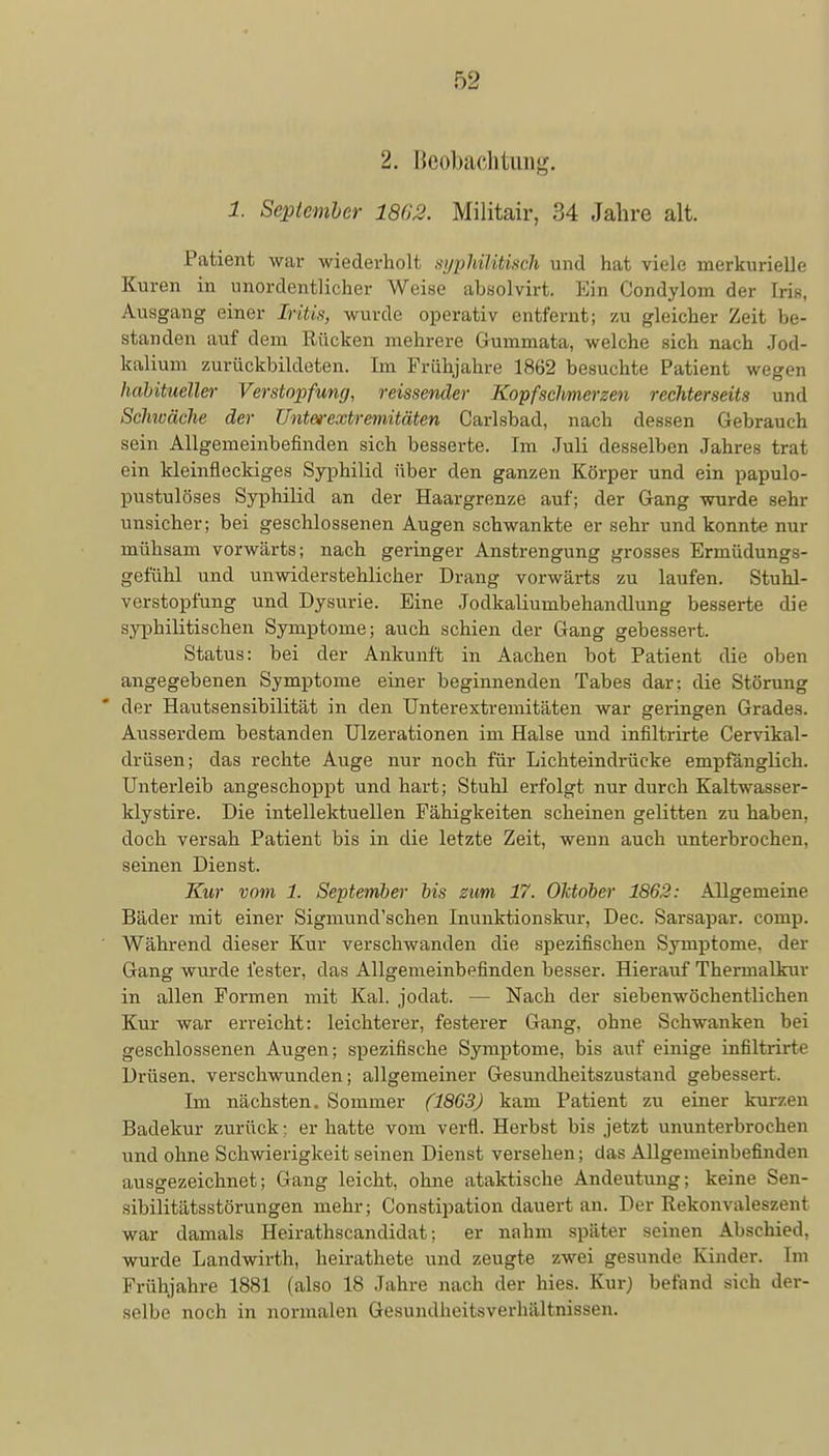 2. Beobachtung. 1. September 18(13. Militair, 34 Jahre alt. Patient war wiederholt syphilitisch und hat viele merkurielle Kuren in unordentlicher Weise absolvirt. Ein Condylom der Iris, Ausgang einer Iritis, wurde operativ entfernt; zu gleicher Zeit be- standen auf dem Rücken mehrere Gummata, welche sich nach Jod- kalium zurückbildeten. Im Frühjahre 1862 besuchte Patient wegen habitueller Verstopfung, reissender Kopfschmerzen rechterseits und Seimäche der Unterextremitäten Carlsbad, nach dessen Gebrauch sein Allgemeinbefinden sich besserte. Im Juli desselben Jahres trat ein kleinfleckiges Syphilid über den ganzen Körper und ein papulo- pustulöses Syphilid an der Haargrenze auf; der Gang wurde sehr unsicher; bei geschlossenen Augen schwankte er sehr und konnte nur mühsam vorwärts; nach geringer Anstrengung grosses Ermüdungs- gefühl und unwiderstehlicher Drang vorwärts zu laufen. Stuhl- verstopfung und Dysurie. Eine Jodkaliumbehandlung besserte die syphilitischen Symptome; auch schien der Gang gebessert. Status: bei der Ankunft in Aachen bot Patient die oben angegebenen Symptome einer beginnenden Tabes dar: die Störung der Hautsensibilität in den Unterextremitäten war geringen Grades. Ausserdem bestanden Ulzerationen im Halse und infiltrirte Cervikal- drüsen; das rechte Auge nur noch für Lichteindrücke empfänglich. Unterleib angeschoppt und hart; Stuhl erfolgt nur durch Kaltwasser- klystire. Die intellektuellen Fähigkeiten scheinen gelitten zu haben, doch versah Patient bis in die letzte Zeit, wenn auch unterbrochen, seinen Dienst. Kur vom 1. September bis zum 17. Oktober 1862: Allgemeine Bäder mit einer Sigmund'schen Inunktionskur, Dec. Sarsapar. comp. Während dieser Kur verschwanden die spezifischen Symptome, der Gang wurde fester, das Allgemeinbefinden besser. Hierauf Thermalkur in allen Formen mit Kai. jodat. — Nach der siebenwöchentlichen Kur war erreicht: leichterer, festerer Gang, ohne Schwanken bei geschlossenen Augen; spezifische Symptome, bis auf einige infiltiirtr Drüsen, verschwunden; allgemeiner Gesundheitszustand gebessert. Im nächsten. Sommer (1863) kam Patient zu einer kurzen Badekur zurück; er hatte vom verfl. Herbst bis jetzt ununterbrochen und ohne Schwierigkeit seinen Dienst versehen; das Allgemeinbefinden ausgezeichnet; Gang leicht, ohne ataktische Andeutung; keine Sen- sibilitätsstörungen mehr; Constipation dauert an. Der Rekonvaleszent war damals Heirathscandidat; er nahm später seinen Abschied, wurde Landwirth, heirathete und zeugte zwei gesunde Kinder. Im Frühjahre 1881 (also 18 Jahre nach der hies. Kur) befand sich der- selbe noch in normalen Gesundheitsverhältnissen.