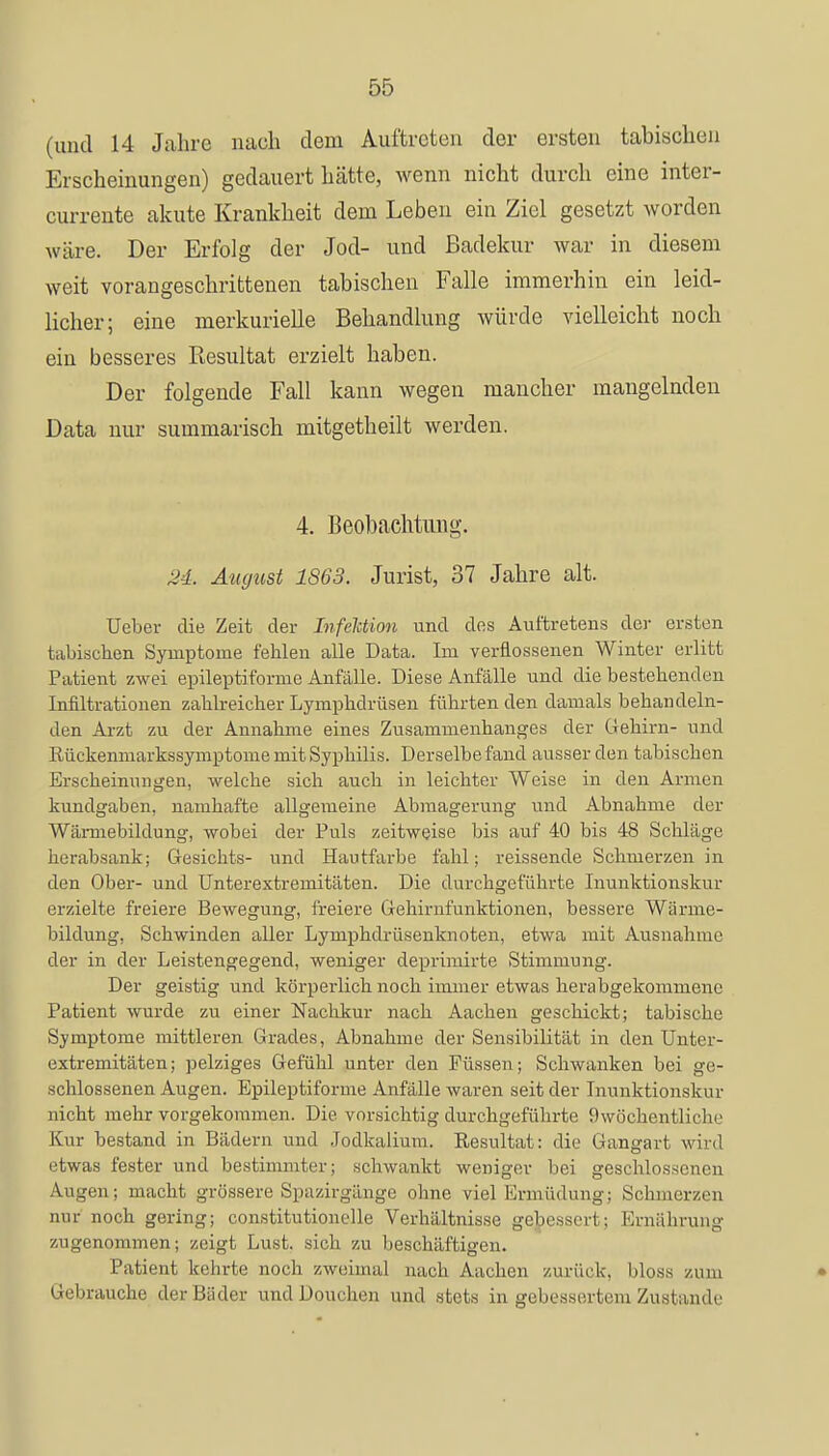 (und 14 Jahre nach dem Auftreten der ersten tabischen Erscheinungen) gedauert hätte, wenn nicht durch eine inter- currente akute Krankheit dem Leben ein Ziel gesetzt worden wäre. Der Erfolg der Jod- und Badekur war in diesem weit vorangeschrittenen tabischen Falle immerhin ein leid- licher; eine merkurielle Behandlung würde vielleicht noch ein besseres Resultat erzielt haben. Der folgende Fall kann wegen mancher mangelnden Data nur summarisch mitgetheilt werden. 4. Beobachtung. 24. August 1863. Jurist, 37 Jahre alt. Ueber die Zeit der Infektion und des Auftretens der ersten tabischen Symptome fehlen alle Data. Im verflossenen Winter erlitt Patient zwei epileptiforme Anfälle. Diese Anfälle und die bestehenden Infiltrationen zahlreicher Lymphdrüsen führten den damals behandeln- den Arzt zu der Annahme eines Zusammenhanges der Gehirn- und Rückenmarkssymptome mit Syphilis. Derselbe fand ausser den tabischen Erscheinungen, welche sich auch in leichter Weise in den Armen kundgaben, namhafte allgemeine Abmagerung und Abnahme der Wärmebildung, wobei der Puls zeitweise bis auf 40 bis 48 Schläge herabsank; Gesichts- und Hautfarbe fahl; reissende Schmerzen in den Ober- und Unterextremitäten. Die durchgeführte Inunktionskur erzielte freiere Bewegung, freiere Gehirnfunktionen, bessere Wärme- bildung, Schwinden aller Lymphdrüsenknoten, etwa mit Ausnahme der in der Leistengegend, weniger cleprimirte Stimmung. Der geistig und körperlich noch immer etwas herabgekomniene Patient wurde zu einer Nachkur nach Aachen geschickt; tabische Symptome mittleren Grades, Abnahme der Sensibilität in den Unter- extremitäten ; pelziges Gefühl unter den Füssen; Schwanken bei ge- schlossenen Augen. Epileptiforme Anfälle waren seit der Inunktionskur nicht mehr vorgekommen. Die vorsichtig durchgeführte 9wöohentliohe Kur bestand in Bädern und Jodkalium. Resultat: die Gangart wird etwas fester und bestimmter; schwankt weniger bei geschlossenen Augen; macht grössere Spazirgänge ohne viel Ermüdung; Schmerzen nur noch gering; constitutionelle Verhältnisse gebessert; Ernährung zugenommen; zeigt Lust, sich zu beschäftigen. Patient kehrte noch zweimal nach Aachen zurück, bloss zum Gebrauche der Bäder undDouchen und stets in gebessertem Zustande