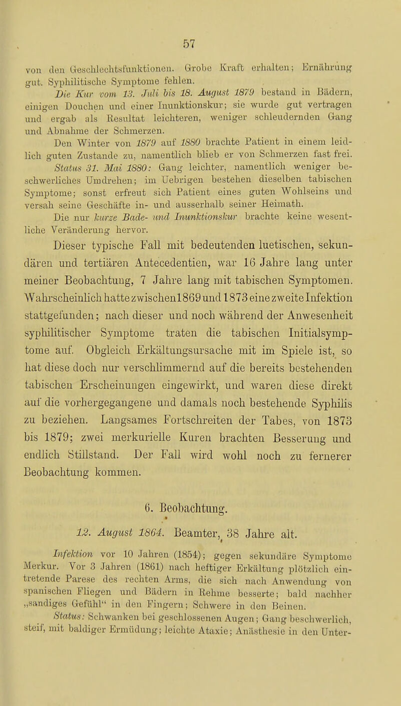 von den i l.-s.-lilochtsfunktioneu. Gkobe Kraft erhaltenj Ernährung gut. Syphilitische Symptome fehlen. Die. Kur com 13. Juli bis 18. August 1879 bestand in Bädern, einigen üouehen und einer Inunktionskur; sie wurde gut vertragen und ergab als Resultat leichteren, weniger schleudernden Gang und Ahnahme der Schmerzen. Den Winter von 1879 auf 1880 brachte Patient in einem leid- lich guten Zustande zu. namentlich blieb er von Schmerzen fast frei. Status 31. Mai 1880: Gang leichter, namentlich weniger be- schwerliches Umdrehen; im Uebrigen bestehen dieselben tabischen Symptome; sonst erfreut sich Patient eines guten Wohlseins und versah seine Geschäfte in- und ausserhalb seiner Heimath. Die nur kurze Bade- und Inunktionskur brachte keine wesent- liche Veränderung hervor. Dieser typische Fall mit bedeutenden luetischen, sekun- dären und tertiären Antecedentien, war 16 Jahre lang unter meiner Beobachtung, 7 Jahre lang mit tabischen Symptomen. Wahrscheinlich hatte zwischenl 869 und 1873 eine zweite Infektion stattgefunden; nach dieser und noch während der Anwesenheit syphilitischer Symptome traten die tabischen Initialsymp- tome auf. Obgleich Erkältungsursache mit im Spiele ist, so hat diese doch nur verschlimmernd auf die bereits bestehenden tabischen Erscheinungen eingewirkt, und waren diese direkt auf die vorhergegangene und damals noch bestehende Syphilis zu beziehen. Langsames Fortschreiten der Tabes, von 1873 bis 1879; zwei merkurielle Kuren brachten Besserung und endlich Stillstand. Der Fall wird wohl noch zu fernerer Beobachtung kommen. 6. Beobachtung. 12. August 1864. Beamter, 38 Jahre alt. Infektion vor 10 Jahren (1854); gegen sekundäre Symptome Merkur. Vor 3 Jahren (1861) nach heftiger Erkältung plötzlich ein- tretende Parese des rechten Arms, die sich nach Anwendung von spanischen Fliegen und Bädern in Rehme besserte; bald nachher „sandiges Gefühl in den Fingern; Schwere in den Beinen. Status: Schwanken bei geschlossenen Augen; Gang beschwerlich, steif, mit baldiger Ermüdung; leichte Ataxie; Anästhesie in den Unter-