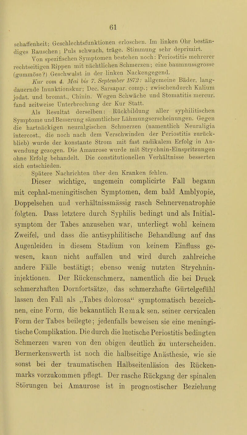 schaffenheit; Geschlechtsfunktionen erloschen. Im linken Ohr bestän- diges Rauschen; Puls schwach, trüge. Stimmung sehr deprimirt. Von spezifischen Symptomen bestehen noch: Periostitis mehrerer rechtseitigen Rippen mit nächtlichen Schmerzen; eine baumnussgrosse (gummöse?) Geschwulst in der linken Nackengegend. Kur com 4. Mai bis 7. September 1872: allgemeine Bäder, lang- dauernde Inunktionskur; Dec. Sarsapar. comp.; zwischendurch Kalium jodat. und bromat., Chinin. Wegen Schwäche und Stomatitis mercur. fand zeitweise Unterbrechung der Kur Statt. Als Resultat derselben: Rückbildung aller syphilitischen Symptome und Besserung sümmtlicher Lähmungserscheinungen. Gegen die hartnäckigen neuralgischen Schmerzen (namentlich Neuraligia intercost.. die noch nach dem Verschwinden der Periostitis zurück- blieb) wurde der konstante Strom mit fast radikalem Erfolg in An- wendung gezogen. Die Amaurose wurde mit Strychnin-Einspritzungen ohne Erfolg behandelt. Die constitutionellen Verhältnisse besserten sich entschieden. Spätere Nachrichten über den Kranken fehlen. Dieser wichtige, ungemein complicirte Fall begann mit cephal-meningitischen Symptomen, dem bald Amblyopie, Doppelseben und verbältnissmässig rascb Sehnervenatrophie folgten. Dass letztere durch Syphilis bedingt und als Initial- symptom der Tabes anzusehen war, unterliegt wohl keinem Zweifel, und dass die antisyphilitische Behandlung auf das Augenleiden in diesem Stadium von keinem Einfluss ge- wesen, kann nicht auffallen und wird durch zahlreiche andere Fälle bestätigt; ebenso wenig nutzten Strychnin- injektionen. Der Rückenschmerz, namentlich die bei Druck schmerzhaften Dornfortsätze, das schmerzhafte Gürtelgefühl lassen den Fall als „Tabes dolorosa symptomatisch bezeich- nen, eine Form, die bekanntlich Remak sen. seiner cervicalen Form der Tabes beilegte; jedenfalls beweisen sie eine meningi- tische Complikation. Die durch die luetische Periostitis bedingten Schmerzen waren von den obigen deutlich zu unterscheiden. Bermerkenswerth ist noch die halbseitige Anästhesie, wie sie sonst bei der traumatischen Halbseitenläsion des Rücken- marks vorzukommen pflegt. Der rasche Rückgang der spinalen Störungen bei Amaurose ist in prognostischer Beziehung