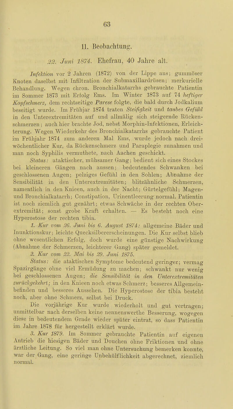 11. Beobachtung. Juni 1874. Ehefrau, 40 Jahre alt. Infektion vor 2 Jahren (1872) von der Lippe aus; gummöser Knoten daselbst mit Infiltration der Submaxillardrüsen; merkurielle Behandlung. Wegen chron. Bronchialkatarrhs gebrauchte Patientin im Sommer 1873 mit Erfolg Ems. Im Winter 1873 auf 74 heftiger Kopfschmerz', dem rechtseitige Parese folgte, die bald durch Jodkalium beseitigt wurde. Im Frühjar 1874 traten Steifigkeit und taubes Gefühl in den Unterextremitäten auf und allmälig sich steigernde Rücken- schmerzen ; auch hier brachte Jod, nebst Morphin-Infektionen, Erleich- terung. Wegen Wiederkehr des Bronchialkatarrhs gebrauchte Patient im Frühjahr 1874 zum anderen Mal Ems, wurde jedoch nach drei- wöchentlicher Kur, da Rückenschmerz und Paraplegie zunahmen und man noch Syphilis vemiuthete, nach Aachen geschickt. Status: ataktischer, mühsamer Gang; bedient sich eines Stockes bei kleineren Gängen nach aussen; bedeutendes Schwanken bei geschlossenen Augen; pelziges Gefühl in den Sohlen; Abnahme der Sensibilität in den Unterextremitäten; blitzähnliche Schmerzen, namentlich in den Knieen, auch in der Nacht; Gürtelgefühl; Magen- und Bronchialkatarrh; Constipation, Urinentleerung normal. Patientin ist noch ziemlich gut genährt; etwas Schwäche in der rechten Ober- extremität; sonst grobe Kraft erhalten. — Es besteht noch eine Hyperostose der rechten tibia. 1. Kur vom 26. Juni bis 6. August 1874: allgemeine Bäder und Immktionskur; leichte Quecksilbererscheinungen. Die Kur selbst blieb ohne wesentlichen Erfolg, doch wurde eine günstige Nachwirkung (Abnahme der Schmerzen, leichterer Gang) später gemeldet. 2. Kur vom 22. Mai bis 29. Juni 1875. Status: die ataktischen Symptome bedeutend geringer; vermag Spazirgänge ohne viel Ermüdung zu machen; schwankt nur wenig bei geschlossenen Augen; die Sensibilität in den Unterextremitäten zurückgekehrt; in den Knieen noch etwas Schmerz; besseres Allgemein- befinden und besseres Aussehen. Die Hyperostose der tibia besteht noch, aber ohne Schmerz, selbst bei Druck. Die vorjährige Kur wurde wiederholt und gut vertragen; unmittelbar nach derselben keine nennenswerthe Besserung, wogegen diese in bedeutendem Grade wieder später eintrat, so dass Patientin im Jahre 1878 für hergestellt erklärt wurde. 3. Kur 1879. Im Sommer gebrauchte Patientin auf eigenen An trieb die hiesigen Bäder und Douchen ohne Friktionen und ohne ärztliche Leitung. So viel man ohne Untersuchung bemerken konnte, war der Gang, eine geringe Unbehülflichkeit abgerechnet, ziemlich normal.