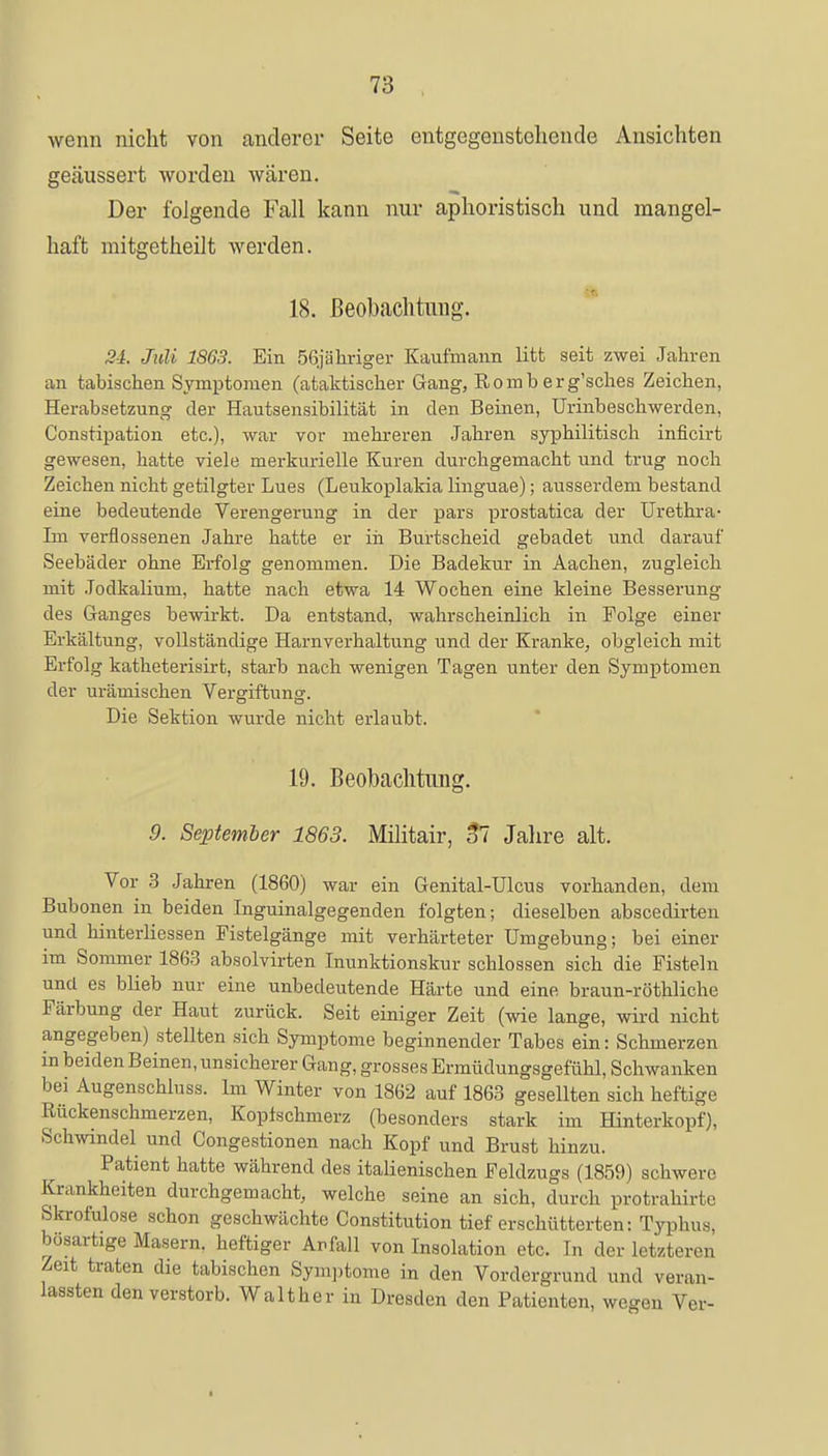 wenn nicht von anderer Seite entgegenstellende Ansichten geäussert worden wären. Der folgende Fall kann nur aphoristisch und mangel- haft mitgetheilt werden. 18. Beobachtung. 24. Juli 1863. Ein 56jähriger Kaufmann litt seit zwei Jahren an tabischen Symptomen (ataktischer Gang, Romb erg'sches Zeichen, Herabsetzung der Hautsensibilität in den Beinen, Urinbeschwerden, Constipation etc.), war vor mehreren Jahren syphilitisch inficirt gewesen, hatte viele merkurielle Kuren durchgemacht und trug noch Zeichen nicht getilgter Lues (Leukoplakia linguae); ausserdem bestand eine bedeutende Verengerung in der pars prostatica der Urethra- Im verflossenen Jahre hatte er in Burtscheid gebadet und darauf Seebäder ohne Erfolg genommen. Die Badekur in Aachen, zugleich mit Jodkalium, hatte nach etwa 14 Wochen eine kleine Besserung des Ganges bewirkt. Da entstand, wahrscheinlich in Folge einer Erkältung, vollständige Harnverhaltung und der Kranke, obgleich mit Erfolg katheterisirt, starb nach wenigen Tagen unter den Symptomen der urämischen Vergiftung. Die Sektion wurde nicht erlaubt. 19. Beobachtung 9. September 1863. Militair, 37 Jahre alt. Vor 3 Jahren (1860) war ein Genital-Ulcus vorhanden, dem Bubonen in beiden Inguinalgegenden folgten; dieselben abscedirten und hinterliessen Fistelgänge mit verhärteter Umgebung; bei einer im Sommer 1863 absolvirten Inunktionskur schlössen sich die Fisteln und es blieb nur eine unbedeutende Härte und eine braun-röthliche Färbung der Haut zurück. Seit einiger Zeit (wie lange, wird nicht angegeben) stellten sich Symptome beginnender Tabes ein: Schmerzen in beiden Beinen, unsicherer Gang, grosses Ermüdungsgefühl, Schwanken bei Augenschlnss. Im Winter von 1862 auf 1863 gesellten sich heftige Rückenschmerzen, Koptschmerz (besonders stark im Hinterkopf), Schwindel und Congestionen nach Kopf und Brust hinzu. Patient hatte während des italienischen Feldzugs (1859) schwere Krankheiten durchgemacht, welche seine an sich, durch protrahirte Skrofulöse schon geschwächte Constitution tief erschütterten: Typhus, bösartige Masern, heftiger Anfall von Insolation etc. In der letzteren Zeit traten die tabischen Symptome in den Vordergrund und veran- lassten den verstorb. Walt her in Dresden den Patienten, wegen Ver-