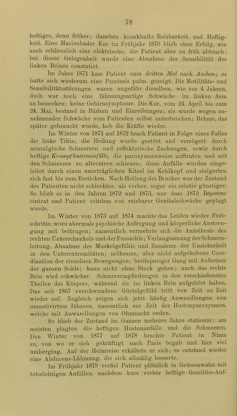 heftiger, denn früher; daneben krankhafte Reizbarkeit und Heftig- keit. Eine Mavienbader Kur im Frühjahr L870 blieb ohne Erfolg, wie auch schliesslich eine elektrische, die Patient aber zu früh abbrach; bei dieser Gelegenheit wurde eine Abnahme der Sensibilität des linken Beines constatirt. Im Jahre 1871 kam Patient zum dritten Mal nach Aachen; es hatte sich wiederum eine Psoriasis palm. gezeigt. Die Motilitäts- und Sensibilitätsstörungen waren ungefähr dieselben, wie vor 4 Jahren, doch war noch eine lähmungsartige Schwäche im linken Arm zu bemerken; keine Gehirnsymptome. Die Kur, vom 24. April bis zum 24. Mai, bestand in Bädern und Einreibungen; sie wurde wegen zu- nehmender Schwäche vom Patienten selbst unterbrochen; Rehme, das später gebraucht wurde, hob die Kräfte wieder. Im Winter von 1871 auf 1872 brach Patient in Folge eines Falles die linke Tibia; die Heilung wurde gestört und verzögert durch neuralgische Schmerzen und reflektorische Zuckungen, sowie durch heftige Krampfhustenanfälle, die paroxysmenweise auftraten und mit den Schmerzen zu alterniren schienen; diese Anfälle wurden einge- leitet durch einen unerträglichen Kitzel im Kehlkopf und steigerten sich fast bis zum Ersticken. Nach Heilung des Bruches war der Zustand des Patienten nicht schlechter, als vorher, sogar ein relativ günstiger. So blieb es in den Jahren 1872 und 1873, nur dass 1872 Impotenz eintrat und Patient seitdem von reizbarer Genitalschwäche geplagt wurde. Im Winter von 1873 auf 1874 machte das Leiden wieder Fort- schritte, wozu abermals psychische Aufregung und körperliche Anstren- gung mit beitrugen; namentlich vermehrte sich die Anästhesie des rechten Unterschenkels und der Fusssohle; Verlangsamung der Schmerz- leitung, Abnahme des Muskelgefühls und Zunahme der Unsicherheit in den Unterextremitäten; mühsame, aber nicht aufgehobene Coor- dination der einzelnen Bewegungen; breitspuriger Gang mit Aufsetzen der ganzen Sohle; kann nicht ohne Stock gehen; auch das rechte Bein wird schwächer. Schmerzempfiudungen in den verschiedensten Theilen des Körpers, während sie im linken Bein aufgehört haben. Das seit 1867 verschwundene Gürtelgefühl tritt von Zeit zu Zeit wieder auf. Zugleich zeigen sich jetzt häufig Anwandhrngen von unmotivirtem Jähzorn, namentlich zur Zeit der Hustenparoxysmen, welche mit Anwandlungen von Ohnmacht enden. So blieb der Zustand im Ganzen mehrere Jahre stationär: am meisten plagten die heftigen Hustenanfälle und die Schmerzen. Den Winter von 1877 auf 1878 brachte Patient in Nizza zu, von wo er sich gekräftigt nach Paris begab und hier viel umherging. Auf der Heimreise erkältete er sich; es entstand wieder eine Abducens-Lähmung, die sich allmälig besserte. Im Frühjahr 1879 verfiel Patient plötzlich in Grössenwahn mit tobsüchtigen Anfällen, nachdem kurz vorher heftige Gemüths-Auf-