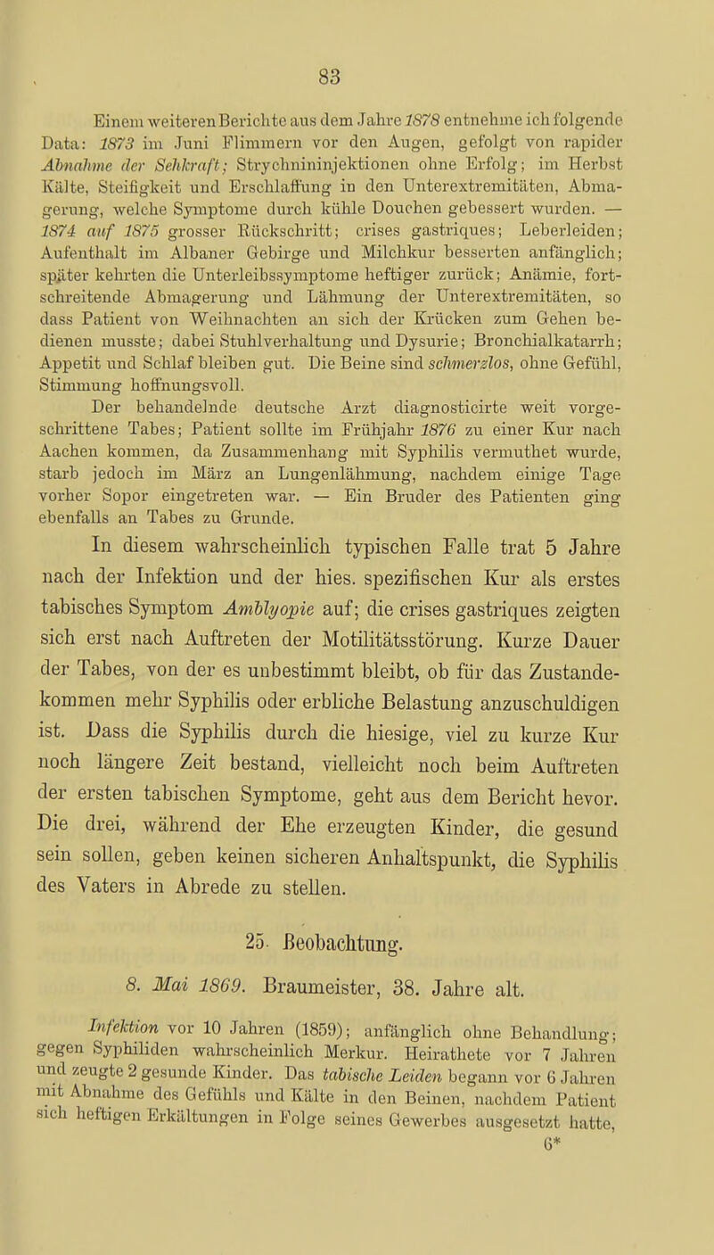 Einem weiteren Berichte aus dem Jahre 1878 entnehme ich folgende Data: 1873 im Juni Flimmern vor den Augen, gefolgt von rapider Abnahme der Sehkraft; Strychnininjektionen ohne Erfolg; im Herbst Killte, Steifigkeit und Erschlaffung in den Unterextremitäten, Abma- gerung, welche Symptome durch kühle Douchen gebessert wurden. — 1874 auf 1875 grosser Rückschritt; crises gastriques; Leberleiden; Aufenthalt im Albaner Gebirge und Milchkur besserten anfänglich; später kehrten die Unterleibssymptome heftiger zurück; Anämie, fort- schreitende Abmagerung und Lähmung der Unterextremitäten, so dass Patient von Weihnachten an sich der Krücken zum Gehen be- dienen musste; dabei Stuhlverhaltung und Dysurie; Bronchialkatarrh; Appetit und Schlaf bleiben gut. Die Beine sind schmerzlos, ohne Gefühl, Stimmung hoffnungsvoll. Der behandelnde deutsche Arzt diagnosticirte weit vorge- schrittene Tabes; Patient sollte im Frühjahr 1876 zu einer Kur nach Aachen kommen, da Zusammenhang mit Syphilis vermuthet wurde, starb jedoch im März an Lungenlähmung, nachdem einige Tage vorher Sopor eingetreten war. — Ein Bruder des Patienten ging ebenfalls an Tabes zu Grunde. In diesem wahrscheinlich typischen Falle trat 5 Jahre nach der Infektion und der hies. spezifischen Kur als erstes tahisches Symptom Amblyopie auf; die crises gastriques zeigten sich erst nach Auftreten der Motilitätsstörung. Kurze Dauer der Tabes, von der es unbestimmt bleibt, ob für das Zustande- kommen mehr Syphilis oder erbliche Belastung anzuschuldigen ist. Dass die Syphilis durch die hiesige, viel zu kurze Kur noch längere Zeit bestand, vielleicht noch beim Auftreten der ersten tabischen Symptome, geht aus dem Bericht hevor. Die drei, während der Ehe erzeugten Kinder, die gesund sein sollen, geben keinen sicheren Anhaltspunkt, die Syphilis des Vaters in Abrede zu stellen. 25- Beobachtung. 8. Mai 1869. Braumeister, 38. Jahre alt. Infektion vor 10 Jahren (1859); anfänglich ohne Behandlung; gegen Syphiliden wahrscheinlich Merkur. Heirathete vor 7 Jahren und zeugte 2 gesunde Kinder. Das tabische Leiden begann vor 6 Jahren mit Abnahme des Gefühls und Kälte in den Beinen, nachdem Patient sich heftigen Erkältungen in Folge seines Gewerbes ausgesetzt hatte, 6*