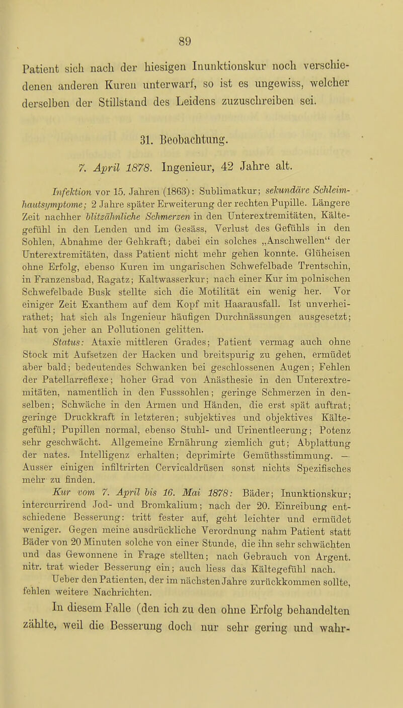 Patient sich nach der hiesigen Inunktionskur noch verschie- denen anderen Kuren unterwarf, so ist es ungewiss, welcher derselben der Stillstand des Leidens zuzuschreiben sei. 31. Beobachtung. 7. April 1878. Ingenieur, 42 Jahre alt. Infektion vor 15. Jahren (1863): Sublimatkur; sekundäre Schleim- hautsymptome; 2 Jahre später Erweiterung der rechten Pupille. Längere Zeit nachher blitzähnliche Schmerzen in den Unterextremitäten, Kälte- gefühl in den Lenden und im Gesäss, Verlust des Gefühls in den Sohlen, Abnahme der Gehkraft; dabei ein solches „Anschwellen der Unterextremitäten, dass Patient nicht mehr gehen konnte. Glüheisen ohne Erfolg, ebenso Kuren im ungarischen Schwefelbade Trentschin, in Franzensbad, Ragatz; Kaltwasserkur; nach einer Kur im polnischen Schwefelbade Busk stellte sich die Motilität ein wenig her. Vor einiger Zeit Exanthem auf dem Kopf mit Haarausfall. Ist unverhei- rathet; hat sich als Ingenieur häufigen Durchnässungen ausgesetzt; hat von jeher an Pollutionen gelitten. Status: Ataxie mittleren Grades; Patient vermag auch ohne Stock mit Aufsetzen der Hacken und breitspurig zu gehen, ermüdet aber bald; bedeutendes Schwanken bei geschlossenen Augen; Fehlen der Patellarreflexe; hoher Grad von Anästhesie in den Unterextre- mitäten, namentlich in den Fusssohlen; geringe Schmerzen in den- selben; Schwäche in den Armen und Händen, die erst spät auftrat; geringe Druckkraft in letzteren; subjektives und objektives Kälte- gefühl; Pupillen normal, ebenso Stuhl- und Urinentleerung; Potenz sehr geschwächt. Allgemeine Ernährung ziemlich gut; Abplattung der nates. Intelligenz erhalten; deprimirte Gemüthsstimmung. — Ausser einigen infiltrirten Cervicaldrüsen sonst nichts Spezifisches mehr zu finden. Kur vom 7. April bis 16. Mai 1878: Bäder; Inunktionskur; intercurrirend Jod- und Bromkalium; nach der 20. Einreibung ent- schiedene Besserung: tritt fester auf, geht leichter und ermüdet weniger. Gegen meine ausdrückliche Verordnung nahm Patient statt Bäder von 20 Minuten solche von einer Stunde, die ihn sehr schwächten und das Gewonnene in Frage stellten; nach Gebrauch von Argent. nitr. trat wieder Besserung ein; auch Hess das Kältegefühl nach. Ueber den Patienten, der im nächsten Jahre zurückkommen sollte, fehlen weitere Nachrichten. In diesem Falle (den ich zu den ohne Erfolg behandelten zählte, weil die Besserung doch nur sehr gering und wahr-