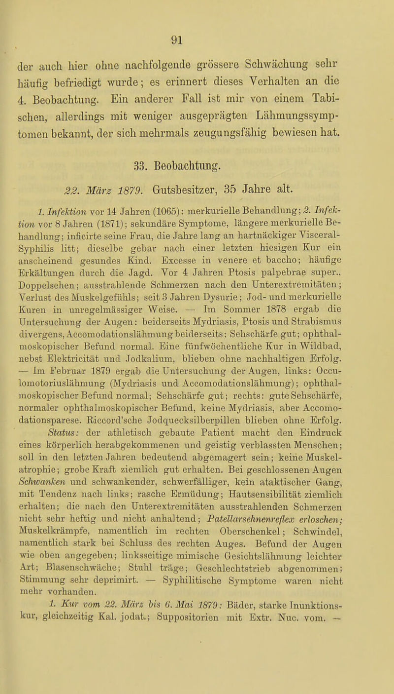 der auch hier ohne nachfolgende grössere Schwächung sehr häufig befriedigt wurde; es erinnert dieses Verhalten an die 4. Beobachtung. Ein anderer Fall ist mir von einem Tabi- schen, allerdings mit weniger ausgeprägten Lähmungssymp- tomen bekannt, der sich mehrmals zeugungsfähig bewiesen hat. 33. Beobachtung. 22. März 1879. Gutsbesitzer, 35 Jahre alt. 1. Infektion vor 14 Jahren (1065): merkurielle Behandlung; 2. Infek- tion vor 8 Jahren (1871); sekundäre Symptome, längere merkurielle Be- handlung; inficirte seine Frau, die Jahre lang an hartnäckiger Visceral- Syphilis litt; dieselbe gebar nach einer letzten hiesigen Kur ein anscheinend gesundes Kind. Excesse in venere et baccho; häufige Erkältungen durch die Jagd. Vor 4 Jahren Ptosis palpebrae super., Doppelsehen; ausstrahlende Schmerzen nach den Unterextremitäten; Verlust des Muskelgefühls; seit 3 Jahren Dysurie; Jod- und merkurielle Kuren in unregelmässiger Weise. — Im Sommer 1878 ergab die Untersuchung der Augen: beiderseits Mydriasis, Ptosis und Strabismus divergens, Accomodationslähmung beiderseits: Sehschärfe gut; ophthal- moskopischer Befund normal. Eine fünfwöchentliche Kur in Wildbad, nebs.t Elektricität und Jodkalium, blieben ohne nachhaltigen Erfolg. — Im Februar 1879 ergab die Untersuchung der Augen, links: Occu- lomotoriuslähmung (Mydriasis und Accomodationslähmung); ophthal- moskopischer Befund normal; Sehschärfe gut; rechts: gute Sehschärfe, normaler ophthalmoskopischer Befund, keine Mydriasis, aber Accomo- dationsparese. Riccord'sche Jodquecksilberpillen blieben ohne Erfolg. Status: der athletisch gebaute Patient macht den Eindruck eines körperlich herabgekommenen und geistig verblassten Menschen; soll in den letzten Jahren bedeutend abgemagert sein; keine Muskel- atrophie; grobe Kraft ziemlich gut erhalten. Bei geschlossenen Augen Schwanken und schwankender, schwerfälliger, kein ataktischer Gang, mit Tendenz nach links; rasche Ermüdung; Hautsensibilität ziemlich erhalten; die nach den Unterextremitäten ausstrahlenden Schmerzen nicht sehr heftig und nicht anhaltend; Patellarsehnenreflex erloschen; Muskelkrämpfe, namentlich im rechten Oberschenkel; Schwindel, namentlich stark bei Schluss des rechten Auges. Befund der Augen wie oben angegeben; linksseitige mimische Gesichtslähmung leichter Art; Blasenschwäche; Stuhl träge; Geschlechtstrieb abgenommen; Stimmung sehr deprimirt. — Syphilitische Symptome waren nicht mehr vorhanden. 1. Kur vom 22. März bis G.Mai 1879: Bäder, starke Tnunktions- kur, gleichzeitig Kai. jodat.; Suppositorion mit Extr. Nuc. vom. —