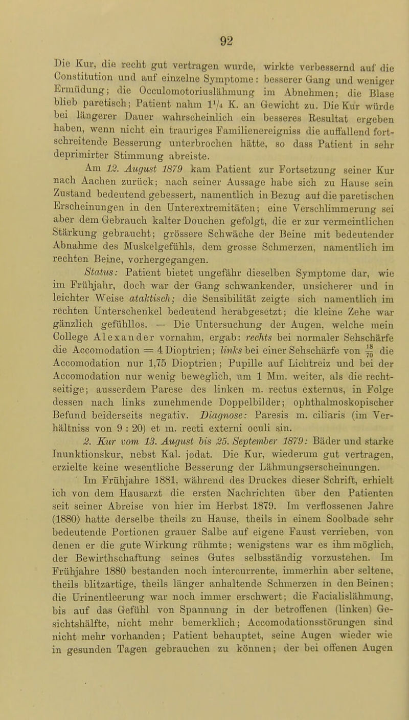 Die Kur, die recht gut vertragen wurde, wirkte verbessernd auf die Constitution und auf einzelne Symptome : besserer Gang und weniger Ermüdung; die Occulomotoriuslähmung im Abnehmen; die Blase blieb paretisch; Patient nahm P/t K. an Gewicht zu. Die Kur würde bei längerer Dauer wahrscheinlich ein besseres Resultat ergeben haben, wenn nicht ein trauriges Familienereigniss die auffallend fort- schreitende Besserung unterbrochen hätte, so dass Patient in sehr deprimirter Stimmung abreiste. Am 12. August 1879 kam Patient zur Fortsetzung seiner Kur nach Aachen zurück; nach seiner Aussage habe sich zu Hause sein Zustand bedeutend gebessert, namentlich in Bezug auf die paretischen Erscheinungen in den Unterextremitäten; eine Verschlimmerung sei aber dem Gebrauch kalter Douchen gefolgt, die er zur vermeintlichen Stärkung gebraucht; grössere Schwäche der Beine mit bedeutender Abnahme des Muskelgefühls, dem grosse Schmerzen, namentlich im rechten Beine, vorhergegangen. Status: Patient bietet ungefähr dieselben Symptome dar, wie im Frühjahr, doch war der Gang schwankender, unsicherer und in leichter Weise ataktisch; die Sensibilität zeigte sich namentlich im rechten Unterschenkel bedeutend herabgesetzt; die kleine Zehe war gänzlich gefühllos. — Die Untersuchung der Augen, welche mein College Alexander vornahm, ergab: rechts bei normaler Sehschärfe die Accomodation — 4 Dioptrien; links hei einer Sehschärfe von jjj die Accomodation nur 1,75 Dioptrien; Pupille auf Lichtreiz und bei der Accomodation nur wenig beweglich, um 1 Mm. weiter, als die recht- seitige; ausserdem Parese des linken m. rectus externus, in Folge dessen nach links zunehmende Doppelbilder; ophthalmoskopischer Befund beiderseits negativ. Diagnose: Paresis m. ciliaris (im Ver- bal tniss von 9 : 20) et m. recti externi oculi sin. 2. Kur vom 13. August bis 25. September 1879: Bäder und starke Inunktionskur, nebst Kai. jodat. Die Kur, wiederum gut vertragen, erzielte keine wesentliche Besserung der Lähmungserscheinungen. Im Frühjahre 1881, während des Druckes dieser Schrift, erhielt ich von dem Hausarzt die ersten Nachrichten über den Patienten seit seiner Abreise von hier im Herbst 1879. Im verflossenen Jahre (1880) hatte derselbe theils zu Hause, theils in einem Soolbade sehr bedeutende Portionen grauer Salbe auf eigene Faust verrieben, von denen er die gute Wirkung rühmte; wenigstens war es ihm möglich, der Bewirthschaftung seines Gutes selbsständig vorzustehen. Im Frühjahre 1880 bestanden noch intercurrente, immerhin aber seltene, theils blitzartige, theils länger anhaltende Schmerzen in den Beinen: die Urinentleerung war noch immer erschwert; die Facialislähmung, bis auf das Gefühl von Spannung in der betroffenen (linken) Ge- sichtshälfte, nicht mehr bemerklich; Accomodationsstörungen sind nicht mehr vorhanden; Patient behauptet, seine Augen wieder wie in gesunden Tagen gebrauchen zu können; der bei offenen Augen