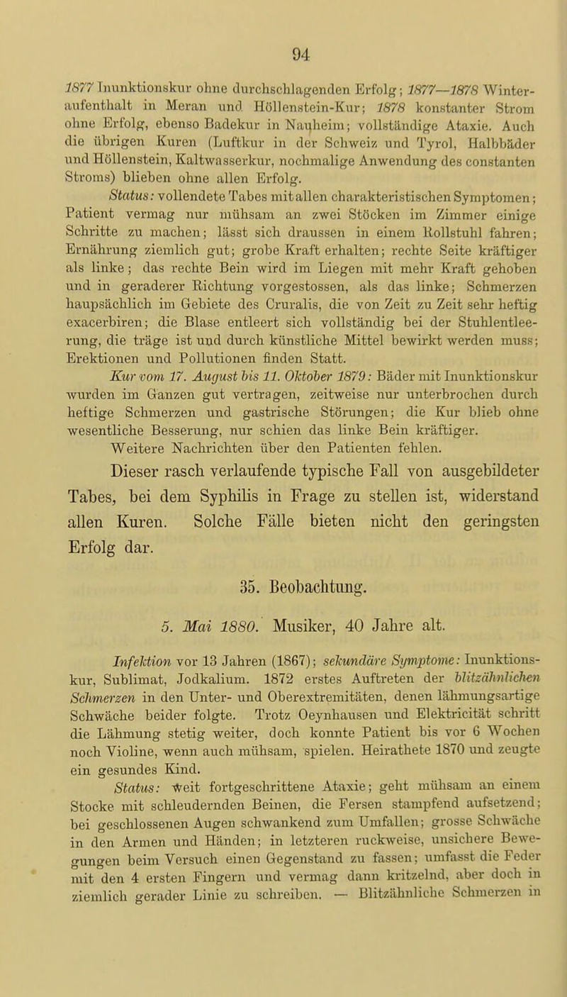 1877 Inunktionskur ohne durchschlagenden Erfolg; 1877—1878 Winter- aufenthalt in Meran und Höllenstein-Kur; 7878 konstanter Strom ohne Erfolg, ebenso Badekur in Nauheim; vollständige Ataxie. Auch die übrigen Kuren (Luftkur in der Schweiz und Tyrol, Halbbäder und Hüllenstein, Kaltwasserkur, nochmalige Anwendung des constanten Stroms) blieben ohne allen Erfolg. Status: vollendete Tabes mit allen charakteristischen Symptomen; Patient vermag nur mühsam an zwei Stöcken im Zimmer einige Schritte zu machen; lässt sich draussen in einem llollstuhl fahren; Ernährung ziemlich gut; grobe Kraft erhalten; rechte Seite kräftiger als linke; das rechte Bein wird im Liegen mit mehr Kraft gehoben und in geraderer Richtung vorgestossen, als das linke; Schmerzen haupsächlich im Gebiete des Cruralis, die von Zeit zu Zeit sehr heftig exacerbiren; die Blase entleert sich vollständig bei der Stuhlentlee- rung, die träge ist und durch künstliche Mittel bewirkt werden muss; Erektionen und Pollutionen finden Statt. Kur vom 17. August bis 11. Oktober 1879: Bäder mit Inunktionskur wurden im Ganzen gut vertragen, zeitweise nur unterbrochen durch heftige Schmerzen und gastrische Störungen; die Kur blieb ohne wesentliche Besserung, nur schien das linke Bein kräftiger. Weitere Nachrichten über den Patienten fehlen. Dieser rasch verlaufende typische Fall von ausgebildeter Tabes, bei dem Syphilis in Frage zu stellen ist, widerstand allen Kuren. Solche Fälle bieten nicht den geringsten Erfolg dar. 35. Beobachtung. 5. Mai 1880. Musiker, 40 Jahre alt. Infektion vor 13 Jahren (1867); sekundäre Symptome: Inunktions- kur, Sublimat, Jodkalium. 1872 erstes Auftreten der blitzähnlichen Schmerzen in den Unter- und Oberextremitäten, denen lähmungsartige Schwäche beider folgte. Trotz Oeynhausen und Elektricität schritt die Lähmung stetig weiter, doch konnte Patient bis vor 6 Wochen noch Violine, wenn auch mühsam, spielen. Heirathete 1870 und zeugte ein gesundes Kind. Status: weit fortgeschrittene Ataxie; geht mühsam an einem Stocke mit schleudernden Beinen, die Fersen stampfend aufsetzend; bei geschlossenen Augen schwankend zum Umfallen; grosse Schwäche in den Armen und Händen; in letzteren ruckweise, unsichere Bewe- gungen beim Versuch einen Gegenstand zu fassen; umfasst die Feder mit den 4 ersten Fingern und vermag dann kritzelnd, aber doch in ziemlich gerader Linie zu schreiben. — Blitzähnliche Schmerzen in