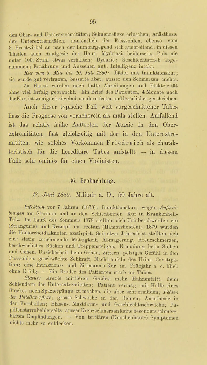 den Ober- und Unterextremitäten; Sehnenreflexc erloschen; Anästhesie der Unterextremitäten, namentlich der Fusssohlen, ebenso vom 3. Brustwirbel an nach der Lumbargegend sich ausbreitend; in diesen Theilen auch Analgesie der Haut; Mydriasis beiderseits. Puls nie unter 100. Stuhl etwas verhalten; Dysurie; Geschlechtstrieb abge- nommen; Ernährung und Aussehen gut; Intelligenz intakt. Kur vom 3. Mai bis 10. Juli 1880: Bäder mit Inunktionskur; sie wurde gut vertragen, besserte aber, ausser den Schmerzen, nichts. Zu Hause wurden noch kalte Abreibungen und Elektricität ohne viel Erfolg gebraucht. Ein Brief des Patienten, 4 Monate nach der Kur, ist weniger kritzelnd, sondern fester und leserlicher geschrieben. Auch dieser typische Fall weit vorgeschrittener Tabes Hess die Prognose von vorneherein als mala stellen. Auffallend ist das relativ frühe Auftreten der Ataxie in den Ober- extremitäten, fast gleichzeitig mit der in den Unterextre- mitäten, wie solches Vorkommen Friedreich als charak- teristisch für die hereditäre Tabes aufstellt — in diesem Falle sehr ominös für einen Violinisten. 36. Beobachtung. 17. Juni 1880. Militair a. D., 50 Jahre alt. Infektion vor 7 Jahren (1873): Inunktionskur; wegen Auftrei- bungen am Sternum und an den Schienbeinen Kur in Krankenheil- Tölz. Im Laufe des Sommers 1878 stellten sich Urinbeschwerden ein (Strangurie) und Krampf im rectum (Hämorrhoiden); 1879 wurden die Hämorrhoidalknoten exstirpirt. Seit etwa Jahresfrist stellten sich ein: stetig zunehmende Mattigkeit, Abmagerung, Kreuzschmerzen, beschwerliches Bücken und Treppensteigen, Ermüdung beim Stehen und Gehen, Unsicherheit beim Gehen, Zittern, pelziges Gefühl in den Fusssohlen, geschwächte Sehkraft, Nachträufeln des Urins, Constipa- tion; eine Inunktions- und Zittmann's-Kur im Frühjahr a. c. blieb ohne Erfolg. — Ein Bruder des Patienten starb an Tabes. Status: Ataxie mittleren Grades, mehr Hahnentritt, denn Schleudern der Unterextremitäten; Patient vermag mit Hülfe eines Stockes noch Spaziergänge zumachen, die aber sehr ermüden; Fehlen der Patellarreflexe; grosse Schwäche in den Beinen; Anästhesie in den Fussballen; Blasen-, Mastdarm- und Geschlechtsschwäche; Pu- pillenstarre beiderseits; ausser Kreuzschmerzen keine besonders schmerz- haften Empfindungen. — Von tertiären (Knochenhaut-) Symptomen nichts mehr zu entdecken.