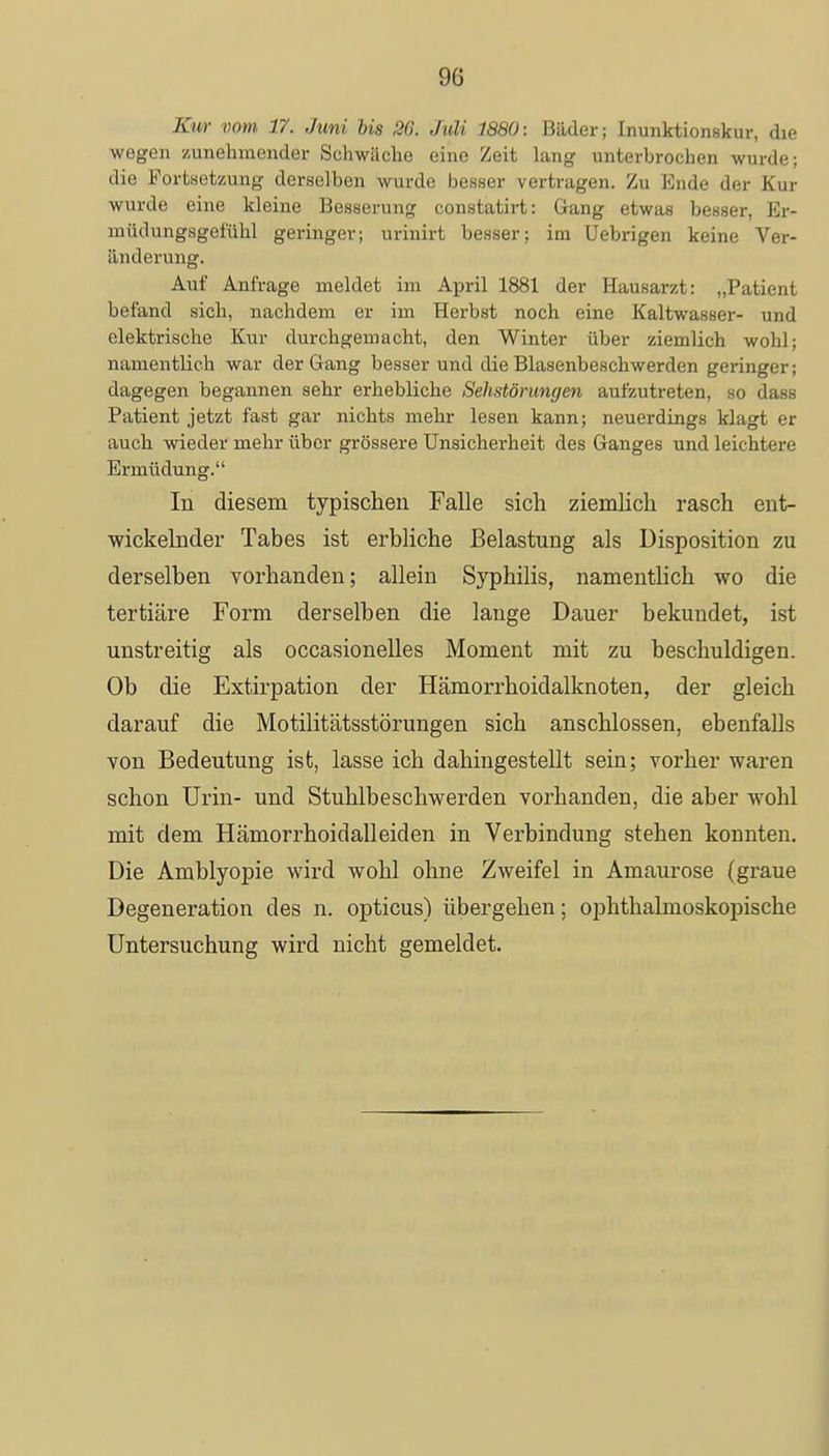 Kur vom 17. Juni bis 86. Juli 1880: Bäder; inunktionskur, die wegen zunehmender Schwäche eine Zeit lang unterbrochen wurde; die Fortsetzung derselben wurde besser vertragen. Zu Ende der Kur wurde eine kleine Besserung constatirt: Gang etwas besser, Er- müdungsgefühl geringer; urinirt besser; im Uebrigen keine Ver- änderung. Auf Anfrage meldet im April 1881 der Hausarzt: „Patient befand sich, nachdem er im Herbst noch eine Kaltwasser- und elektrische Kur durchgemacht, den Winter über ziemlich wohl; namentlich war der Gang besser und die Blasenbeschwerden geringer; dagegen begannen sehr erhebliche Sehstörungen aufzutreten, so dass Patient jetzt fast gar nichts mehr lesen kann; neuerdings klagt er auch wieder mehr über grössere Unsicherheit des Ganges und leichtere Ermüdung. In diesem typischen Falle sich ziemlich rasch ent- wickelnder Tabes ist erbliche Belastung als Disposition zu derselben vorhanden; allein Syphilis, namentlich wo die tertiäre Form derselben die lange Dauer bekundet, ist unstreitig als occasionelles Moment mit zu beschuldigen. Ob die Extirpation der Hämorrhoidalknoten, der gleich darauf die Motilitätsstörungen sich anschlössen, ebenfalls von Bedeutung ist, lasse ich dahingestellt sein; vorher waren schon Urin- und Stuhlbeschwerden vorhanden, die aber wohl mit dem Hämorrhoidalleiden in Verbindung stehen konnten. Die Amblyopie wird wohl ohne Zweifel in Amaurose (graue Degeneration des n. opticus) übergehen; ophthalmoskopische Untersuchung wird nicht gemeldet.