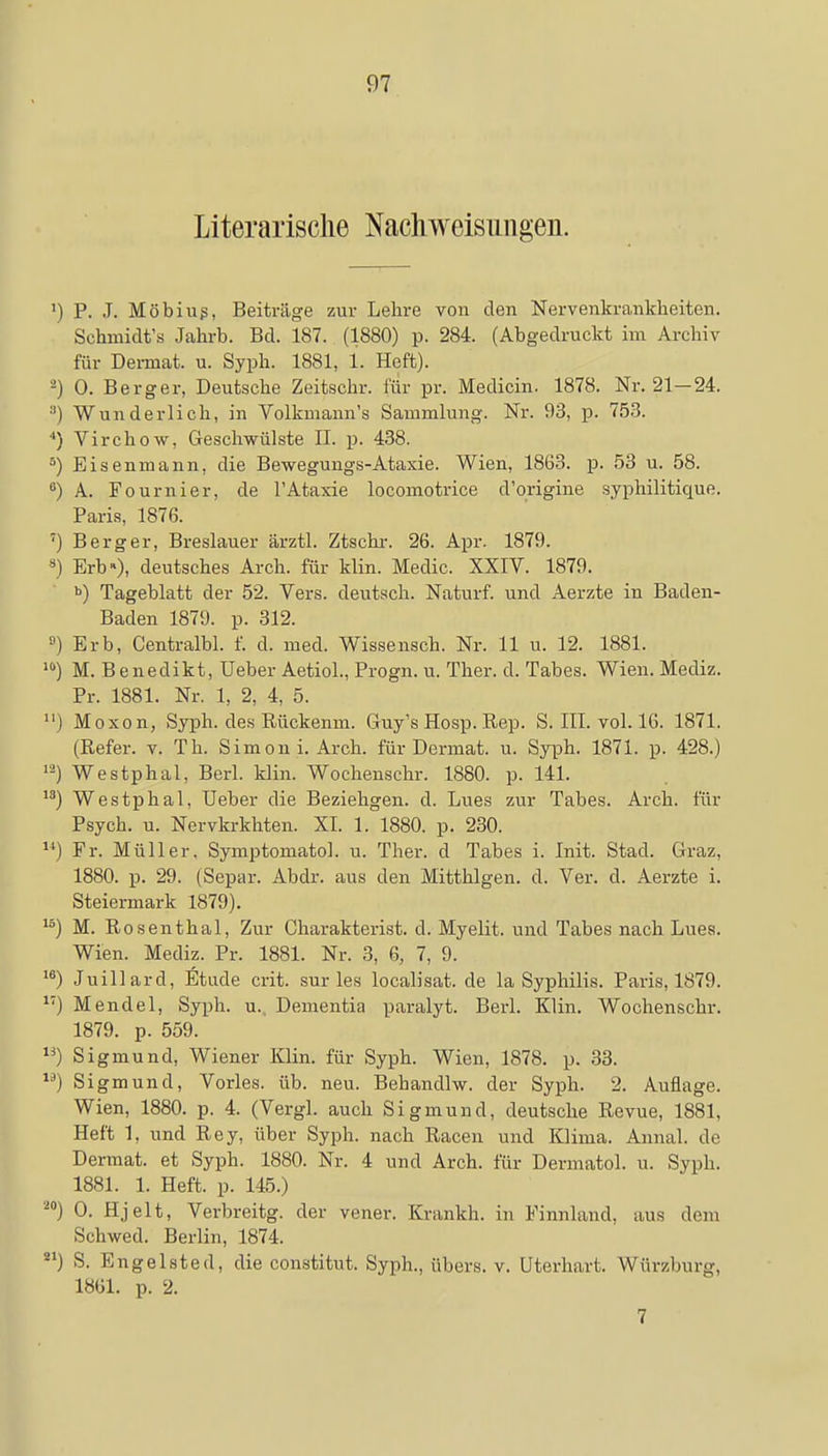 Literarische Nachweisungen. ') P. J. Möbiug, Beiträge zur Lehre von den Nervenkrankheiten. Schmidt's Jahrb. Bd. 187. (1880) p. 284. (Abgedruckt im Archiv für Dermat. u. Syph. 1881, 1. Heft). 2) 0. Berger, Deutsche Zeitsohr. für pr. Medicin. 1878. Nr. 21-24. :1) Wunderlich, in Volkmann's Sammlung. Nr. 93, p. 753. 4) Virchow, Geschwülste II. p. 438. 5) Eisenmann, die Bewegungs-Ataxie. Wien, 1863. p. 53 u. 58. 8) A. Fournier, de l'Ataxie locomotrice d'origine syphilitique. Paris, 1876. '•) Berg er, Breslauer ärztl. Ztschr. 26. Apr. 1879. 8) Erb»), deutsches Arch. für klin. Medic. XXIV. 1879. b) Tageblatt der 52. Vers, deutsch. Naturf. und Aerzte in Baden- Baden 1879. p. 312. 8) Erb, Centralbl. f. d. med. Wissensch. Nr. 11 u. 12. 1881. 10) M. Benedikt, Ueber Aetiol., Progn. u. Ther. d. Tabes. Wien. Mediz. Pr. 1881. Nr. 1, 2, 4, 5. 11) Moxon, Syph. des Rückemn. Guy's Hosp. Rep. S. III. vol. 16. 1871. (Refer. v. Th. Sim on i. Arch. für Dermat. u. Syph. 1871. p. 428.) 12) Westphal, Berl. klin. Wochenschr. 1880. p. 141. 13) Westphal, Ueber die Beziehgen. d. Lues zur Tabes. Arch. für Psych, u. Nervkrkhten. XI. 1. 1880. p. 230. u) Fr. Müller, Symptomatol. u. Ther. d Tabes i. Init. Stad. Graz, 1880. p. 29. (Separ. Abdr. aas den Mitthlgen. d. Ver. d. Aerzte i. Steiermark 1879). 15) M. Rosenthal, Zur Charakterist. d. Myelit. und Tabes nach Lues. Wien. Mediz. Pr. 1881. Nr. 3, 6, 7, 9. 16) Juillard, Etüde crit. sur les localisat. de la Syphilis. Paris, 1879. M) Mendel, Syph. u. Dementia paralyt. Berl. Klin. Wochenschr. 1879. p. 559. lä) Sigmund, Wiener Klin. für Syph. Wien, 1878. p. 33. lä) Sigmund, Vöries, üb. neu. Behandlw. der Syph. 2. Auflage. Wien, 1880. p. 4. (Vergl. auch Sigmund, deutsche Revue, 1881, Heft 1, und Rey, über Syph. nach Racen und Klima. Annal. de Dermat. et Syph. 1880. Nr. 4 und Arch. für Dermatol. u. Syph. 1881. 1. Heft. p. 145.) 20) 0- Hjelt, Verbreitg. der vener. Krankh. in Finnland, aus dem Schwed. Berlin, 1874. 21) S. Engelsted, die constitut. Syph., übers, v. üterhart. Würzburg, 1861. p. 2. 7