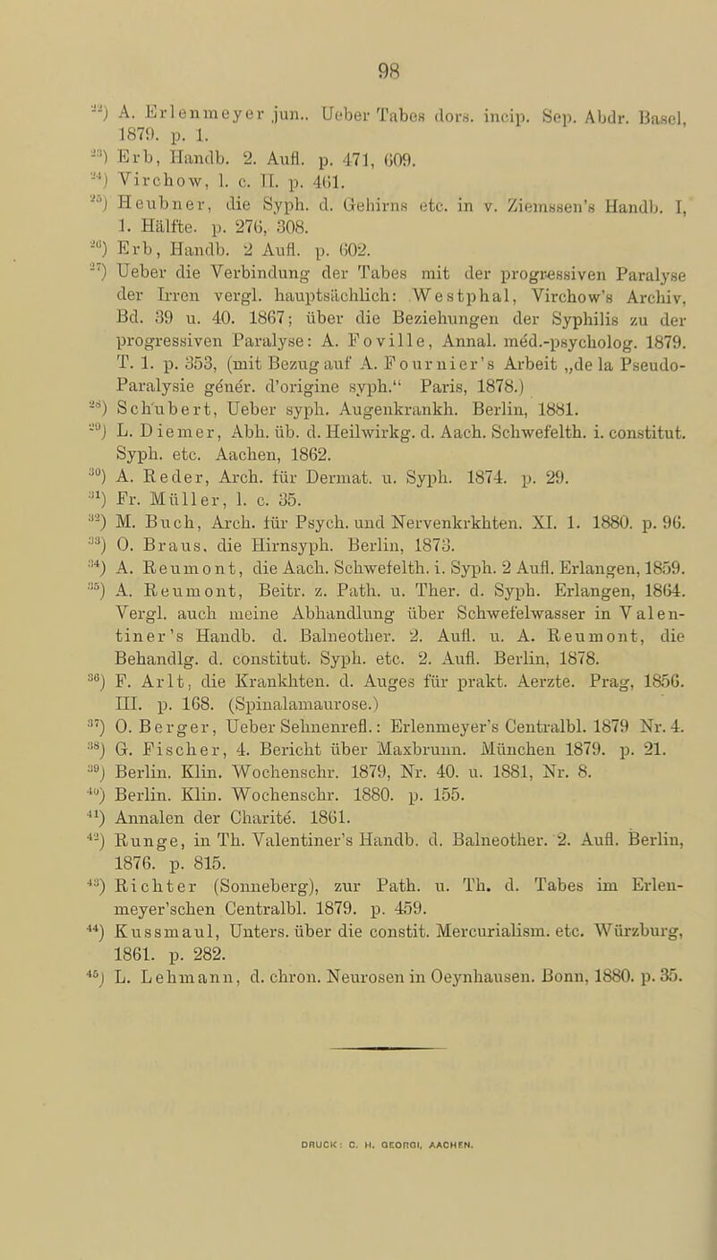 --) A. Erlenmeyer jun.. Ueber Tabes dors, incip. Sep. Abdr. Basel 1879. p. 1. -■'') Erb, Handb. 2. Aufl. p. 471, (509. S4) Virchow, 1. c. Tl. p. 461. M) Heubner, die Syph. d. Gehirns etc. in v. Ziemssen's Handb. 1, 1. Hälfte, p. 27(1. ;!0,S. äa) Erb, Handb. 2 Aufl. p. 602. -7) Ueber die Verbindung der Tabes mit der progressiven Paralyse der Irren vergl. hauptsächlich: Westphal, Virchow's Archiv, Bd. 39 u. 40. 1867; über die Beziehungen der Syphilis zu der progressiven Paralyse: A. Foville, Annal. med.-psycholog. 1879. T. 1. p. 353, (mit Bezug auf A. Pournier's Arbeit „de la Pseudo- Paralysie gener. d'origine syph. Paris, 1878.) sa) Schubert, Ueber syph. Augenkrankh. Berlin, 1881. -J) L. Diemer, Abh. üb. d. Heihvirkg. d. Aach. Schwefeith. i. constitut. Syph. etc. Aachen, 1862. •)0) A. Reder, Arch. für Derniat. u. Syph. 1874. p. 29. J1) Er. Müller, 1. c. 35. 8S) M. Buch, Arch. iür Psych, und Nervenkrkhten. XI. 1. 1880. p. 96. 'i3j 0. Braus, die Hirnsyph. Berlin, 1873. :14) A. Reumont, die Aach. Schwefeith. i. Syph. 2 Aufl. Erlangen, 1859. 8S) A. Reumont, Beitr. z. Path. u. Ther. d. Syph. Erlangen, 1864. Vergl. auch meine Abhandlung über Schwefelwasser in Valen- tiner's Handb. d. Balneother. 2. Aufl. u. A. Reumont, die Behandig. d. constitut. Syph. etc. 2. Aufl. Berlin, 1878. M) F. Arlt, die Krankhten. d. Auges für prakt. Aerzte. Prag, 1856. III. p. 168. (Spinalamaurose.) :'7) 0. Berger, Ueber Selmenrefl.: Erlenmeyer's Centralbl. 1879 Nr. 4. 38) G. Fischer, 4. Bericht über Maxbrunn. München 1879. p. 21. MJ Berlin. Klin. Wochenschr. 1879, Nr. 40. u. 1881, Nr. 8. 40) Berlin. Klin. Wochenschr. 1880. p. 155. 41) Annalen der Charite. 1861. 4J) Runge, in Th. Valentiner's Handb. d. Balneother. 2. Aufl. Berlin, 1876. p. 815. 4:)) Richter (Sonneberg), zur Path. u. Th. d. Tabes im Erlen- meyer'schen Centralbl. 1879. p. 459. 44) Kussmaul, Unters, über die constit. Mercurialism. etc. Würzburg, 1861. p. 282. 46J L. Lehmann, d. chron. Neurosen in Oeynhausen. Bonn, 1880. p. 35. DRUCK : 0. H. QCOnOI. AACHFN.