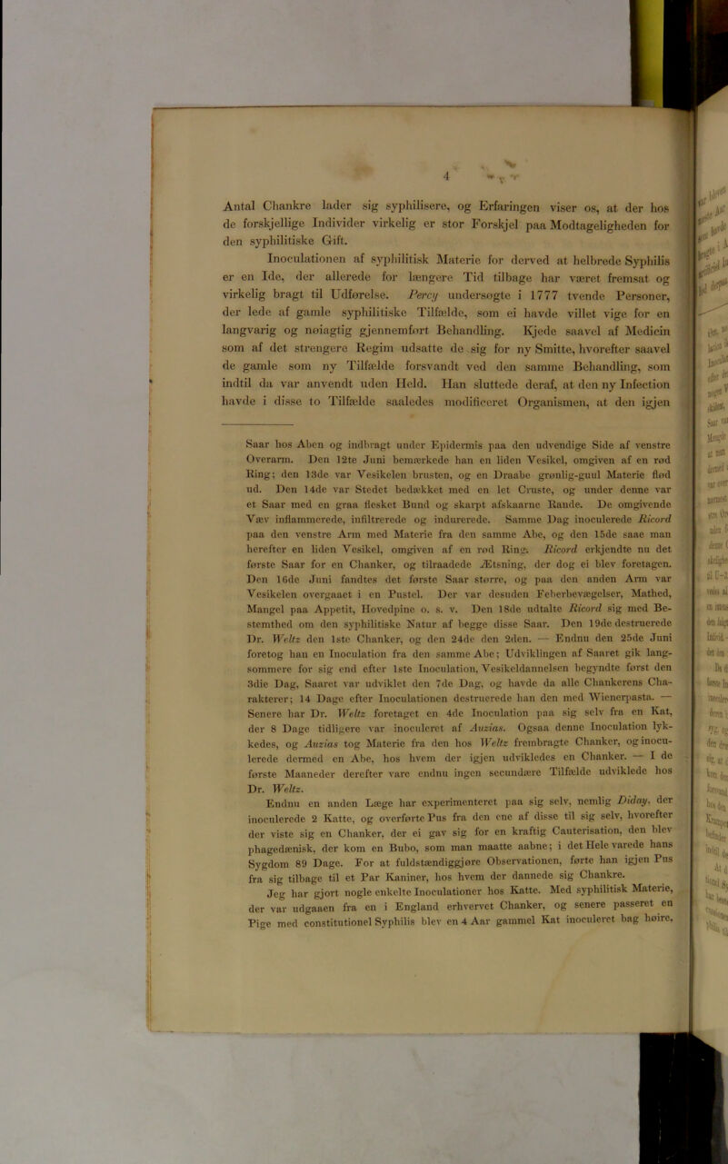 4 Antal Cliankre lader sig syphilisere, og Erfaringen viser os, at der hos den syphilitiske Gift. Inoculationen af sypliilitisk Materie for derved at lielbrede Syphilis er en Ide, der allerede for laengere Tid tilbage bar vajret fremsat og virkelig bragt til Udforelse. Percy undersogte i 1777 tvende Personer, der lede af ganile syphilitiske Tilfaelde, som ei havde villet vige for en langvarig og noiagtig gjennemfort Behandling, Kjede saavel af Medicin som af det strengere Regim udsatte de.sig for ny Smitte, hvorefter saavel de gamle som ny Tilfelde forsvandt ved den samme Behandling, som indtil da var anvendt nden Held. Han sluttede deraf, at den ny Infection havde i disse to Tilfielde saaledes modificeret Organismen, at den igjen Saar hos Abcn og indhragt under Epidermis paa den udvendige Side af venstre Overarm. Den 12te Juni bemairkede han en liden Vesikcl, omgiven af en red Ring; den 13de var Vesikelen brusten, og en Draabe grenlig-guul Materie fled ud. Den 14de var Stedet beda^kket med en let Cruste, og under denne var et Saar med en graa flesket Bund og skarpt afskaarne Raude. De omgivende Vaev inflammerede, inflltrerede og indurerede. Samme Dag inoculerede Ricord paa den venstre Arm med Materie fra den samme Abe, og den 15de saae man herefter en liden Vesikel, omgiven af en red Ring. Ricord erkjendte nn det ferste Saar for en Chanker, og tilraadede iEtsning, der dog ei blev foretagen. Den 16de Juni fandtes det ferste Saar sterre, og paa den anden Ann var Vesikelen overgaaet i en Pustel. Der var desuden Feberbevsegelser, Mathed, Mangel paa Appetit, Hovedpine o. s. v. Den 18de udtalte Ricord sig med Be- stemthed om den syphilitiske Natur af begge disse Saar. Den 19de destruerede Dr. Weltz den Iste Chanker, og den 24de den 2den. — Endnu den 25de Juni foretog han en Inoculation fra den samme Abe; Udviklingen af Saaret gik lang- sommere for sig end efter Iste Inoculation, Vesikeldannelsen begyndte ferst den 3die Dag, Saaret var udviklet den 7de Dag, og havde da alle Chankerens Cha- rakterer; 14 Dage efter Inoculationen destruerede han den med Wienerpasta. Senere har Dr. Weltz foretaget en 4de Inoculation paa sig selv fra en Kat, der 8 Dage tidligere var inoculcret af Anzias. Ogsaa denne Inoculation lyk- kedes, og Auzias tog Materie fra den hos Weltz fi’embragte Chanker, og inocu- lerede dermed en Abe, hos hvem der igjen udvikledes en Chanker, I de forste Maaneder derefter vare endnu ingen secunda;re Tilfrelde udviklede hos Dr. Weltz. Endnu en anden Lsege har experimenteret paa sig selv, nemlig Diday, der inoculerede 2 Katte, og overforte Pus fra den one af disse til sig selv, hvorefter der viste sig en Chanker, der ei gav sig for en kraftig Cauterisation, den blev phagedsenisk, der kom en Bubo, som man maatte aabne; i det Ilele varede bans Sygdom 89 Dage. For at fuldstsEndiggjore Obsei-vationen, forte han igjen Pus fra sig tilbage til et Par Kaniner, hos hvem der dannede sig Chankre, Jeg har gjort nogle enkelte Inoculationer hos Katte. Med syphilitisk Materie, der var udgaaen fra en i England erhvervet Chanker, og senere passeret en Pige med constitutionel Syphilis blev en 4 Aar gammel Kat inoculeret bag hoire. de for.skjellige Individer virkelig er stor Forskjel paa Modtageligheden for