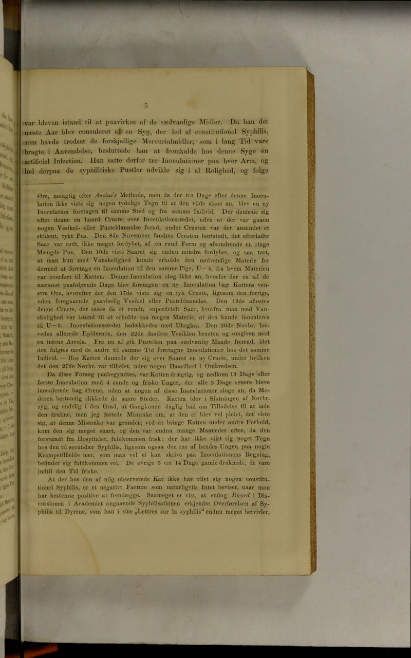 war blcven island til at jmavirkes af de stedvanlige Midler. Da lian det ntesle Aar blev consuleret at en Syg, dor led af constitutionel Syphilis, ?som liavde trodset de forskjellige Mercurialmidlei’, som i lang Tid vare ibragte i Anvcndelse, besluttede han at fremkalde lios denno Syge en iartificiel Infection. Han satte derfor tre Inoculationer paa liver Ann, og :lod dcrpaa de syphilitiske Fustier udvikle sig i al Roliglied, og folgo Ore, noiagtig efter Auziass Mcthode, men da der tre Dage efter denue Inocu- lation ikke viste sig nogen tydelige Tegn til at den vilde slaae an, blev en ny Inoculation foretagen til samme Sted og fra samme Individ. Der dannede sig efter denne en haard Cruste over Inoculationsstedet, uden at der var gaaen nogen Vesikcl- eller Pusteldannelse forud, under Crusten var der ansamlet et skident, tykt Pus. Den 8de November fandtes Crusten bortstodt, det efterladte Saar var rodt, ikke meget fordybet, af en rund Poim og afsondrende en ringe Moengde Pus. Den lOde viste Saaret sig endnu mindre fordybet, og saa tart, at man kun med Vanskeliglied kunde erliolde den nadvendige Materie for denned at foretage en Inoculation til den samme Pige, U— 4, fra hvem Materien var overfart til Katten. Denne Inoculation slog ikke an, hvorfor der en af de ncennest paafalgende Dage blev foretagen en ny Inoculation bag Kattens ven- stre Ore, bvorefter der den I7de viste sig en tyk Cruste, ligesom den forrige, uden foregaaende paaviselig Vesikel eller Pusteldannelse. Den 19de aflastes denne Cruste, der saaes da et rundt, superficielt Saar, hvorfra man med Van- skelighed var istand til at erliolde saa megen Materie, at den kunde inoculeres til U—3. Inoculationsstedet bediekkedes med Ubrglas. Den 20de Novbr. lue- vedes allei’ede Epidermis, den 22de fandtes Vesiklen brusten og omgiven med en intens Areola. Era nu af gik Pustelen paa sasdvanlig Maade fremad, idet den fulgtes med de andre til samme Tid foretagne Inoculationer bos det samme Individ. — Hos Katten dannede der sig over Saaret en ny Cruste, under hrilken det den 27de Novbr. var tilhelet, uden nogen Haardbed i Omkredsen. Da disse Eorsog paabegyndtes, var Katten drsegtig, og nedkom 13 Dage efter forste Inoculation med 4 sunde og friske Unger, der alle 2 Dage senere bleve inoculerede bag Orene, uden at nogen af disse Inoculationer sloge an, da Mo- deren bestandig slikkede do saare Steder. Katten blev i Slutningen af Novbr. syg, og endelig i den Grad, at Gangkonen daglig bad om Tilladelse til at lade den druknc, men jeg fattede Mistanke om, at den ei blev vel pleiet, det viste ■ sig, at denne Mistanke var grundet; ved at bringe Katten under andre Eorhold, kom den sig meget snart, og den var endnu mange Maaneder efter, da den forsvandt fra Hospitalet, fuldkommen frisk; der bar ikke viist sig noget Tegn bos don til secundaer Syphilis, ligesom ogsaa den ene af bendes Unger, paa nogle Krampctilfajlde naer, som man vel ei kan skrive paa Inoculationens Regning, befindcr sig fuldkommen vel. De ovrige 3 ere 14 Dage gamlc druknede, de vare indtil den Tid friske. At der bos den af mig observerede Kat ikke bar viist sig nogen constitu- tionel Syphilis, cr et negativt Eactum som naturligviis Intet beviser, naar man bar bestemte positive at frcmlaegge. Saameget er vist, at endog Ricord i Dis- ‘v cussionen i Academiet angaaende Syphilisationen erkjendte Overforelscn af Sy-