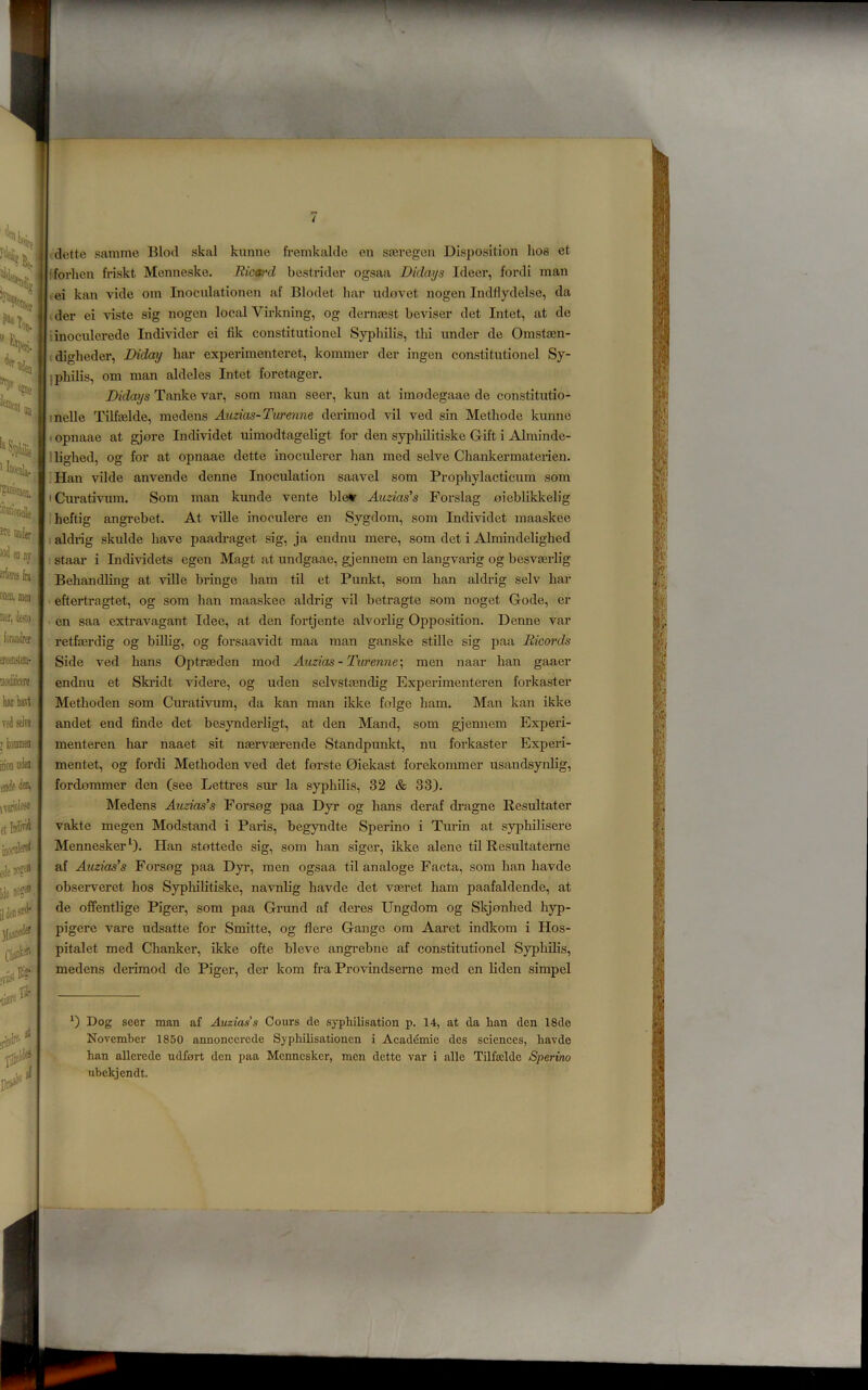 dette samme Blod skal kunne fremkalde en sajregen Disposition lios et fforhcn friskt Menneske. .Ric»'d bestrider ogsaa Didai/s Ideer, fordi man ,ei kan vide om Inoculationen af Blodet hai* ndovet nogen Indflydelse, da I der ei viste sig nogen local Vii’kning, og demoest beviser det Intet, at de iinoculerede In divider ei fik constitutionel Syphilis, thi under de Omstajn- diglieder, Diday bar experimenteret, kommer der ingen constitutionel Sy- iphilis, om man aldeles Intet foretager. Didays Tanke var, som man seer, kun at iraodegaae de constitutio- melle Tilfaslde, medens Axizias-Turenne derimod vil ved sin Methode kunne »opnaae at gjore Lidividet uimodtageligt for den syphilitiske Gift i Alminde- llighed, og for at opnaae dette inoculerer ban med selve Chankermaterien, ■Han vilde anvende denne Inoculation saavel som Propbylacticum som • Curativum. Som man kunde vente blev Aiuias's Forslag oiebliklcelig Iheftig angrebet. At ville inoculere en Sygdom, som Individet maaskee i aldrig skulde have paadraget sig, ja endnu mere, som det i Almindeligbed I staar i Individets egen Magt at undgaae, gjennem en langvarig og besveerlig Behandling at ville bringe bam til et Punkt, som ban aldrig selv bar ■ eftertragtet, og som lian maaskee aldrig vil betragte som noget Gode, er I en saa extravagant Idee, at den fortjente alvorlig Opposition. Denne var retfjErdig og biUig, og forsaavidt maa man ganske stille sig paa Ricords Side ved bans Optrreden mod Aiizias - Turenne\ men naar ban gaaer endnu et Ski-idt videre, og uden selvstfendig Experimenteren forkaster Metboden som Curativum, da kan man ikke folge ham. Man kan ikke andet end finde det besynderligt, at den Mand, som gjennem Experi- menteren bar naaet sit naervcerende Standpunkt, nu forkaster Experi- mentet, og fordi Metboden ved det forste Oiekast forekommer usandsyrdig, fordjommer den (see Lettres sur la syphilis, 32 & 33). Medens Audas’s Forsog paa Dyr og bans deraf dragne Resultater vakte megen Modstand i Paris, begyndte Sperino i Tiu-in at sypbilisere Mennesker*^). Han stottede sig, som ban siger, ikke alene til Resultaterne af Auzias's Forsng paa Dyr, men ogsaa til analoge Facta, som ban havde observeret bos Sypliilitiske, navnlig havde det vaeret bam paafaldende, at de offentlige Piger, som paa Grand af deres Ungdom og Skjonhed hyp- pigere vare udsatte for Smitte, og flere Gauge om Aarct indkom i Hos- pitalet med Chanker, ikke ofte bleve angi’ebne af constitutionel Sypbibs, medens derimod de Piger, der kom fra Provindserne med en liden simpel Dog seer man af Auzias’s Cours de s}'philisation p. 14, at da ban den 18de November 1850 annoncercde Syphilisationen i Aead^mie des seiences, havde han allerede udfort den paa Mennesker, men dette var i alle Tilfsclde Sperino ubekjendt.