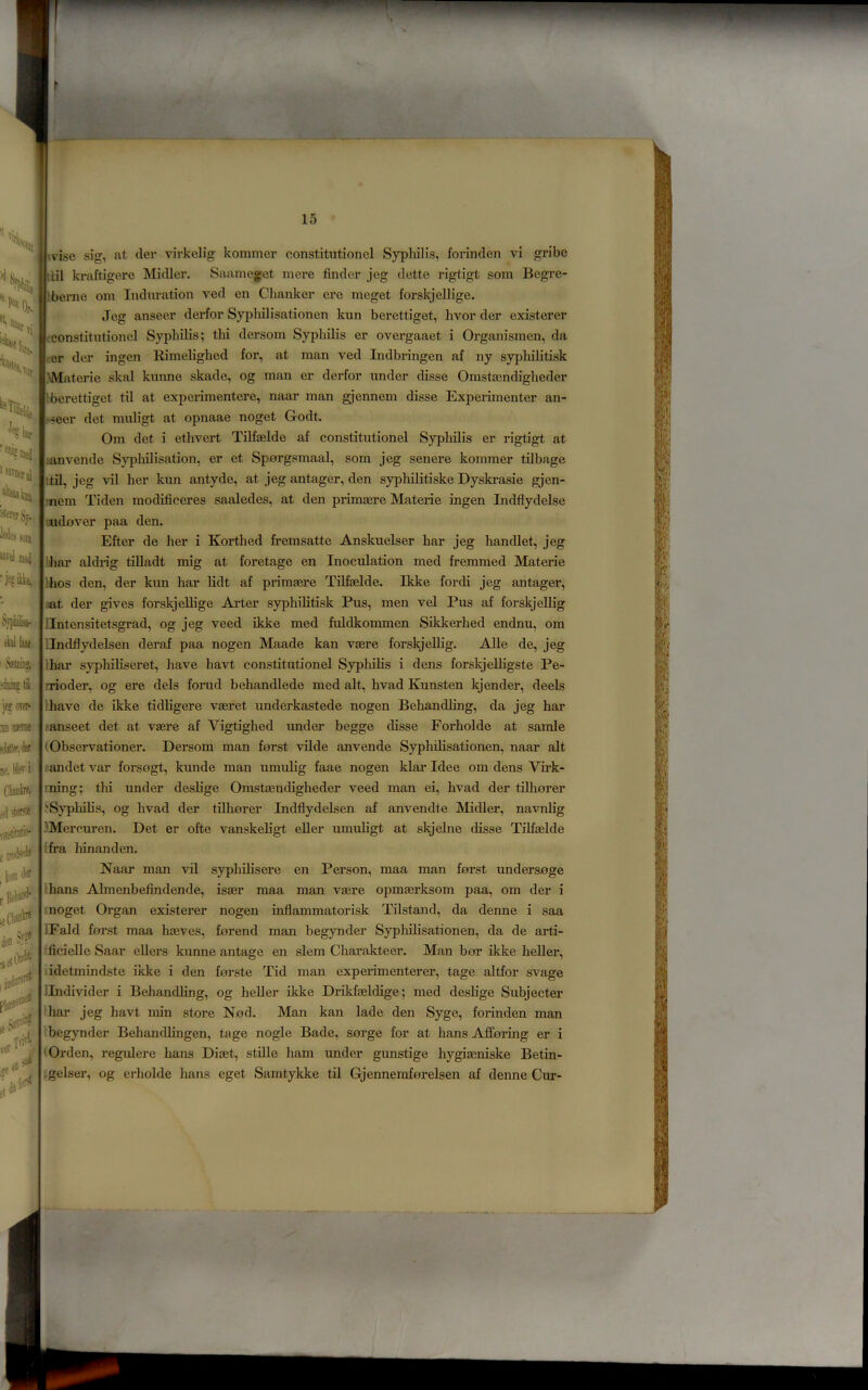 '1%, % ^«i( i M yj. 1 ii «VelBM(i I ibl iaae S, wise sig, at der virkelig kommer constitution el Syphilis, forinclcn vi gribe ' :til kraftigere Midler. Saameget mere finder jeg dette rigtigt som Begre- Iberno oin Induration ved en Chanker ere meget forskjellige. Jeg anseer derfor Sypliilisationen kun berettiget, hvor der existerer constitutionel Syphilis; thi dersom Syphilis er overgaaet i Organismen, da er der ingen Rimeliglied for, at man ved Indbringen af ny syphilitisk JMaterie skal kunne skade, og man er derfor under disse Omstajndigheder Iberettiget til at experimentere, naar man gjennem disse Experimenter an- seer det muHgt at opnaae noget Godt. Om det i ethvert Tilfaelde af constitutionel Syphilis er rigtigt at lanvende S}T)liilisation, er et Sporgsmaal, som jeg senere kommer tilbage td, jeg vil her kun antyde, at jeg antager, den syplulitiske Dyski*asie gjen- inem Tiden modificeres saaledes, at den primaere Materie ingen Indflydelse imidover paa den. Efter de her i Korthed fremsatte Anskuelser har jeg handlet, jeg aldn'g tilladt mig at foretage en Inoculation med fremmed Materie |lhos den, der kun har lidt af primasre Tilfaelde. Ikke fordi jeg antager, ;iat der gives forskjellige Arter syphilitisk Pus, men vel Pus af forskjellig lintensitetsgrad, og jeg veed ikke med fuldkommen Sikkerhed endnu, om iindflydelsen deraf paa nogen Maade kan vaere forskjellig. AUe de, jeg lhar syphihseret, have havt constitutionel Syphilis i dens forskjeUigste Pe- nioder, og ere dels forud behandlede med alt, hvad Kunsten kjender, deels ihave de ikke tidligere vaeret underkastede nogen Behandling, da jeg har sanseet det at vaere af Vigtighed under begge disse Forholde at samle (Observation er. Dersom man forst vilde anvende Syphdisationen, naar alt iiandet var forsogt, kunde man umulig faae nogen klar Idee om dens Vii’k- ining; thi under deslige Omstaencligheder veed man ei, hvad der tilhorer '•Syphilis, og hvad der tilhorer Indflydelsen af anvendte Midler, navnlig )Mercuren. Det er ofte vanskeligt eller umuligt at skjelne disse Tilfaelde I fra liinanden. Naar man vil syphilisere en Person, maa man forst undersoge lhans Almenbefindende, isaer maa man vaere opmaerksom paa, om der i I noget Organ existerer nogen inflammatorisk Tilstand, da denne i saa IFald forst maa haeves, forend man begynder Syphilisationen, da de arti- ficielle Saar ellers kunne antage en slem Charakteer. Man bor ikke heller, idetmindste ikke i den forste Tid man experimenterer, tage altfor svage iindivider i Behandling, og heller ikke Drikfaeldige; med deslige Subjecter har jeg havt min store Nod. Man kan lade den Syge, forinden man begynder Behandlingen, tage nogle Bade, sorge for at bans Afforing er i Orden, regulere bans Diaet, stiQe ham under gunstige hygiasniske Betin- :gelser, og erholde bans eget Samtykke til Gjenneraforelsen af denne Cur- ie^0Te^ m Mine , Mev i , loin den jy?* ftiTl ref en ^ dn let*