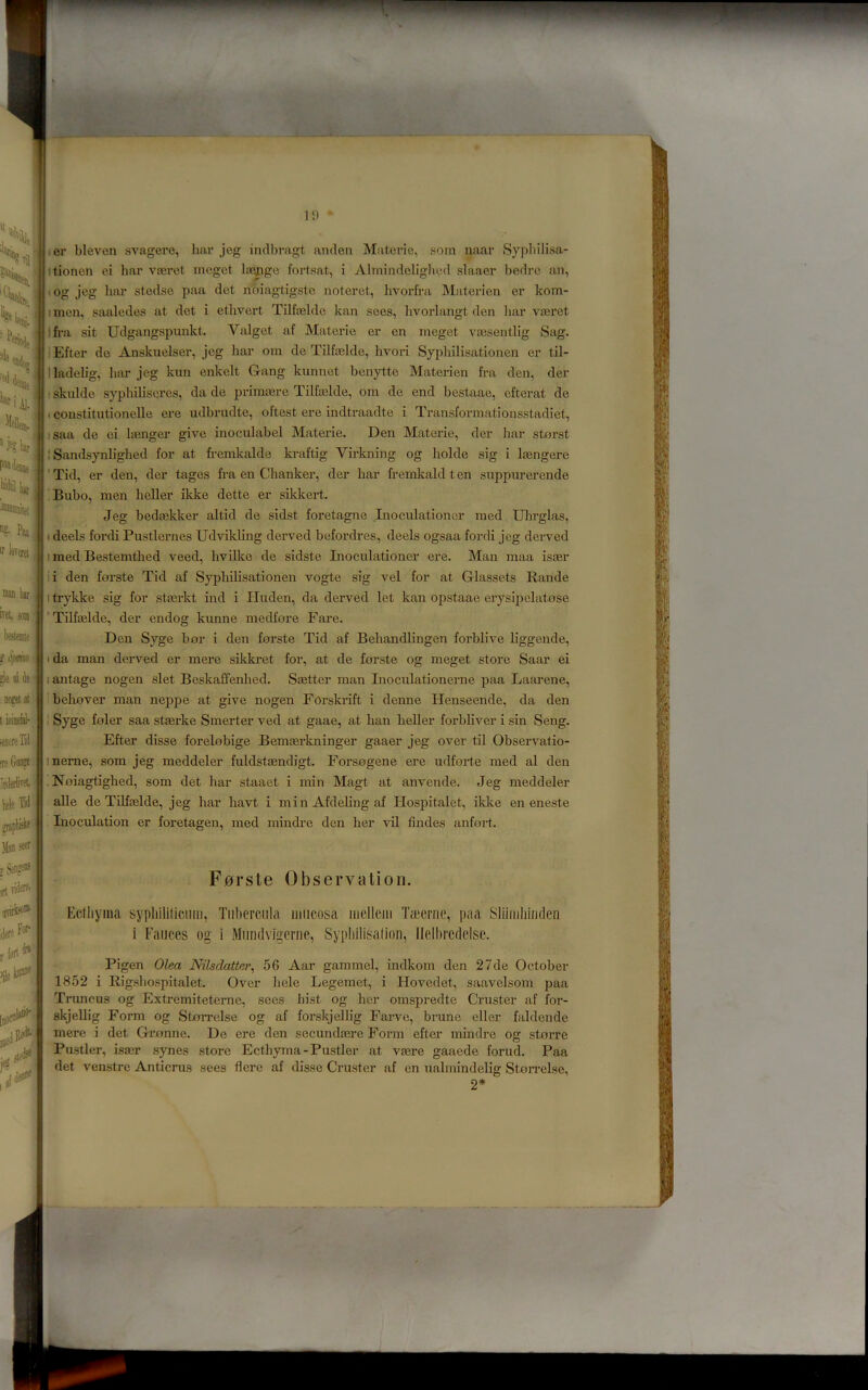 1!) P^iciUj %■ h IT kera, taan kr 1 ivet fOffl ; blenite s Spm ■ ; »li! %\ it -' noeetat I iniiefal- ieflereTiii iieGai® 'nderliTSl ■ hcli Tid Jlsn setf; T Sense®: rtriderei nnrk)®’ dere For- rlert^' >ile ter bleven svagere, har jeg indbragt anclen Materie, som naar Sypbili.sa- tionen oi bar vferet mcget Irecngo fortsat, i Alrnindebg]u.*.d slaaer bedre an, og jeg luir stedse paa det nbiagtigste noteret, hvorfra Materien er kom- I men, saaledes at det i ethvert Tilfasldc kan sees, livorlangt den liar vteret jfi-a sit Udgangspunkt. Valget af Materie er en meget vresentlig Sag. 'Efter de Anskuelser, jeg har om de Tilfoelde, hvori Syphilisationen er til- lladelig, luir jeg kun enkelt Gang kunnct benytte Materien fra den, der • skulde syphiliseres, da de priraaere Tilfailde, om de end bestaae, efterat de I constitutionelle ere udbrudte, oftest ere indtraadte i Transformationsstadiet, saa de ei linger give inoculabel Materie. Den Materie, der har storst I Sandsynlighed for at fremkalde ki-aftig Virkning og holde sig i laingere 'Tid, er den, der tages fra en Chanker, der har fremkaldten suppurerende Bubo, men heller ikke dette er sikkert. Jeg bedmklter altid de sidst foretagne Lioculationcr med Ulirglas, I deels fordi Pustlernes Udvikling derved befordres, deels ogsaa fordi jeg derved I med Bestemtlaed veed, hvilke de sidste Inoculationer ere. Man maa isaer li den forste Tid af Syphilisationen vogte sig vel for at Glassets Rande I trykke sig for stasrkt ind i Iluden, da derved let kan opstaae erysipelatose ' Tilfaelde, der endog kunne medfore Fare. Den Syge bor i den forste Tid af Behandlingen forblive liggende, I da man derved er mere sikki*et for, at de forste og meget store Saar ei 1 antage nogen slet Beskaffenlied. Saetter man Inoculationerne paa Laarene, believer man neppe at give nogen Forskrift i denne Henseende, da den ! Syge foler saa stterke Smerter ved at gaae, at ban heller forbliver i sin Seng. Efter disse forelobige Bemaerkninger gaaer jeg over til Observatio- ineme, som jeg meddeler fuldstaendigt. Forsogene ere udforte med al den . Noiagtighed, som det har staaet i min Magt at anvende. Jeg meddeler alle de Tilfaelde, jeg har havt i min Afdeling af Hospitalet, iklce en eneste Inoculation er foretagen, med mindre den her vil Andes anfort. F0rste Observation. Ecthyma sypliililiciiiii, Tiibcrcnla mucosa mclltMii Tmernc, paa Sliimliiiiden i Fauces og i Mimdvigcrue, Sypliilisation, llelhrcdelse. Pigen Olea Nilsdatter, 56 Aar gammel, indkom den 27de October 1852 i Rigshospitalet. Over hele Legemet, i Hovedet, saavelsom paa Truncus og Extremiteterne, sees hist og her omspredte Cruster af for- skjellig Form og Storrelse og af forskjellig Farve, brune eller faldende mere i det Gronne. De ere den secundaere Form efter mindre og storre Pustler, isaer synes store Ecthyma-Pustler at vaere gaaede forud. Paa det venstre Anticrus sees flere af disse Cruster af en uahnindelig Storrelse, 2*