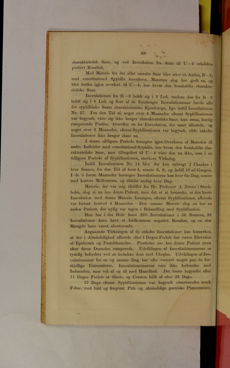 charakteristisk Saar, og vecl Inoculation fra dette til U—4 erholdtes positivt Resultat. Med Materie fra det sidst omtalte Saar blev atter cn Anden, B—2, med constitutioncl Syphilis inoculeret, Matericn slog lier godt an, og blev herfra igjen overfort til U—4, bos hvem den fremkaldte charakte- ristiske Saar. Inoculationen fe’a II—3 holdt sig i 3 Led, inedens den fra B—2 boldt sig i 8 Led, og flere af de frembragte Inoculationssaar liavde alle det sypliilitiske Saars cliarakteristiske Kjendetegn, lige indtil Inoculationen Nr. 27. Fra den Tid af, noget over 4 Maaneder efterat Syphilisationen var begyndt, viste sig ikke loenger cliarakteristiske Saar, kun smaa, hurtig rumperende Fustier, hvorefter en let Excoriation, der snart tillielede, og noget over 6 Maaneder, efterat Syphilisationen var begyndt, vilde enkelte Inoculationer ikke linger slaae an. I denne sildigere Periode forsogtes igjen Overforen af Materien til andre Individer med constitutionel Sypliilis, hos hvem den fremkaldte cha- rakteristiske Saar, men tilbagefort til U—4 viste den nu ikke, som i en tidligere Periode af Syphilisationen, stairkere Virkning. Indtil Inoculationen Nr. 14 blev der kun anbragt 2 Chankre i liver Seance, fra den Tid af forst 4, senere 6, 8, og indtil 10 ad Gangen. I de 5 forste Maaneder foretoges Inoculationerne kun liver 6te Dag, senere med kortcre Mellemrum, og tilsidst endog liver Dag. Materie, der var niig tilstillet fra Hr. Professor A. Retzhis i Stock- holm, slog ei an hos denne Patient, men det er at bemairke, at den forste Inoculation med denne Materie foretoges, efterat Syphilisationen allerede var fortsat henved 4 Maaneder. Den samme Materie slog an hos en anden Patient, der nylig var tagcn i BeliandHng med Syphilisation. Hun liar i det Hele faaet 260 Inoculationer i 56 Seancer, 38 Inoculationer have havt et fuldkommen negativt Resultat, og en stor Mamgde have vaaret aborterende. Angaaende Virkningen af de enkelte Inoculationer kan bcmairkes, at der i Almindelighed allerede efter 1 Dogns Forlob bar vaeret Elevation af Epidermis og Pusteldannelse. Pustlenie ere hos denne Patient strax efter deres Dannelse rumperede. Udviklingen af Inoculationssaarene er tydelig befordret ved at bedaekke dem med Uhrglas. Udviklingen af Ino- culationssaar fra en og samme Dag liar ofte vai’ieret meget paa de for- skjellige Extremiteter. Inoculationssaarene vare ikke forbundne med Induration, men vel af og til med Haardhed. Det forste begyndte efter II Dages Forlob at tilhele, og Crustcn faldt af efter 36 Dage. 37 Dage efterat Sypliilisationen var begyndt observeredes stierk Feber, med fuld og freqvent Puls og almindelige gastriske Phaenomener,