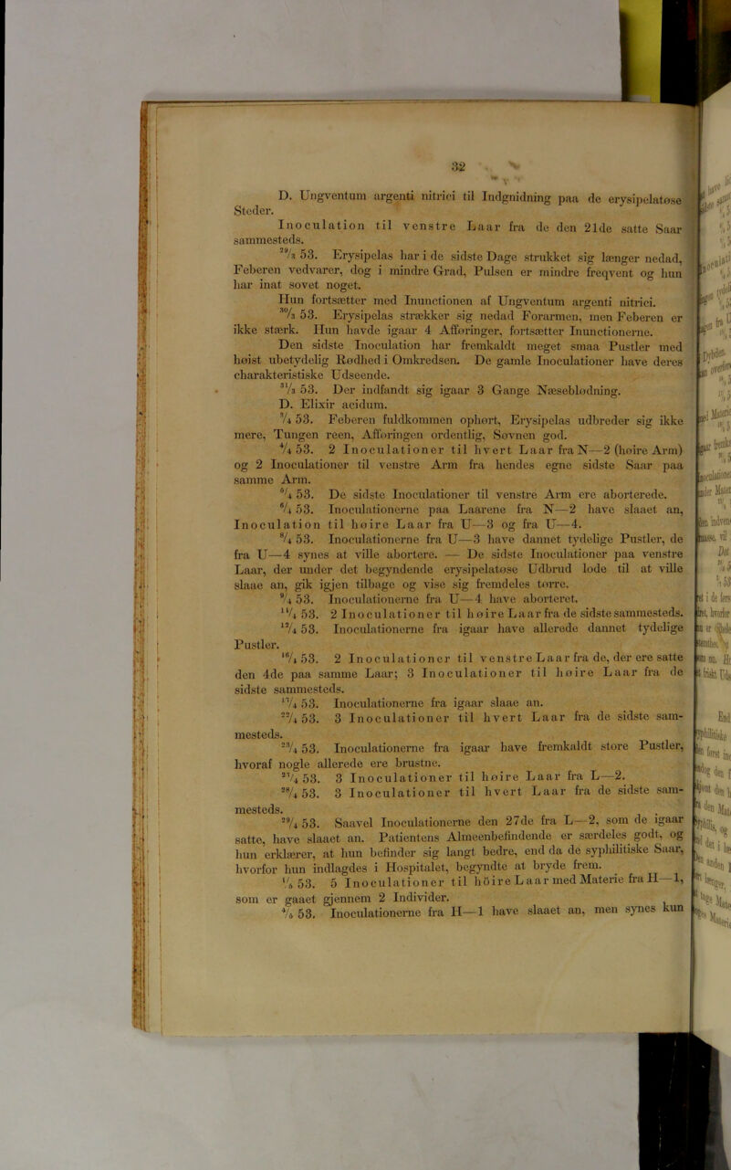 D. Ungvcntum argenti nitrici til Inclgnidning paa de e1ysipelat0.se Stcder. Inoculation til venstre Laar fra de den 21de .satte Saar sammesteds. 53. Erysipelas liar i de sid.ste Dagc strukket sig linger nedad, Feberen vedvarer, dog i mindre G-rad, Pulsen er mindre freqvent og hun liar inat so vet noget. Hun fortSEetter med Inunctionen af Ungventum argenti nitrici. 53. Erysipelas straekker sig nedad Forarmen, men Feberen er ikke staerk. Hun liavde igaar 4 Afforinger, fortsaetter Inunction erne. Den sidste Inoculation bar fremkaldt meget smaa Fustier med hoist ubetydelig Rodhed i Omkredsem De gamle Inoculationer have deres charakteristiske Udseende. ■’V3 53. Der indfandt ,sig igaar 3 Gange Naeseblodning. D. Elixir acidum. V4 53. Feberen fuldkomnien ophort, Ery.sipelas udbreder sig ikke mere, Tungen reen, Afforingen ordentlig, Sovnen god. *Ub3. 2 Inoculationer til hvert Laar fra N—2 (ho ire Arm) og 2 Inoculationer til venstre Ann fra hendes egne sidste Saar paa samme Ai’in. 53. De .sidste Inoculationer til venstre Arm ere aborterede. 53. Inoculationcrne paa Laarene fra N—2 have slaaet an, Inoculation til hoire Laar fra U—3 og fra U—4. 53. Inoculationcrne fra U—3 have dannet tydelige Fustier, de fra U—4 .synes at ville abortere. — De sidste Inoculationer paa venstre Laar, der under det begyndende erysipelatose Udbrud lode til at ville slaae an, gik igjen tilbage og vise sig fremdeles torre. 53. Inoculationerne fra U—4 have aborteret. 53. 2 Inoculationer til hoire Laar fra de sidste sammesteds. 53. Inoculationerne fra igaar have allerede dannet tydelige Fustier. 'Vi 53. 2 Inoculationer til venstre Laar fra de, der ere satte den 4de paa samme Laar; 3 Inoculationer til hoire Laar fra de sidste sammesteds. 'Vi 53. Inoculationerne fra igaar slaae an. Vi 53. 3 Inoculationer til hvert Laar fra de sidste sam- mesteds. 'Vi 53. Inoculationerne fra igaar have fremkaldt store Fustier, hvoraf nogle allerede ere brustne. 53. 3 Inoculationer til hoire Laar fra L—2. ®Vi 53. 3 Inoculationer til hvert Laar fra de sidste .sam- rxicsticdsa Vi 53. Saavel Inoculationerne den 27de fra L—2, som de igaar satte, have slaaet an. Fatientens Almeenbefindende er sserdeles godt, og hun erklserer, at hun befinder sig langt bedre, end da de syphilitiske Saar, hvorfor hun indlagdes i Hospitalet, begyndte at bryde frem. 'A 53. 5 Inoculationer til hoire Laar med Materie fra H—1, som er gaaet gjennem 2 Individer. *U 53. Inoculationerne fra H—1 have .slaaet an, men synes kun i roe ’;.5 lati jt li' '.if r.f V „ if' ^ i>l,i DVeflfr »iJ /if ffl'er Mate! lea indw vi! Del ’,,53 e! i de (ers Ik!, hvorfor 11 er <j|iele DID no. fit tirial ra Eod tjont Dl( det i leu erti ] «eri,