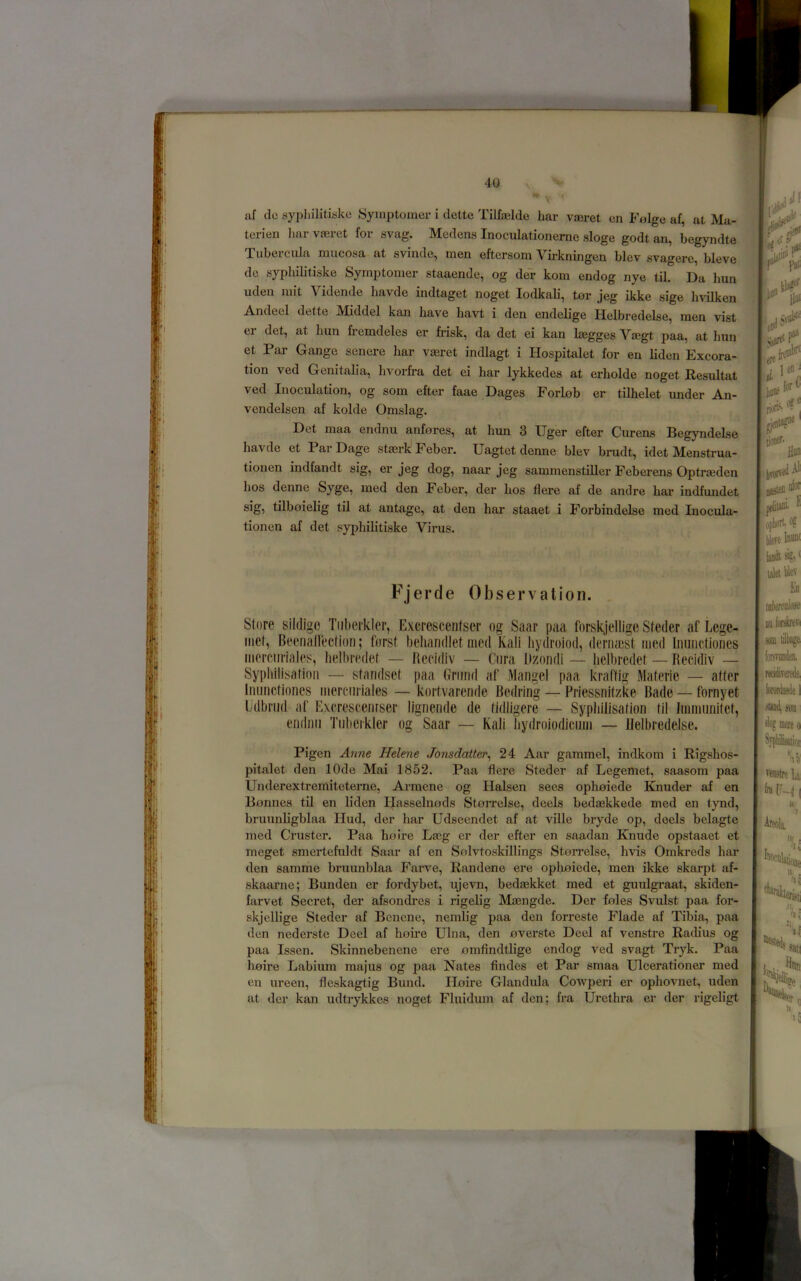 terien liar vieret for svag. Medens Inoculationemc sloge godt an, begyndte Tubercula mucosa at svinde, men eftersom Virkningen blev svagere, bleve do syphilitiske Symptoiner staaende, og der kom endog nye til. Da bun uden mit Vidende havde indtaget noget lodkali, tor jeg ikke sige hvilken Andeel dette jMiddel kan Iiav'e havt i den endelige Helbredelse, men vist er det, at bun fremdeles er frisk, da det ei kan begges Vajgt paa, at bun et Par Gange senere bar vaeret indlagt i Hospitalet for en bden Excora- tion ved Genitalia, bvorfra det ei bar lykkedes at erbolde noget Resultat ved Inoculation, og som efter faae Dages ForLob er tilbelet under An- vendelsen af kolde Omslag. Det maa endnu anfores, at bim 3 Uger efter Curens Begyndelse bavde et Par Dage stserk Feber. Uagtet denne blev brudt, idet Menstrua- tionen indfandt sig, er jeg dog, naar jeg sammenstiller Feberens Optraeden bos denne Syge, med den Feber, der bos Here af de andre bar indfmidet sig, tilboielig til at antage, at den bar staaet i Forbindelse mod Inocula- tionen af det sypbibtiske Virus. Fjerde Observation. Store sildigo Tiiberklcr, Excrescentscr og Saar paa forskjelligc Steder af Lege- iiiet, Beenatrectioii; fnrst behandlet med Kali liydroiod, deriimst iiied Iiiunctiones merciiriales, Iielhredet — Recidiv — Cura Dzondi — lielbredet — Recidiv — Sypliilisatioii — standset paa Griiiid af Mangel paa kraffig Materie — after Riiincfiones merciiiiales — kortvarende Bedring — Priessnltzke Bade — fornyet Udbriid af Excrescenrser lignende de fidligere — Sypliilisation til Immunitct, endnii Tnberkler og Saar — Kali bydroiodicinn — Helbredelse. Pigen Anne Helene Jonsdatter^ 24 Aar gammel, indkom i Rigsbos- pitalet den lOde Mai 1852. Paa flere Steder af Legemet, saasom paa Underextremiteterne, Armene og Halsen sees opbniede Knuder af en Bonnes til en lidon Ilasselnods Storrelse, deels bedaskkede med en tynd, bruunligblaa Hud, der bar Udseendet af at ville bryde op, deels belagte med Cruster. Paa bo Ire Ljcg er der efter en saadan Knude opstaaet et meget smertefuldt Saar af en Solvtoskillings Storrelse, bvis Omkreds bar den samme bruunblaa F'arve, Randene ere oplmiede, men ikke skarpt af- skaarne; Bunden er fordybet, ujevn, bedaskket med et guulgraat, skiden- farvet Secret, der afsondres i rigelig Masngde. Der foies Svulst paa for- skjollige Steder af Bcnene, nemlig paa den forreste Flade af Tibia, paa don nederste Deel af borne Ulna, den overste Deol af venstre Ratbus og paa Issen. Skinnebenene ere omfindtbge endog ved svagt Tryk. Paa boire Labium majus og paa Nates findes et Par smaa Ulcerationer med en ureen, fleskagtig Bund. Iloire Glandula Cowperi er opbovnet, uden at der kan udtrykkes noget Fluidum af den; fra Urethra or der rigeligt A * i it' '(I Hill lion-' tiODff- , Him livorveil^ jfllilaiii- f opk'ri- og Were la®' iudisig*' En mkrciilaie m lodirevi son liltiago forsvondeii. NcidiTerede, jtaod, mi slog mott 0 Syplatiot ’ll!) I'enstrcU IQ: /J Areola, '■'if H .