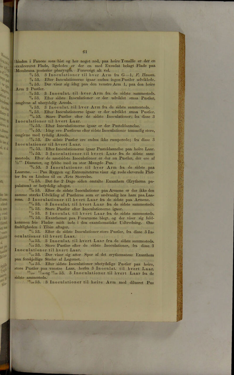 61 'In^raJ , ei atal ,’ lie. m. lien Ijte fonnnc, orfWl i!i mete 1 overslt if i M ilitieini'' leameJ [Tenitie elaaieiie '' al jiielp. ■baiui(i® [iJiieel- TtDc® . ; Sliir Ihinclen i Fauces sees hist og her noget rod, paa lioire Tonsillc er der en • exulcereret Flade, ligeledes ,er der on med Exsudat belagt Flade paa ■'Membrana posterior pliaryngfs. Forovrigt alt vel. Vo 53. 3 Inoculationer til hver Arm fra G—1, F. Hansen. Vo 53. Efter Inoculationernc igaar endnu ingen Fustier udviklede. Vo 53. Der viser sig idag paa don venstre Arm 1, paa den lioire Arm 2 Fustier. Vo 53. 3 Inoculat. til liver Arm fra de sidste samme.stcds. % 53. Efter sidste Inoculationer cr der udviklet smaa Fustier, bmgivne af ubetydelig Areola. Vo 53. 3 Inoculat. til hver Arm fra de sidste sammesteds. Vo 53. Efter Inoculationerne igaar er der udvildet smaa Fustier. *Vo 53. Store Fustier efter de sidste Inoculationer; fra disse 3 Inoculationer til hvert Laar. ^‘/o 53. Efter Inoculationerne igaar er der Fusteldannelse. ‘Vo 53. Idag ere Fustlerne efter sidste Inoculationer temmelig store, omgivne med tydelig Areola. ‘Vo 53. De .sidste Fustier ere endnu ikke rumperede; fra disse 3 Inoculationer til hvert Laar. ‘Vo 53. Efter Inoculationerne igaar Fu,steldannelse paa hoire Laar. ‘Vo 53. 3 Inoculationer til hvert Laar fra de sidste sam- mesteds. Efter de naest.sidste Inoculationer er der nu Fustier, der ere af Vs' Diameter, og fyldte med en stor Mcengde Fus. ‘Vo 53. 3 Inoculationer til hver Arm fra de sidste paa Laarene. — Faa Ryggen og Extremiteteme viser sig rode eleverede Flet- ter fra en Lindses til en ^rts Storrelse. ■‘/o 53. Det for 2 Dage siden omtalte Exanthem (Erythema pa- pulatum) er betydelig aftaget. Vo 53. Efter de sidste Inoculationer paa Armene er der ikke den samme staerke Udvikling af Fustlerne som er smdvanb'g hos ham paa Laa- rene. 3 Inoculationer til hvert Laar fra de sidste paa Armene. ■'% 53. 3 Inoculat. til hvert Laar fra de sidste sammesteds. Vo 53. Store Fustier efter Inoculationerne igaar. ^Vo 53. 3 Inoculat. til hvert Laar fra de sidste sammesteds. ; Vo 53. Exanthemet paa Forarmene blegt, og der viser sig fidd- kommen fric Flader midt mde i den exanthematiske Udbredning. 0m- findtligheden i Tibim aftager. ^Vo 53. Efter de sid.ste Inoculationer store Fustier, fra disse 3 In- oculationer til hvert Laar. Vio 53. 3 Inoculat. til hvert Laar fra de sidste sammesteds. Vio 53. Store Fastler efter de .sidste Inoculationer, fra disse 3 Inoculationer til hvert Laar. %o 53. Der viser sig atter Spor af det erytheraatose Exantheni paa forskjeUige Steder af Legemet. Vjo 53. Efter sidste Inoculationer ubetydelige Fustier paa Imire, store Fustier paa venstre Laar, herfi’a 3 Inoculat. til hvert Laar. ‘Vioj ‘Vjo og‘Vio 53. 3 Inoculationer til hvert Laar fra de sid.ste ammesteds.