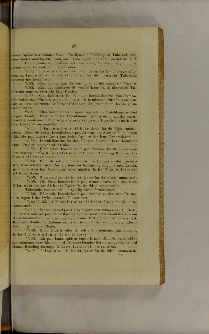J J i i i (?7 .(leres S{)iclse have dannet Saar. En lignemlc Udvikling af Tubercula mu- cosa iindes omkring Oviticium, ani. Hun angiver at vaere smittet af II. J. IIuu befinder sig forprvi-igt vel, bar aldrig for vaeret syg, bun er inienstrueret for omtreiit 3 Uger siden, '953. 3 In oculation er til liver Arm fra A—5, Jergen Han- sen., og Inoculation til venstre Laar fra de ulcererede Tubercula I mucosa bos bende selv. % 53. Efter Inocul. paa Armene igaar er der rumperede Fustier. % 53. Efter Inoculationen til venstre Laar fra de ulcererede Tu- Ibercula mucosa viser sig idag Fustier. % 53. Som bemasrket for % have Inoculationerne paa Armene (fremkaldt smaa Fustier, uagtet de bos A—5 fremkomne Fustier igaar viste ;sig at have aborteret. 3 Inoculationer til liver Arm fra de sidste 'sammesteds. 53. Efter Inoculationerne igaar begyndende Fusteldannelse med inogen Areola. Efter de forste Inoculationer paa Armene ganske super- fficieUe Ulcerationer. 3 Inoculationer til bvert L a a r fra de naestsidste I bos U—1, F. Jacobsdaiier. 53. 3 Inoculationer til liver Arm fra de sidste samme- jsteds. Efter de forste Inoculationer paa Armene ere Saarene fuldkommen ttilbelede paa venstre Ai*m; paa hoire Arm er der lette Excorationer. ‘Vg 53. Inoculationerne fra den paa Laarene have fremkaldt sstore Fustier, omgivne af Areola. 53. Efter sidste Inoculationer paa Armene Fustier, storre paa (den venstre, berfra 3 Inoculationer til bver Arm, og 3 Inocula- ttioner til bvert Laar. ‘V9 53. Efter de sidste Inoculationer paa Armene er der paa ven- sstre Arm udviklet store Fustier, som ere brustne og omgivne raed Areola, jpaa hoire Arm bar Virkningen vseret mindre, berfra 3 Inoculationer ;til bver Arm. ‘V9 53. 3 Inoculat. til bvert Laar fra de sidste sammesteds. 53. De sidste Inoculationer paa Armene have ikke slaaet an. 13 Inoculationer til bvert Laar fra de sidste sammesteds. Tubercula mucosa ere i betydelig Grad formindskede. 53. Efter alle Inoculationer paa Armene er der smaa Cruster, I men ingen i det Dybe gaaende Ulcerationer. og *Vg 53. 3 Inoculationer til bvert Laar fra de sidste tsammesteds. *®/9 53. Saarene saavel paa Labia majora som minora ere tilhelede; 'Tubercula mucosa paa de forskjelbge Steder saavel om Genitalia som om jAnus forsvundne, der viser sig kun brune Fletter, hvor de have siddet. IKun paa Randen af Labium majus sinistrum er der endnu nogen Eleva- ttion i disse brune Fletter. *7g 53. Store Fustier efter de sidste Inoculationer paa Laarene, Iherfra 3 Inoculationer til bvert Laar. 53. En paa Lancetspidsen tagen Draabe Materie fra de sidste ]Inoculationer blev blandet med 10 store Draaber Serum sangvinis, og med (denne Blanding foretaget 3 Inoculatiner til hoire Arm. Vto 53. 3 Inoculat. til bvert Laar fra de sidste sammesteds. 5* J
