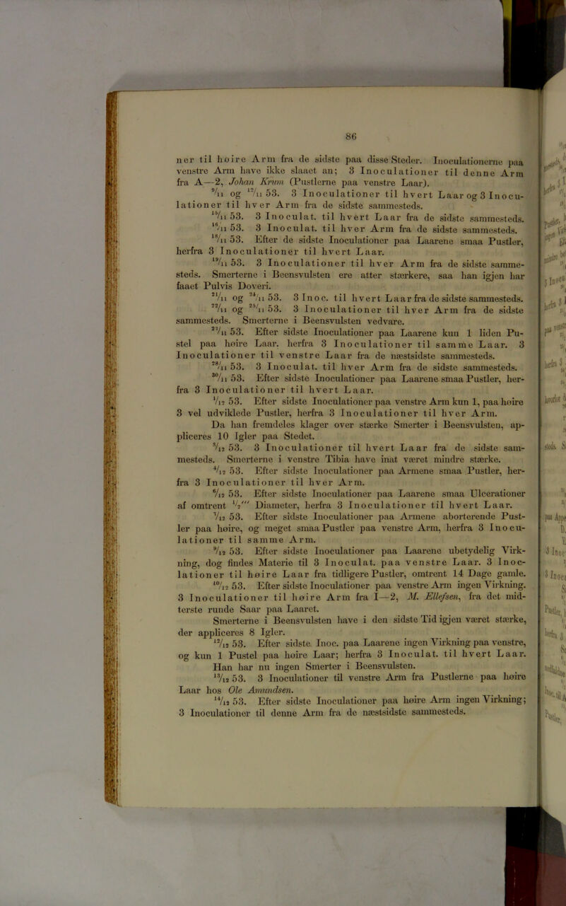 ner til hoi re Arm fra cle sidsto paa disse Steder. Inoculationerne }>aa vensti-e Arm have ikke slaaet an; 3 Inoculationer til denne Arm fra A—2, Jolmn Krum (Pustlerne paa venstre Laar). if %i og ‘Vii 53. 3 Inoculationer til hvert Laar og 3 Inocu-4;^ lationer til liver Arm fra de sidste sammesteds. ^ Ai 53. 3 Inoeulat. til hvert Laar fra de sidste sammesteds. ''’-'ll 53. 3 Inoeulat. til hver Arm fra de sidste sammesteds. ‘7ii 53. Efter de sidste Inoculationer paa Laarene smaa Pustler, herfra 3 Inoculationer til hvert Laar. 53. 3 Inoculationer til hver Arm fra de sidste samme- steds. Smerterne i Bcensvulsten ere atter stmrkere, saa han igjen har faaet Pulvis Doveri. *Vii og '^'ii 53. 3Inoc. til hvert L a a r fra de sidste sammesteds. 'Vii og 53. 3 Inoculatio ner til hver Arm fra de sidste sammesteds. Smerterne i Beensvulsten vedvare. *Vii53. Efter sidste Inoculationer paa Laarene kun 1 liden Pu- .stel paa hoh'e Laar. herfra 3 Inoculationer til samme Laar. 3 Inoculationer til venstre Laar fra de nsestsidste sammesteds. *®Ai 53. 3 Inoeulat. til hver Arm fra de sidste sammesteds. 53. Efter sidste Inoculationer paa Laai’ene smaa Pustler, her- fra 3 Inoculationer til hvert Laar. Vi2 53. Efter sidste Inoculationer paa venstre Arm kun 1, paa hoire 3 vel udviklede Pustler, herfra 3 Inoculationer til hver Arm. Da han fremdeles klager over steerke Smerter i Beensvulsten, ap- pliceres 10 Igler paa Stedet. ^2 53. 3 Inoculationer til hvert Laar fra de sidste sain- mesteds. Smerterne i venstre Tibia have inat vmret mindre staerke. ■*A2 53. Efter sidste Inoculationer paa Armene smaa Pustler, her- fra 3 Inoculationer til hver Arm. Vi2 53. Efter sidste Inoculationer paa Laarene smaa Ulcerationer af omtrent Diameter, herfra 3 Inoculationer til hvert Laar. Vi2 53. Efter sidste Inoculationer paa Armene abortei’ende Pust- ler paa hoire, og meget smaa Pustler paa venstre Arm, herfra 3 Inocu- lationer til samme Arm. %2 53. Efter sidste Inoculationer paa Laarene ubetydelig Virk- ning, dog Andes Materie til 3 Inoeulat. paa venstre Laar. 3 Inoc- lationer til hoire Laar fra tidligere Pustler, omtrent 14 Dage gamle. ‘7j2 53. Efter sidste Inoculationer paa venstre Arm ingen Virkning. 3 Inoculationer til hoire Arm fra I—2, M. Ellefsen^ fra det mid- terste runde Saar paa Laaret. Smerterne i Beensvulsten have i den sidste Tid igjen vaeret stmrke, der appliceres 8 Igler. ^%2 53. Efter sidste. Inoc. paa Laarene ingen Virkning paa venstre, og kun 1 Pustel paa hoire Laar; herfra 3 Inoeulat. til hvert Laar. Han har nu ingen Smerter i Beensvulsten *®A2 53. 3 Inoculationer til venstre Arm fra Pustlerne paa lioire Laar hos Ole Amundsen. ‘Vi2 53. Efter sidste Inoculationer paa hoire Arm ingen Virkning; 3 Inoculationer til denne Arm fra de nmstsidste sammesteds. fo#: i ^ It, Ibocb 1 veosB % 3: H; fteik Si B, I 3 Inoc Piutlei II,