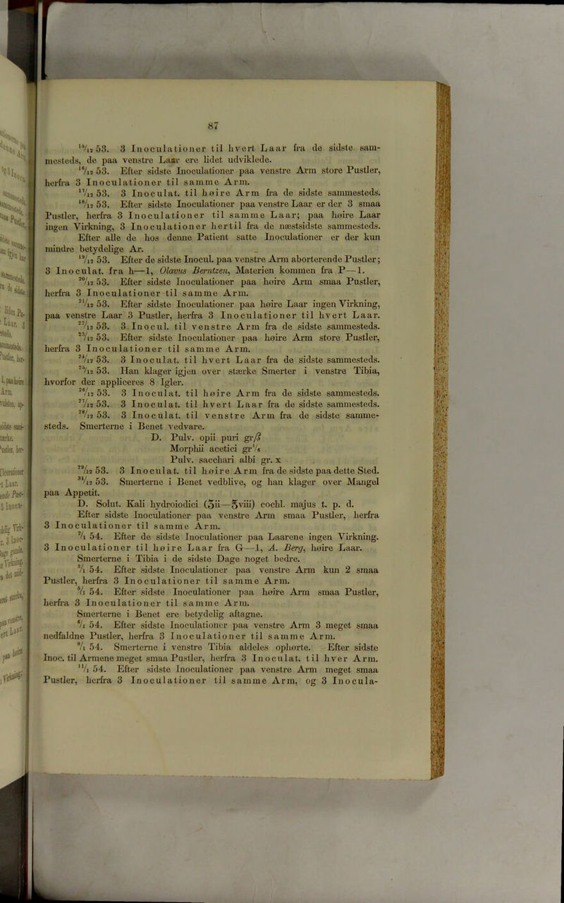 i ‘*/i3 53. 3 luoculationei' til hvcrt Laar fra de sidste sam- inesteds, de paa venstre La«r ere lidet udviklede. *7i2 5^ Efter sidste Inoculationer paa venstre Arm store Fustier, herfra 3 Inoculationer til samrae Arm. ^Vi2 53. 3 Inoculat. til hoire Arm fra de sidste sammesteds. ‘%2 53. Efter sidste Inocidationer paa venstre Laar er der 3 smaa Fustier, herfra 3 Inoculationer til samme Laar; paa hoire Laar ingen Virkning, 3 Inoculationer her til fra de nsestsidste sammesteds. Efter aUe de hos deime Patient satte Inoculationer er der kun raindre betydelige Ar. ^7i2 53. Efter de sidste Inocul. paa venstre Ai-m aborterende Fustier; 3 Inoculat. fra h—1, Olavus Berntzen^ Materien kommen fra P—1. *%2 53. Efter sidste Inocidationer paa hoire Arm smaa Fustier, herfra 3 Inoculationer'til samme Arm. ®Vi2 53. Efter sidste Inoculationer paa lioii’e Laar ingen Virkning, paa venstre Laar 3 Fustier, herfra 3 Inoculationer til hvert Laar. '%2 53. 3.Inocul. til venstre Arm fra de sidste sammesteds. ■'Yi2 53. Efter sidste Inoculationer paa hoire Arm store Fustier, herfra 3 Inoculationer til samme Arm. *Vi2 53. 3 Inoculat. til hvert Laar fr'a de sidste sammesteds. ■‘Vi2 53. Han klager igjen over stasrke Smerter i venstre Tibia, hvorfor der appliceres 8 Igler. ■®/i2 53. 3 Inoculat. til hoire Arm fra de sidste sammesteds. *Vi2 53. 3 Inoculat. til hvert Laar fra de sidste sammesteds. *%2 53. 3 Inoculat. til venstre Arm fra de sidste samme- steds. Smeiterne i Benet vedvare. D. Pulv. opii pm’i gr/^ Morphii acetici grVe Pulv. sacchari albi gr. x ^Vi2 53. 3 Inoculat. til hoire Arm fra de sidste paa dette Sted. ®‘/i2 53. Smerterue i Benet vedblive, og ban klager over Mangel paa Appetit. D. Solut. Kali hydroiodici (5ii—Sviii) cochl. majus t. p. d. Efter sidste Inoculationer paa venstre Arm smaa Fustier, herfra 3 Inoculationer til samme Arm. 54. Efter de sidste Inoculationer paa Laarene ingen Virkning. 3 Inoculationer til hoire Laar fra G—1, A. Berg^ hoire Laar. Smerterne i Tibia i de sidste Dage noget bedi’e. Yi 54. Efter sidste Inoctilationer paa venstre Arm kun 2 smaa Fustier, herfra 3 Inoculationer til samme Arm. % 54. Efter sidste Inoculationer paa hoire Arm smaa Fustier, heilra 3 Inoculationer til samme Arm. Smerterne i Benet ere betydelig aftagne. */i 54. Efter sidste Inoculationer paa venstre Arm 3 meget smaa nedfaldne Fustier, herfra 3 Inoculationer til samme Arm. % 54. Smerterne i venstre Tibia aldeles ophorte. Efter sidste Inoc. til Armene meget smaa Fustier, herfra 3 Inoculat. til hver Arm. ’Vi 54. Efter sidste Inoculationer paa venstre Arm meget smaa Fustier, herfra 3 Inoculationer til samme Arm, og 3 Inocula- /