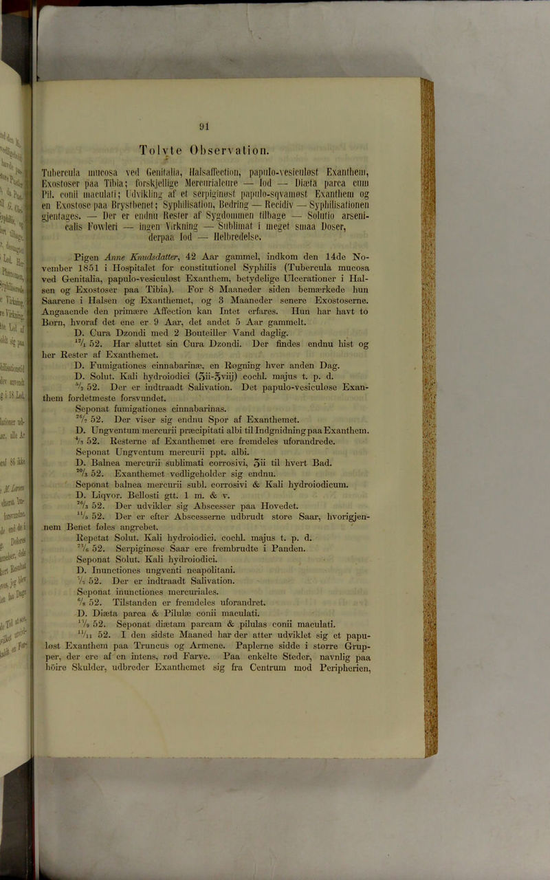 larioner u4- lar. alleAr iral 86 (oisvM^n®' en6 * f 'f 91 Tolvle Observation. jr Tiiliemila mucosa ved Genitalia, HalsafTection, papiilo-vesiciilost Exaiitlicm, Exnstoser paa Tibia; rorskjcllige Mercnrlalciire — lod — Diasta parca cimi Pil. conii macnlali; Udviklitig af et scrpiginust papiilo-sqvamost Exanthem og en Exnstoscpaa Brystbenet; Sypbilisation, Bedring — Becidiv — Sypliilisalionen gjentages. — Der er endnii Hester af Sygdoinnien tilbage — Solntio arseni- calis I'owleri — ingen Vii'kning — Snblimat i meget sniaa Doser, . derpaa lod — Ilelbredelse. Pigen Anne Knudsdatter^ 42 Aar gammel, indkom den 14de No- vember 1851 i Hospitalet for coustitutionel Syphilis (Tubercula mucosa ved Genitalia, papulo-vesiculost Exanthem, betydelige Ulcerationer i Hal- sen og Exostoser paa Tibia). For 8 Maaneder siden bemeerkede bun Saarene i Halsen og Exanthemet, og 3 Maaneder senere Exostoserne. Angaaende den primaere Affection kan Intet erfares. Hun bar bavt to Born, bvoraf det ene er. 9 Aar, det andet 5 Aar gammelt. D. Cura Dzondi med 2 Bouteiller Vand daglig. 52. Har sluttet sin Cm’a Dzondi. Der Andes endnu bist og ber Rester af Exantbemet. D. Fumigationes cinnabarinae, en Rogning liver anden Dag. D. Solut. Kali bydroiodici (5ii-Sviij) cocbl. majus t. p. d. 4 52. Der er indtraadt Salivation. Det papulo-vesiculose Exan- tbem fordetmeste forsvundet. Seponat fumigationes cinnabarinas. 52. Der viser sig endnu Spor af Exanthemet. D. Ungventum mercurii praecipitati albi til Indgnidning paa Exanthem. 52. Resterne af Exanthemet ere fremdeles uforandrede. Seponat Ungventum mercui'ii ppt. albi. D. Balnea mercm-ii sublimati corrosivi, 5ii til bvert Bad. 52. Exanthemet vedbgeholder sig endnu. Seponat balnea mercrnii subl. corrosivi & Kali hydroiodicum. D. Liqvor. Bellosti gtt. 1 m. & v. 52. Der udvikler sig Abscesser paa Hovedet. *V5 52. Der er efter Abscesseme udbrudt store Saar, bvorigjen- nem Benet foies angi-ebet. ' Repetat Solut. Kali bydroiodici. cocbl. majus t. p. d. Ve 52. Serpiginose Saar ere fi-embrudte i Panden. Seponat Solut. Kali bydroiodici. D. Inunctiones ungventi neapobtani. Vt 52. Der er indtraadt Salivation. Seponat inunctiones mercuriales. Vs 52. THstanden er fremdeles uforandret. D. DIaeta parca & Pilulai conii maculati. 'Vg 52. Seponat disetam parcam & pHulas conii maculati. 52. I den sidste Maaned harder atter udviklet sig et papu- lost Exanthem paa Truncus og Armene. Paplerne sidde i storre Grup- per, der ere af en intens, rod Farve. Paa enkelte Stedcr, navnlig paa hoire Skulder, udbreder Exantbemet sig fra Centrum mod Peripberien, ! — ..