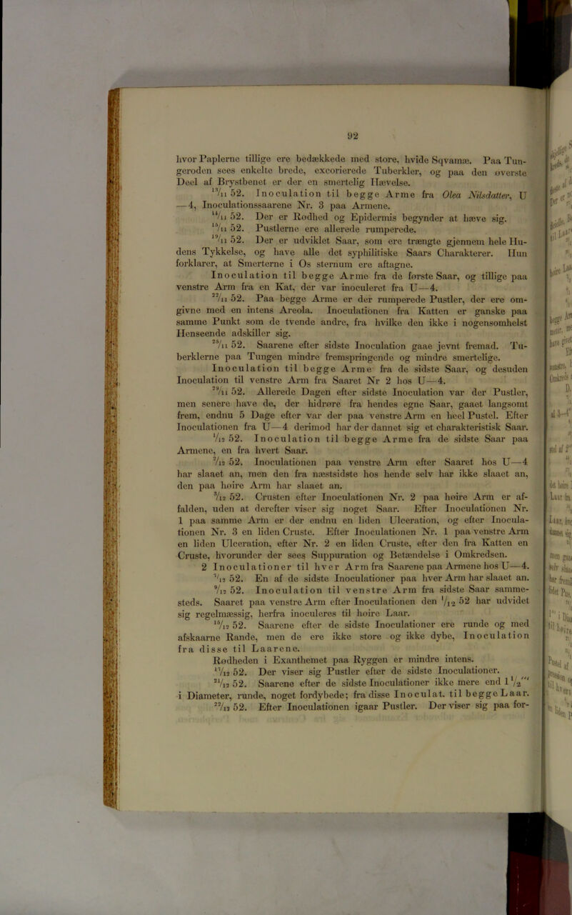 livor Paplernc tillige ere bedaekkede ined store, hvide Sqvamse. Paa Tun- geroden sees enkelte brcde, excorierede Tiiberkler, og paa den overste Deel af Brystbenet er der en sniertelig llaevelse. 52. Inoculation til begge Arme fra Olea Nilsdatter, U —4, Inoculationssaarene Nr. 3 paa Armene. ‘Vii 52. Der er Rodhed og Epidermis begynder at haeve sig. “’/u 52. Pustlerne ere allerede rumperede. *%i 52. Der er udviklet Saar, som ere traengte gjennem hele lin- dens Tykkelse, og have alle det syphilitiske Saars Charakterer. Ilun forklarer, at Smerterne i Os sternum ere aftagne. Inoculation til begge Arme fra de forste Saar, og tillige paa venstre Arm fra en Kat,- der var inoculeret fra U—4. *Vii 52. Paa begge Ax*me er der rumperede Pustler, der ere om- givne med en intens Areola. Inoculationen fra Katten er ganske paa samme Punkt som de tvende andre, fra hvilke den ikke i nogensorahelst Henseende adskiller sig. ^'7n 52. Saai’ene efter sidste Inoculation gaae jevnt fremad. Tu- berklerne paa Tungen mindre fremspi’ingcnde og mindre smertelige. Inoculation til begge Arme fra de sidste Saar, og desuden Inoculation til venstre Arm fra Saaret Nr 2 lios U—4. 52. AUerede Dagen efter sidste Inoculation var der Pustler, men senere have de, der hidrore fra hendes egne Saar, gaaet langsomt frem, endnu 5 Dage efter var der paa venstre Arm en heel Pustel. Efter Inoculationen fra U—4 derimod har der dannet sig et charakteristisk Saar. Vi3 52. Inoculation til begge Arme fra de sidste Saar paa Armene, en fra hvert Saar. Vi2 52. Inoculationen paa venstre Arm efter Saaret hos U—4 har slaaet an, men den fra nasstsidste hos hende selv har ikke slaaet an, den paa lioire Arm har slaaet an. Yi2 52. Crusten efter Inoculationen Nr. 2 paa hoire Arm er af- falden, uden at derefter viser sig noget Saar. Efter Inoculationen Nr. 1 paa samme Arm er der endnu en liden Ulceration, og efter Inocula- tionen Nr. 3 en liden Cruste. Efter Inoculationen Nr. 1 paa venstre Arm en liden Ulceration, efter Nr. 2 en liden Cruste, efter den fra Katten en Cruste, hvorunder der sees Suppuration og Bettendelse i Omkredsen. 2 Inoculationer til hver Arm fra Saarene paa Armene hos U—4. ’^2 52. En af de sidste Inoculationer paa hver Arm har slaaet an. Vi2 52. Inoculation til venstre Arm fra sidste Saar samme- steds. Saaret paa venstre Arm efter Inoculationen den '/12 ^2 har udvidet sig regelmsessig, herfra inoculeres til hoire Laar. ^Vi2 52. Saarene efter de sidste Inoculationer ere runde og med afskaarne Rande, men de ere ikke store og ikke dybe. Inoculation fra disse til Laarene. Rodheden i Exanthemet paa Ryggen er mindre intens. ^Vi2 52. Der viser sig Pustler efter de sidste Inoculationer. *Vi2 52. Saarene efter de sidste Inoculationer ikke mere endlVa i Diameter, runde, noget fordybede; fra disse Inoculat. til begge Laar. *Vi3 52. Efter Inoculationen igaar Pustler. Der viser sig paa for-