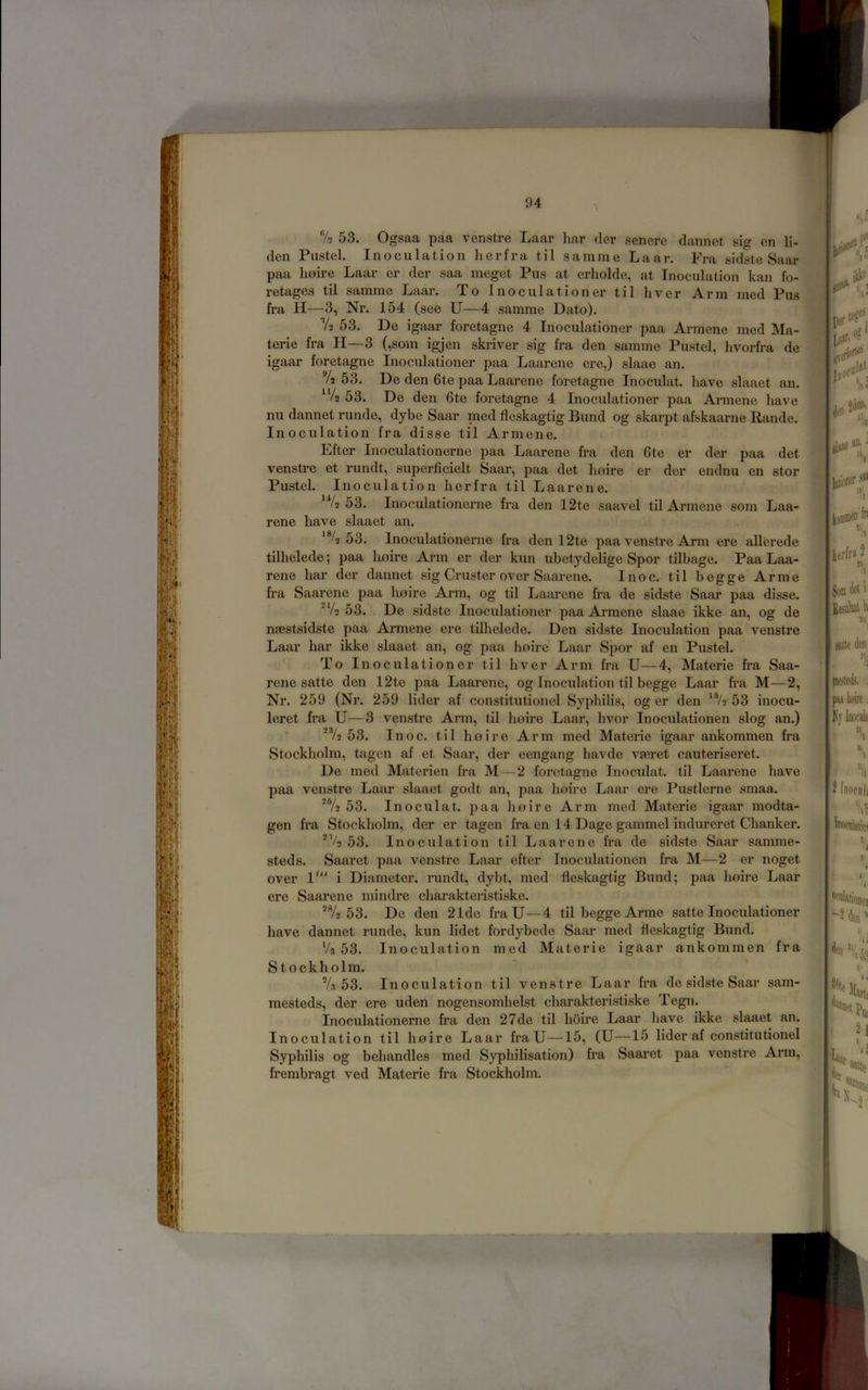 7a 53. Ogsaa paa venstre Laar liar der senere dannet sig en li- den Pustel. Inoculation her fra til s a mine Laar. Fra sidste Saar paa Loire Laar er der saa meget Pus at erholde, at Inoculation kan fo- retages til samme Laar. To Inoculationer til liver Arm rned Pus fra H—3, Nr. 154 (see U—4 samme Dato). V2 53. De igaar foretagne 4 Inoculationer paa Armene med Ma- terie fra II—3 (,som igjen skriver sig fra den samme Pustel, livorfra de igaar foretagne Inoculationer paa Laarene ere,) slaae an. 72 53. De den 6te paa Laarene foretagne Inoculat. have slaaet an. “4 53. De den 6te foretagne 4 Inoculationer paa Armene have nu dannet runde, dybe Saar raed fleskagtig Bund og skarpt afskaarne Rande. Inoculation fra disse til Armene. Efter Inoculationerne paa Laarene fra den 6te er der paa det venstre et rundt, superficielt Saar, paa det Loire er der endnu en stor Pustel. Inoculation herfra til Laarene. *V2 53. Inoculationerne fra den 12te saavel tU Armene som Laa- rene have slaaet an. 53. Inoculationerne fra den 12te paa venstre Arm ere allerede tUhelede; paa lioire Arm er der kun ubetydelige Spor tilbage. Paa Laa- rene bar der dannet sig Cimster over Saarene. Inoc. til begge Arme fra Saarene paa Loire Ai*m, og til Laarene fra de sidste Saar paa disse. ■V2 53. De sidste Inoculationer paa Armene slaae ikke an, og de naestsidste paa Armene ere tilhelede. Den sidste Inoculation paa venstre Laar har ikke slaaet an, og paa Loire Laar Spor af en Pustel. To Inoculationer til liver Arm fra U—4, Materie fra Saa- rene satte den 12te paa Laarene, og Inoculation til begge Laar fra M—2, Nr. 259 (Nr. 259 lider af constitutionel Syphilis, og er den ^®/2 53 inocu- leret fra U—3 venstre Arm, til Loire Laar, hvor Inoculationen slog an.) ■ '72 53. Inoc. til Loire Arm med Materie igaar ankommen fra Stockholm, tagen af et Saar, der eengang havde vseret cauteriseret. De med Materien fra M—2 foretagne Inoculat. til Laarene have paa venstre Laar slaaet godt an, paa Loire Laar ere Pustlerne smaa. '72 53. Inoculat. paa Loire Arm med Materie igaar modta- gen fra Stockholm, der er tagen fra en 14 Dage gammel indureret CLanker. 53. Inoculation til Laarene fra de sidste Saar samme- steds. Saaret paa venstre Laar efter Inoculationen fra M—2 er noget over V i Diameter, rundt, dybt, med fleskagtig Bund; paa Loire Laar ere Saarene mindre charakteristiske. *72 53. De den 21de fraU—4 til begge Arme satte Inoculationer have dannet runde, kun lidet fordybede Saar med fleskagtig Bund. Va 53. Inoculation med Materie igaar ankommen fra Stockholm. ' ' 7a 53. Inoculation til venstre Laar fra de sidste Saar sam- mesteds, der ere uden nogensomhelst charakteristiske Tegn. Inoculationerne fra den 27de til Loire Laar have ikke slaaet an. Inoculation til Loire Laar fraU—15, (U—15 lider af constitutionel Syphilis og behandles med Syphilisation) fra Saaret paa venstre Arm, frembragt ved Materie fra Stockholm.