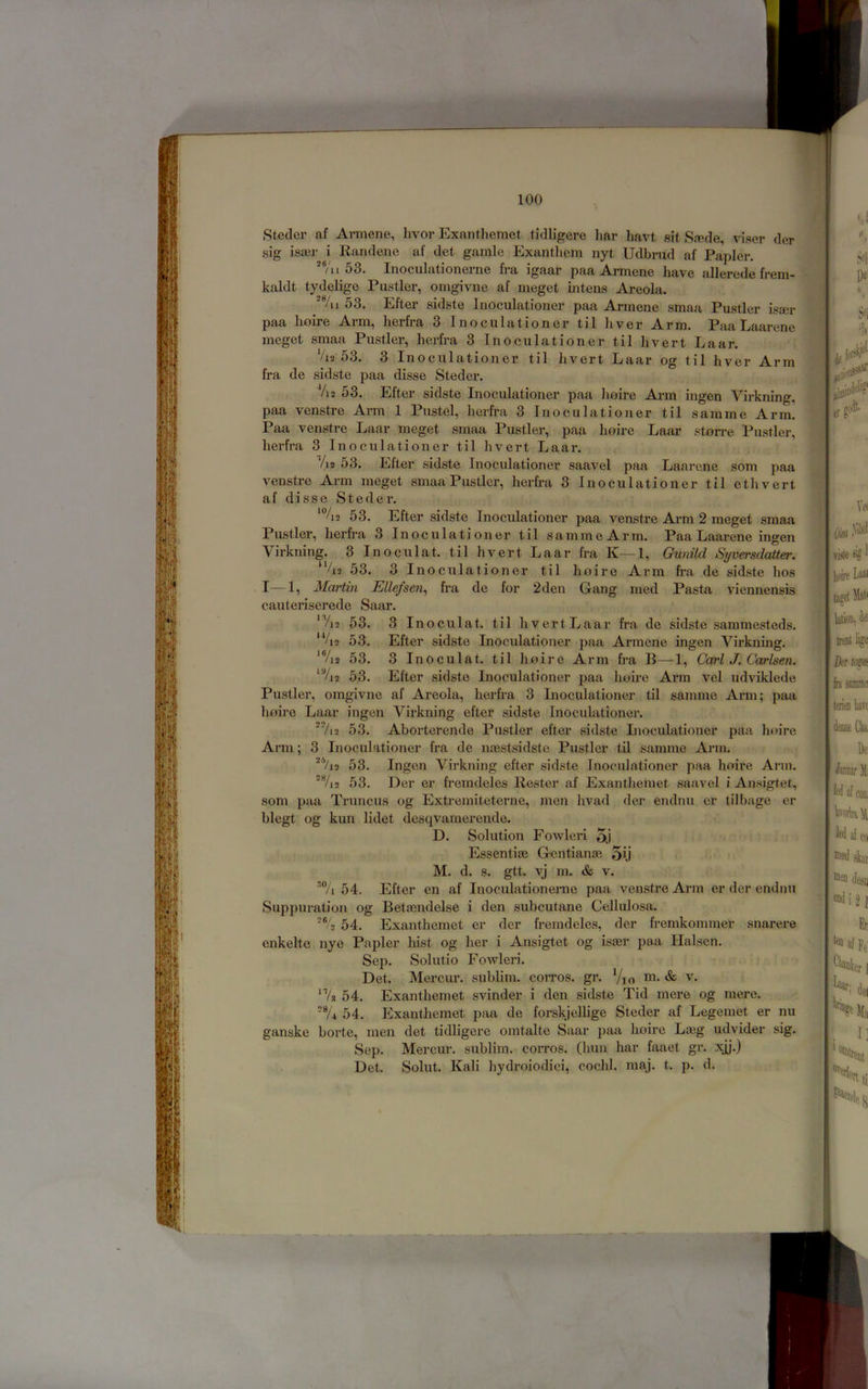 Stecler af Armene, hvor Exantliemct tidligere liar havt sit Sa?de, viser der sig isaer i liandene af det gamle Exantlicm nyt Udbrud af Papier. 53. Inoculationerne fi-a igaar paa Armene have allerede freni- kaldt tydelige Fustier, omgivne af meget intens Areola. /u 53. Efter sidste Inoculationer paa Armene smaa Fustier isser paa hoire Arm, herfi'a 3 Inoculationer til liver Arm. Faa Laarene meget smaa Fustier, herfra 3 Inoculationer til hvert Laar. As 53. 3 Inoculationer til hvert Laar og til hver Arm fra de sidste paa disse Steder. Vi2 53. Efter sidste Inoculationer paa hoire Arm ingcn Virkning, paa venstre Arm 1 Fustel, herfra 3 Inoculationer til samme Arm. Paa venstre Laar meget smaa Fustier, paa hoire Laar storre Fustier, herfra 3 Inoculationer til hvert Laar. !\i 53. Efter sidste Inoculationer saavel paa Laarene som paa venstre Arm meget smaa Fustier, herfra 3 Inoculationer til ethvert af disse Steder. *%2 53. Efter sidste Inoculationer paa venstre Arm 2 meget smaa Fustier, herfra 3 Inoculationer til sammeArm. Paa Laarene ingen Virkning. 3 Inoculat. til hvert Laar fra K—1, Gunild Syversdatter. ‘’A2 53. 3 Inoculationer til hoire Arm fra de sidste hos I—1, Martin Ellefsen^ fra de for 2 den Gang med Pasta viennensis cauteriserede Saar. 'Vn 53. 3 Inoculat. til hvert Laar fra de sidste sammesteds. ‘Vi2 53. Efter sidste Inoculationer paa Ai’mene ingen Virkning. ‘V12 53. 3 Inoculat. til hoire Arm fra B—1, Carl J. Carlsen. ‘%2 53. Efter sidste Inoculationer paa hofre Arm vel udviklede Fustier, omgivne af Areola, herfra 3 Inoculationer til samme Arm; paa hoire Laar ingen Virkning efter sidste Inoculationer. ‘'hi 53. Aborterende Fustier efter sidste Inoculationer paa hoire Ai-m; 3 Inoculationer fra de ncestsidste Fustier til samme Arm. *'Vi2 53. Ingen Virkning efter sidste Inoculationer paa hoix’e Arm. ■'%2 53. Der er fremdeles liester af Exantheinet saavel i Ansigtet, som paa Truncus og Extremiteterne, men hvad der endnu er tilbage er blegt og kun lidet desqvamerende. D. Solution Fowleri 5j Essentiae Ge-ntianae 5ij M. d. s. gtt. vj m. & V. 54. Efter en af Inoculationerne paa venstre Arm er der endnu Suppuration og Betaendelse i den subcutane Cellulosa. 54. Exanthemet er der fremdeles, der fremkommer snarere cnkelte nye Papier hist og her i Ansigtet og isaer paa Halscn. Sep. Solutio Fowleri. Det. Mercur. sublim. corros. gr. Vio ni. «& v. ‘Vs 54. Exanthemet svinder i den sidste Tid mere og mere. 54. Exanthemet paa de forskjellige Steder af Legemet er nu ganske borte, men det tidligere omtalte Saar paa hoire Laeg udvider sig. Sep. Mercur. sublim. corros. (huu har faaet gr. xj^.) Det. Solut. Kali hydroiodici, cochl. maj. t. p. d.
