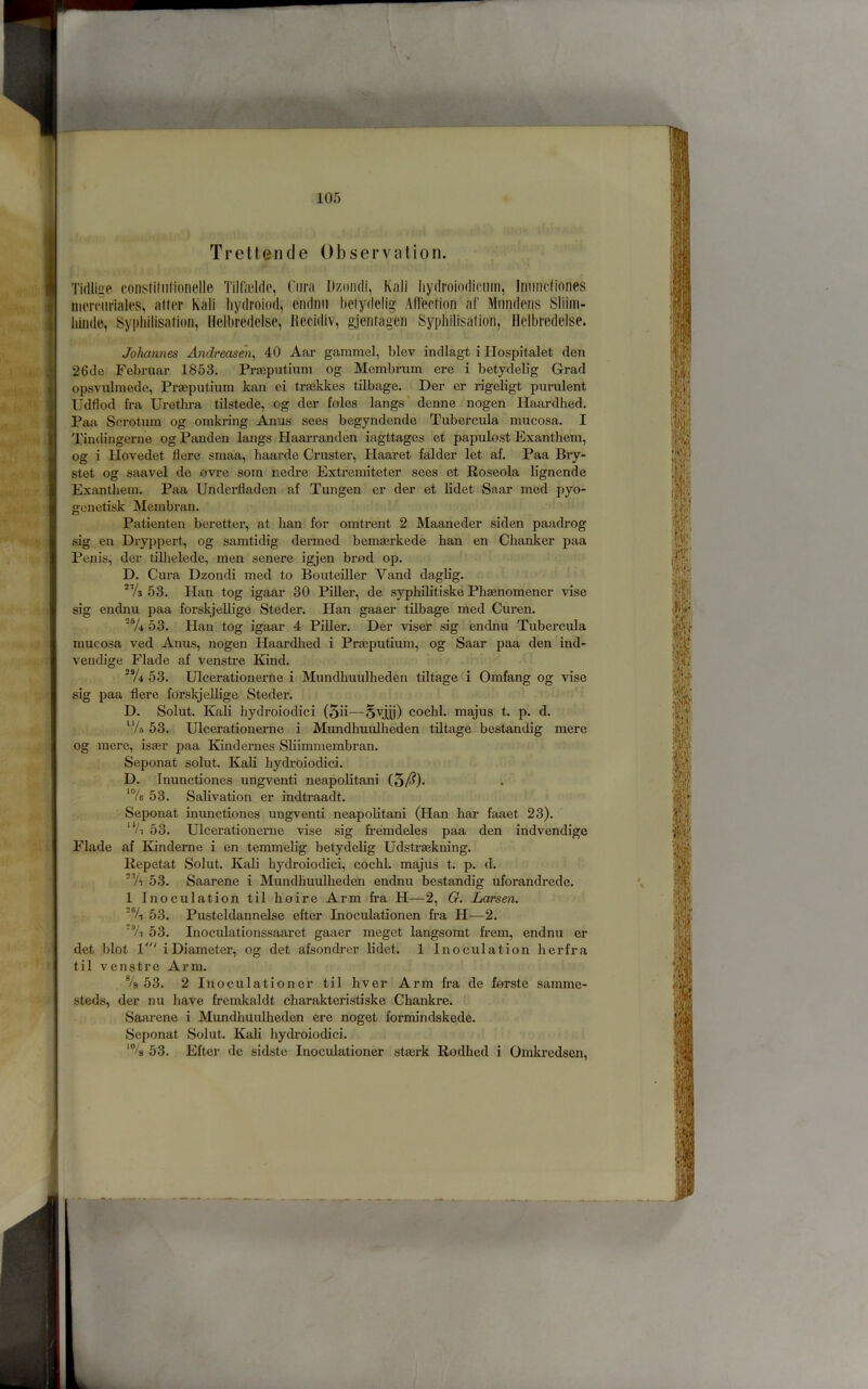 Treltencle Observation. Tidliae fonstidilionellc Tilfaddc, Cura Dzoiidi, Kali Iiydroiodieiiiri, Iniinclinnes iiiomnialps, alter Kali hydroiod, endnii belydelig Allection af Miindens Sliiiii- liinde, Sypliilisalioii, lielbredelse, llecidiv, gjenfagen Syphilisalion, Helbredeise. Johannes Andreasen^ 40 Aar gammel, blev indlagt i Hospitalet den 26de Februar 1853. Praeputium og Membrum ere i betydelig Grad opsvulmede, Praeputium kan ei traekkes tilbage. Der er rigeligt purulent Udflod fra Uretlu’a tilstede, og der fnles langs* denne nogen Haardhed. Paa Scrotum og omkring Anus sees begyndende Tubercula mucosa. I Tindingerne og Panden langs Haarranden iagttages et papulost Exanthem, og i Hovedet flere smaa, haarde Cruster, Haaret falder let af. Paa Bry- stet og saavel de ovre som nedre Extremiteter sees et Roseola lignende Exanthem. Paa Underfladen af Tungen er der et lidet Saar med pyo- gcnetisk Membran. Patienten beretter, at ban for omtrent 2 Maaneder siden paadrog sig en Dryppert, og samtidig dermed bemaerkede han en Chanker paa Penis, dor tilhelede, men senere igjen brad op. D. Cura Dzondi med to Bouteiller Vand daglig. 53. Han tog igaar 30 Piller, de syphiUtiske Phsenomener vise sig endnu paa forskjeUige Steder. Han gaaer tilbage med Curen. 'V4 53. Han tog igaar 4 Piller. Der viser sig endnu Tubercula mucosa ved Anus, nogen Haardlied i Pr^putium, og Saar paa den ind- veudige Flade af venstre Kind. 'Vi 53. Ulcerationerne i Mundhuulheden tillage i Omfang og vise sig paa flere forskjeUige Steder. D. Solut. Kali hydroiodici (5ii—Sviu) cochl. raajus t. p. d. “/s 53. Ulcerationerne i Mundhuvdheden tillage bestandig mere og mere, ister paa Kindernes Sliimmembran. Seponat solut. Kali hydroiodici. D. Inunctiones ungventi neapolitani (5/^)* ‘Ve 53. Salivation er indtraadt. Seponat inunctiones ungventi neapolitani (Han hai' faaet 23). ‘Vi 53. Ulcerationerne vise sig fremdeles paa den indvendige Flade af Bdnderne i en temmelig betydelig Udstrsekning. Repetat Solut. Kali hydroiodici, cochl. majus t. p. d. 'Yi 53. Saarene i Mundhuulheden endnu bestandig uforandrede. 1 Inoculation til haire Arm fra H—2, G. Larsen. 'Yi 53. Pusteldannelse efter Inoculationen fra H—2. Yi 53. Inoculationssaaret gaaer meget langsomt frem, endnu er det blot 1' i Diameter, og det afsondrcr lidet. 1 Inoculation herfra til venstre Arm, ®/b 53. 2 Inoculationer til hver Arm fra de forste samme- steds, der nu have fremkaldt charakteristiske Chankre. • Saarene i Mundhuulheden ere noget formindskede. Seponat Solut. Kali hydroiodici. '% 53. Efter do sidste Inoculationer stmrk Rodhed i Omkredsen,