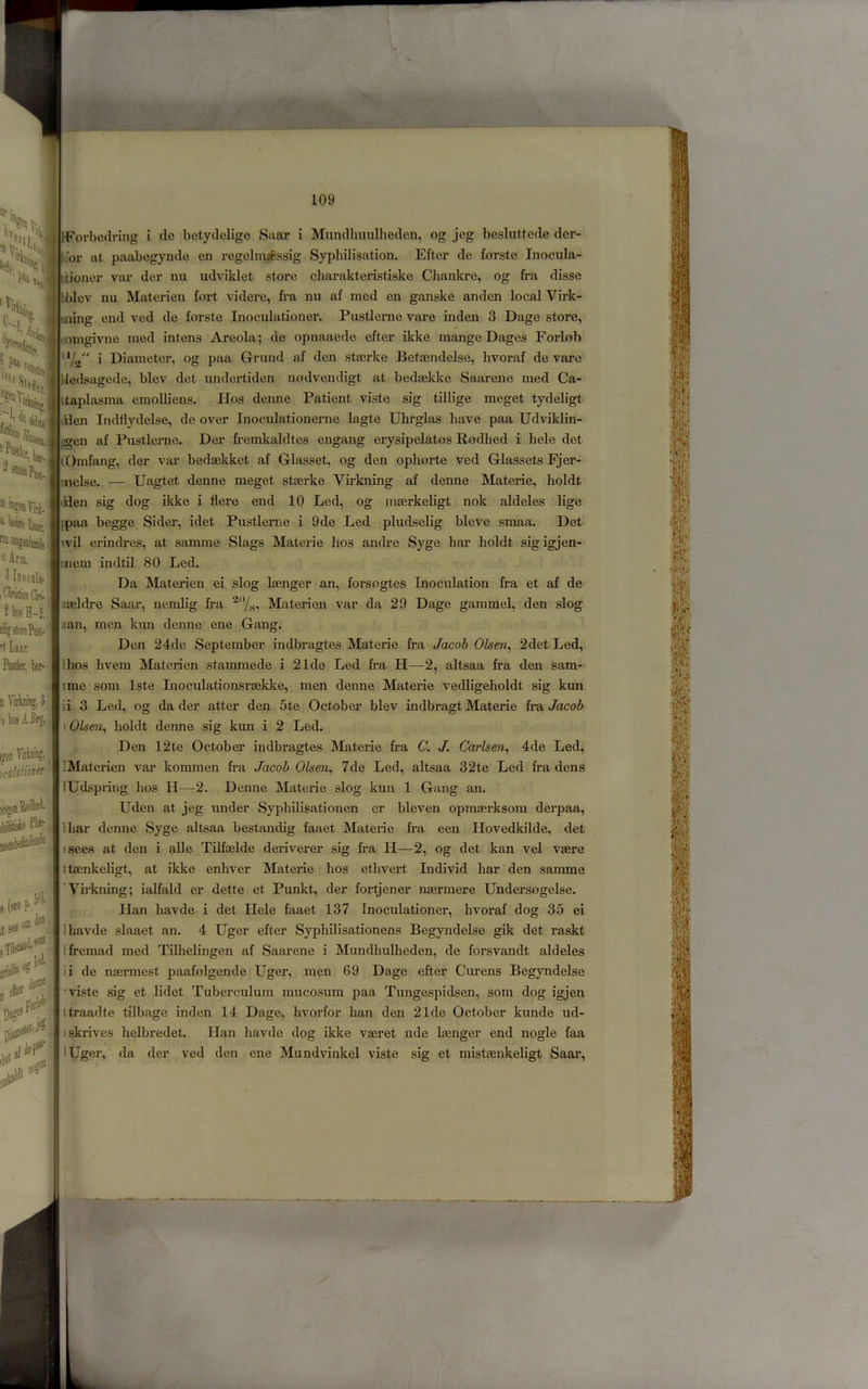 tForbedring i de betydcligc Saar i Mundhmilheden, og jeg besluttede der- a’ nn «Arm. 3 Inocala f pfiabegynde en regclm*6ssig Sypbilisation. Efter de forste Inocula- tioner var der nu udviklet store charakteristiske Chankre, og fra disse Iblev nu Materien foi-t videre, fra nu af med en ganske anden local Virk- luiing end ved de forste Inoculationer. Pustlerne vare inden 3 Dage store, lOingivne med intens Areola; de opnaaede efter ikke mange Dages ForLob i Diameter, og paa Grund af den stasrke Betasndelse, hvoraf de vare Uedsagede, blev det undertiden nodvendigt at bedaslckc Saarene med Ca- itaplasma eraoUiens. Hos denne Patient viste sig tillige meget tydeligt ilden Indflydelse, de over Inoculationerne lagte Uhrglas have paa Udviklin- ggen af Pustlerne. Der fr-emkaldtes engang erysipelatos Rodhed i hele det lOmfang, der var bedaekket af Glasset, og den ophorte ved Glassets Fjei*- inelse. — Uagtet denne meget steerke Virkning af denne Materie, holdt Iden sig dog ikke i flere end 10 Led, og maerkeligt nok aldeles lige }paa begge Sider, idet Pustlerne i 9de Led pludselig bleve smaa. Det vil erindres, at samme Slags Materie hos andre Syge har holdt sigigjen- uiem indtil 80 Led. Da Materien ei slog laenger an, forsogtes Inoculation fra et af de ;iaeldre Saar, nemlig fra ‘^'7^, Materien var da 29 Dage gammel, den slog jan, men kun denne ene Gang. Den 24de September indbragtes Materie fra Jaxioh Olsen^ 2det Led, Ihos hvem Materien stammede i 21de Led fra H—2, altsaa fra den sam- ime som Iste Inoculationsraekke, men denne Matei-ie vedligeholdt sig kun li 3 Led, og da der atter den 5te October blev indbragt Materie iv& Jacob I Olsen^ holdt denne sig kun i 2 Led. Den 12te October indbragtes Materie fra C. J. Carlsen^ 4de Led, IMaterien var kommen fra Jacob 0lsc7i^ 7de Led, altsaa 32te Led fi’a dens lUdspring hos H—2. Denne Materie slog kun 1 Gang an. Uden at jeg under Syphilisationen er bleven opmaerksom derpaa, I har denne Syge altsaa bestandig faaet Materie fra een Hovedkilde, det fsees at den i alle Tilfaslde deriverer sig fr’a H—2, og det kan vel vaere ttaenkeligt, at ikke enhver Materie hos ethvert Individ har den samme ’Vh-kning; ialfald er dette et Punkt, der fortjener nasrmere Undersogelse. Han havde i det Hele faaet 137 Inoculationer, hvoraf dog 35 ei lhavde slaaet an. 4 Uger efter Syphilisationens Begyndelse gik det raskt Ifremad med TUhelingen af Saarene i Mundhulheden, de forsvandt aldeles ii de naermest paafolgende Uger, men 69 Dage efter Curens Begyndelse ’ viste sig et lidet Tuberculum mucosum paa Tungespidsen, som dog igjen (traadte tilbage inden 14 Dage, hvorfor ban den 21de October kunde ud- •skrives helbredet. Han havde dog ikke vaeret ude laenger end nogle faa lUger, da der ved den ene Mundvinkel viste sig et mistaenkeligt Saar, 2 hos H-2, fh'g store Pi!t- ■I laar. Pider, her- B Yiibijg. i i»en \o?eni iloiyie FI®- neenh ,TiL4anL=^ loi D