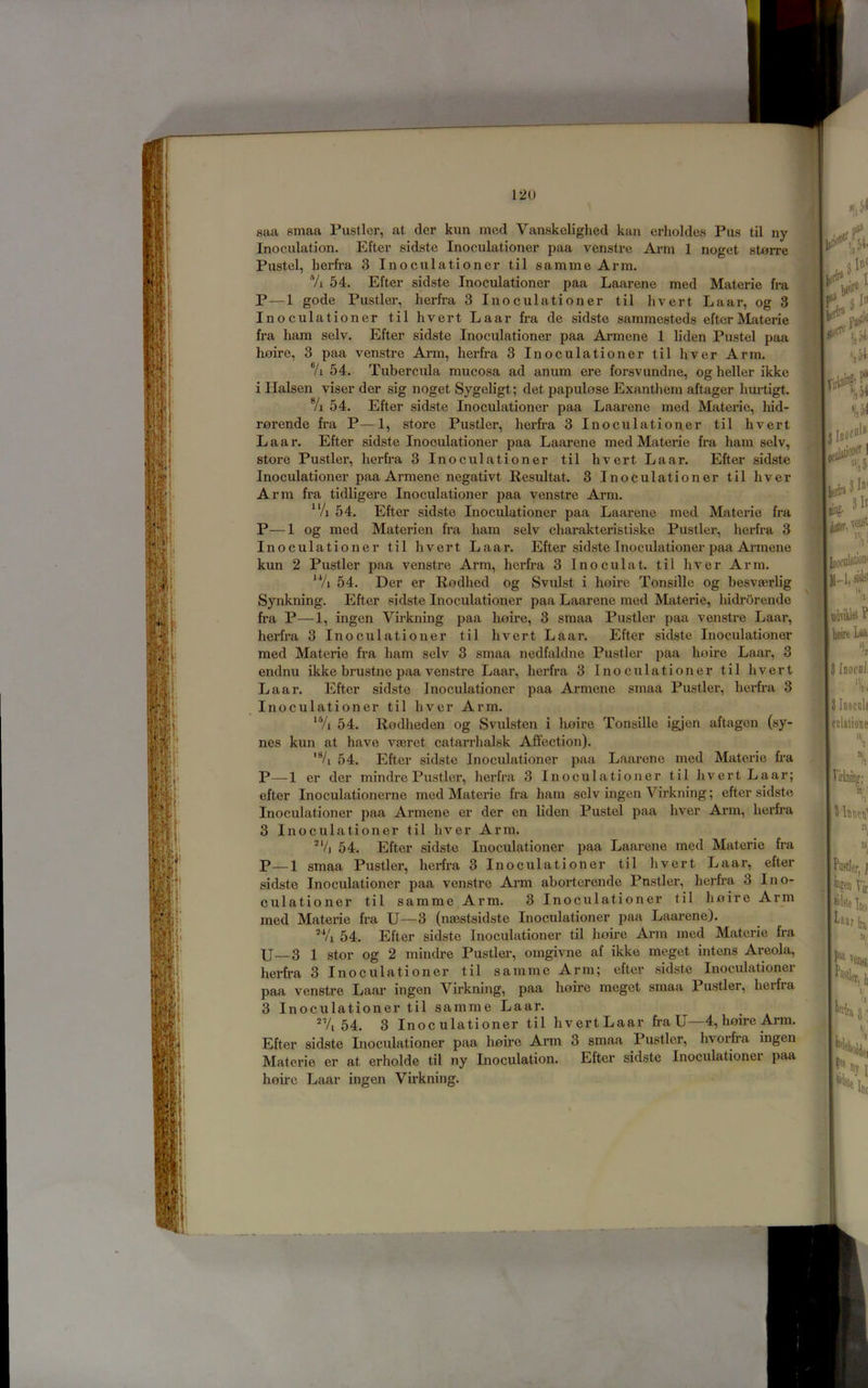 saa smaa Pusller, at der kun med Vanskclighed kan erholdes Pus til ny Inoculation. Efter sidste Inoculationer paa venstre Arm 1 noget storre Pustel, herfi’a 3 Inoculationer til samme Arm. Vi 54. Efter sidste Inoculationer paa Laarene med Materie fra P—1 gode Pustler, herfra 3 Inoculationer til livert Laar, og 3 Inoculationer til hvert Laar fra de sidste sammesteds efter Materie fra ham selv. Efter sidste Inoculationer paa Armene 1 liden Pustel paa Loire, 3 paa venstre Arm, herfra 3 Inoculationer til hver Arm. 7i 54. Tubercula mucosa ad anum ere forsvundne, og heller ikke i Ilalsen viser der sig noget Sygeligt; det papulose Exanthem aftager hurtigt. 7i 54. Efter sidste Inoculationer paa Laarene med Materie, liid- rorende fi’a P—1, store Pustler, herfra 3 Inoculationer til hvert Laar. Efter sidste Inoculationer paa Laarene med Materie fra ham selv, store Pustler, herfra 3 Inoculationer til hvert Laar. Efter sidste Inoculationer paa Armene negativt Resultat. 3 Inoculationer til hver Arm fra tidligere Inoculationer paa venstre Arm. ^‘/i 54. Efter sidste Inoculationer paa Laarene med Materie fra P—1 og med Materien fra ham selv charakteristiske Pustler, herfra 3 Inoculationer til hvert Laar. Efter sidste Inoculationer paa Armene kun 2 Pustler paa venstre Arm, herfra 3 Inoculat. til hver Arm. ‘Vi 54. Der er Rodhed og Svulst i hoire Tonsille og besvaerlig Synkning. Efter sidste Inoculationer paa Laarene med Materie, hidrbrende fra P—1, ingen Virkning paa Loire, 3 smaa Pustler paa venstre Laar, Lerfra 3 Inoculationer til Lvert Laar. Efter sidste Inoculationer med Materie fr-a ham selv 3 smaa nedfaldne Pustler paa hoire Laar, 3 endnu ikke brustne paa venstre Laar, herfra 3 Inoculationer til hvert Laar. Efter sidste Inoculationer paa Armene smaa Pustler, herfra 3 Inoculationer til hver Arm. 54. Rodheden og Svulsten i Iioire Tonsille igjen aftagen (sy- nes kun at have vaeret catan'halsk Affection). '7i 54. Efter sidste Inoculationer paa Laarene med Materie fra P—1 er der mindre Pustler, herfra 3 Inoculationer til hvert Laar; efter Inoculationerne med Materie fra ham selv ingen Virkning; efter sidste Inoculationer paa Armene er der en Lden Pustel paa hver Arm, herfra 3 Inoculationer til hver Arm. ^V] 54. Efter sidste Inoculationer paa Laarene med Materie fra P—1 smaa Pustler, herfra 3 Inoculationer til hvert Laar, efter sidste Inoculationer paa venstre Arm aborterende Pustler, herfra 3 Ino- culationer til samme Arm. 3 Inoculationer til li0ire Arm med Materie fra U—3 (nsestsidste Inoculationer paa Laarene). 54. Efter sidste Inoculationer til hofre Arm med Materie fra U—3 1 stor og 2 mindre Pustler, omgivne af ikke meget intens Areola, herfra 3 Inoculationer til samme Arm; efter sidste Inoculationer paa venstre Laar ingen Virkning, paa hoire meget smaa Pustler, heifra 3 Inoculationer til samme Laar. -Vi 54. 3 Inoculationer til hvert Laar fra U—4, hoire Arm. Efter sidste Inoculationer paa hoire Arm 3 smaa Pustler, hvorfra ingen Materie er at erholde til ny Inoculation. Efter sidste Inoculationei paa hofre Laar ingen Virkning.