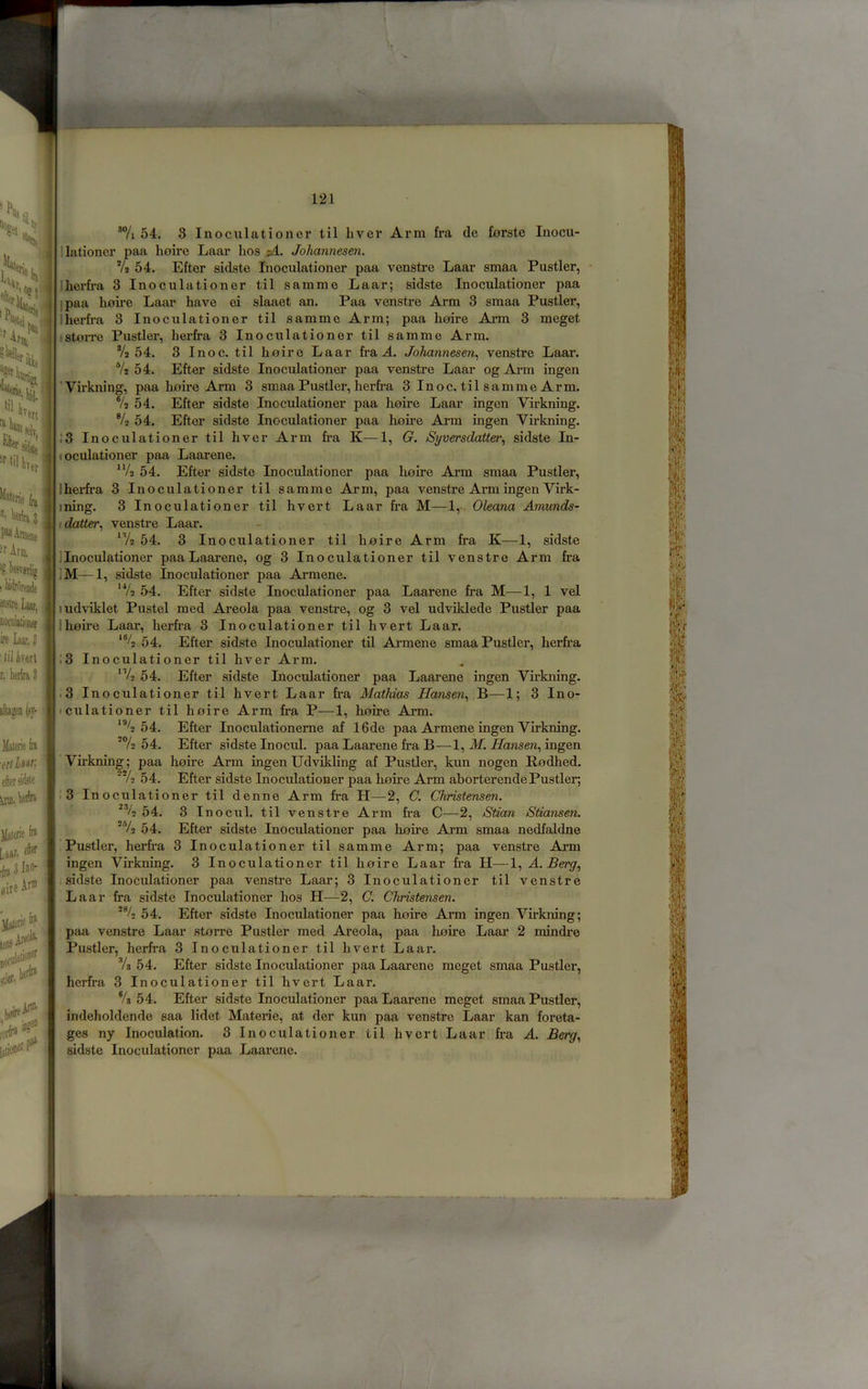 \ =Ur, li “f'ilk ilaterie '• Vifti 3 lene ■f Arm, IS I morortMe ®stre Laar^ ire laarj ' 111 ivert r, heiira 3 ila»en (sy- (iiLw, eftersidite Haierie f» L«ar, eftff aire Ar® JIaieri<^ leoiAi^ 1# riirfr* ' Arm *7i 54. 3 Inoculationer til liver Arm fra de ferste Inocu- 1 lationcr paa lioire Laar hos p4. Johannesen. 7s 54. Efter sidste Inoculationer paa venstre Laar smaa Fustier, herfra 3 Inoculationer til samme Laar; sidste Inoculationer paa ]paa hoire Laar have ci slaaet an. Paa venstre Arm 3 smaa Fustier, iherfra 3 Inoculationer til samme Arm; paa hoire Arm 3 meget .'StoiTC Fustier, herfra 3 Inoculationer til samme Arm. 7s 54. 3 I no c. til hoire Laar fra A. Johannesen^ venstre Laar. Ys 54. Efter sidste Inoculationer paa venstre Laar og Arm ingen 'Virkning, paa hoire Arm 3 smaa Fustier, herfra 3Inoc. tilsammeArm. Ys 54. Efter sidste Inoculationer paa hoire Laar ingen Virkning. % 54. Efter sidste Inoculationer paa hoire Arm ingen Virkning. ;3 Inoculationer til liver Arm fra K—1, (?. Syversdatter^ sidste In- (oculationer paa Laarene. ^Vs 54. Efter sidste Inoculationer paa lioire Ai'm smaa Fustier, Ihei-fra 3 Inoculationer til samme Ai’m, paa venstre Arm ingen Virk- ining. 3 Inoculationer til hvert Laar fra M—1,- Oleana Amunds- idatter, venstre Laar. 54. 3 Inoculationer til hoire Arm fra K—1, sidste ]Inoculationer paaLaarene, og 3 Inoculationer til venstre Arm fra ]M—1, sidste Inoculationer paa Armene. ‘Ys 54. Efter sidste Inoculationer paa Laarene fra M—1, 1 vel ludviklet Pustel med Areola paa venstre, og 3 vel udviklede Fustier paa Ihoire Laar, herfi'a 3 Inoculationer til hvert Laar. 54. Efter sidste Inoculationer til Armene smaa Fustier, herfi’a !3 Inoculationer til hver Arm. 54. Efter sidste Inoculationer paa Laarene ingen Virkning, .3 Inoculationer til hvert Laar fra Mathias Hansen^ B—1; 3 Ino- iculationer til hoire Arm fra P—1, hoire Arm. 54. Efter Inoculationeme af 16de paa Armene ingen Virkning. ■Y2 54. Efter sidste Inocul. paa Laarene fra B—1, iW, iZansew, ingen Virkning; paa hoire Arm ingen Udvikling af Fustier, kun nogen Rodhed. 'Ya 54. Efter sidste Inoculationer paa hoire Arm aborterendeFustier; .3 Inoculationer til denne Arm fra H—2, C. Christensen. 54. 3 In ocul. til venstre Arm fra C—2, Stian Stiansen. *Yo 54. Efter sidste Inoculationer paa hoire Arm smaa nedfaldne Fustier, herfra 3 Inoculationer til samme Arm; paa venstre Arm ingen Virkning. 3 Inoculationer til hoire Laar fra H—1, A. sidste Inoculationer paa venstre Laar; 3 Inoculationer til venstre Laar fra sidste Inoculationer hos H—2, C. Christensen. ■% 54. Efter sidste Inoculationer paa hoire Arm ingen Virkning; paa venstre Laar storre Fustier med Areola, paa hoire Laar 2 mindre Fustier, herfra 3 Inoculationer til hvert Laar. Vs 54. Efter sidste Inoculationer paa Laarene meget smaa Fustier, herfra 3 Inoculationer til hvert Laar. Ys 54. Efter sidste Inoculationer paaLaarene meget smaa Fustier, indeholdende saa lidet Materie, at der kun paa venstre Laar kan foreta- ges ny Inoculation. 3 Inoculationer til hvert Laar fra A. Berg., sidste Inoculationer paa Laarene.