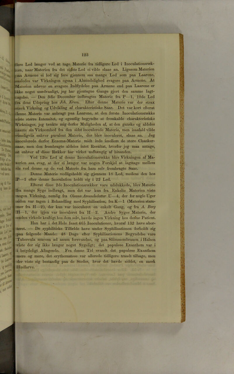 '''ie , titi >. Here Led lajnger ved at tago Matcrie fra tidligere Led i Inoculationsrcek- i^ypcen, naarMaterien fra det sitfste Led ei vilde slaae an. Ligesom Materien 4 'Daa Armene ei lod sig fore gjenncm saa mange Led som paa Laarene, I isaaledes var Virkningen ogsaa i Almindeliglied svagere paa Armene. At livjH i J-VIaterien udover en svagere Indflydelse paa Ai-mene end paa Laarene er L^kke noget ussedvanligt, jeg har gjentagne Gange gjort den samme lagt- Den 3die December indbragtes Materie fra P—1, lOde Led Efter denne Materie var der strax ^ ^rm L li [a ^Mnra dens Udspring bos Joh. Knim. ^Bt^erk Virkning og Udvikling af charakteristiske Saar. Det var kort efterat tlienne Materie var anbragt paa Laarene, at den forste Inocnlationsrsekke I wiste stoiTe Intensitet, og egentlig begyndte at fremkalde charakteristiske irkninger, jeg t^nkte mig derfor Muligheden af, at den ganske og aldeles laante sin Virksomhed fi’a den sidst inoculerede Materie, men isaafald vilde irimehgviis enliver purulent Materie, der blev inoculeret, slaae an. Jeg itinoculerede derfor Eczema-Materie midt inde imellem de store Chanker- ^aar, men den frembragte aldeles intet Resultat, hvorfor jeg maa antage, aat enliver af disse Rsekker har virket uafhsengig af hinanden. Ved 12te Led af denne Inoculationsi-aekke blev Virkningen af Ma- iterien saa svag, at der ei lienger var nogen Forskjel at iagttage mellem tide ved denne og de ved Materie fr-a ham selv frembragte Saar. Denne Materie vedligeholdt sig gjennem 18 Led, medens den hos IP—1 efter denne Inoculation holdt sig i 22 Led. Efterat disse 2de Inoculationsriekker vare udslukkede, blev Materie ffra mange Syge indbragt, men det var kun fra Enkelte Materien viste mogen Virkm’ng, nemlig fra Oleana Amundsdatter U—4, der for nogle Uger ssiden var tagen i Rehandling med Syphilisation, fraK—1 (Materien stam- imer fra H—2), der kun var inoculeret en enkelt Gang, og fra A. Berg IH—1, der igjen var inoculeret fra H—2. Andre Syges Materie, der eeridnu virkede kraftigt hos dem selv, havde ingen Vfrkning hos denne Patient. Han har i detHele faaet 465 Inoculationer, hvoraf 132 have abor- tteret. — De syplulitiske TUfaelde have under Syphilisationen forholdt sig [paa folgende Maade: 48 Dage efter Syphilisationens Begyndelse vare Tubercula mucosa ad anum forsvundne, og paa Sliimmembranen i Halsen \viste der sig ikke laenger noget Sygeligt; det papulose Exanthem var i ii betydehgt Aftagende. Fra denne Tid svandt det papulose Exanthem I mere og mere, det erythematose var allerede tidligere traadt tilbage, men der viste sig bestandig paa de Steder, hvor det havde siddet, en mork IHudfarve. stuiiig. Det Felgealntt- )geii Stist i bdndertiin • rd mt. si» tl Yh- It, rarenKd [eret del en eaei^ let' , i.s*'* e. eiie
