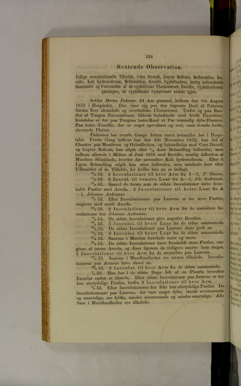 Sexlende Observation. Tidlige constiliitioiielle Tilfelde, Cura Dzondi, Liqvor Bellosti, Ilelbredelse, Ke- cidiv, Kali liydroiodiciiiii, Ilelbredelse, Recidiv, Syphilisation, hiirtig indtraidende Iminunitet ogForsvinden af de syphilitiske Plia;nomener, Recidiv, Sypliilisationen gjentages, dc syphilitiske Symptomer svinde igjen. Soldat Morten Pedersen. 24 Aar gammel, indkom den 9de August 1853 i Hospitalet. Der viser sig paa den bagerste Deel af Palatum durum Here afrundede og overfladiske Ulcerationer. Under og paa Ran- den af Tungen Excoi'iationer, tildeels bedaekkede med hvide Exsudater, fremdeles er der paa Tungens hnire Rand et Par temmelig dybe Fissurer. Paa hnire Tonsille,, der er noget opsvulmet og rad, sees tvende hvide, eleverede Pletter. Patienten har tvende Gange forhen vaeret behandlet her i Hospi- talet. Foi’ste Gang indkom han den 8de November 1852, han led af Chankre paa Membrum og Halsaffection, og behandledes med Cm'a Dzondi og Liqvor Bellosti, han udgik efter Aars Behandling helbredet, men indkom allerede i Midten af Juni 1853 med Recidiv, nemlig Affection af Mundens Sliimhinde, hvorfor der anvendtes Kali hydroiodicum. Efter 6 Ugers Behandling udgik han atter helbredet, men maerkede kort efter Udbruddet af de Tilfaelde, for hvilke han nu er indlagt. ‘Vs 53. 2 Inoculationer til hver Arm fra I—1, F. Hansen. “/s 53. 2 Inocul. til venstre Laar fra A—1, Joh. Andreasen. 53. Saavel de forste som de sidste Inoculationer have frem- kaldt Pustler med Areola. 2 Inoculationer til haire Laar fra A — 1, Johannes Andreasen. ‘Vs 53. Efter Inoculationerne paa Laarene er der store Pustler, omgivne med mork Areola. *Vs 53. 2 Inoculationer til hver Arm fra de naestsidste In- oculationer hos Johannes Andreasen. ‘Vs 54. De sidste Inoculationer give negativt Resultat. 'Vs 53. 3 Inoculat. til hvert Laar fra de sidste sammesteds. *%,53. De sidste Inoculationer paa Laarene slaae godt an. ^Vs*53. 3 Inoculat. til hvert Laar fra de sidste sammesteds. ^‘/s 53. Saarene i Munden forsvinde mere og mere. *Vs 53. De sidste Inoculationer have fremkaldt store Pustler, om- givne af intens Areola, og disse ligesom de tidligere smerte ham meget. 3 Inoculationer til hver Arm fra de nssstsidste paa Laarene. *Vs 53. Saarene i Mundhuulheden ere najsten tilhelede. Inocula- tionerne paa Armene have slaaet an. 53. 3 Inoculat. til hver Arm fra de sidste sammesteds. Vs 53. Han har i de sidste Dage lidt af en Pleurit, hvorefter Exsudat endnu er tilstede. Efter sidste Inoculationer paa Armene er der kun ubetydelige Pustler, herfra 3 Inoculationer til hver Arm. Vs 53. Efter Inoculationerne den 3die kun ubetydelige Pustler. De Inoculationssaar paa Laarene, der vare meget dybe, staerkt secernerende og smertelige, ere fyldte, mindre secernerende og mindre smertelige. Allc Saar i Mundhuulheden ere tilhelede. lerfri jtiuJ ra it ^18 5 s'* al Lsarcne Hi ll', I»1 b* til ,ID C <18 kib 51 */ /It Spor si Pi tioner til % ler, lierpTe hoire Arn let, iff \4 lii reD.ttr efter