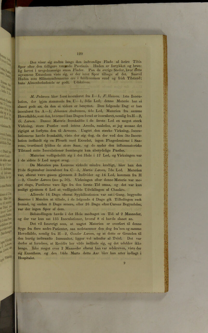 ^ 3 In ,; '’%|l. ^\^erb. *'■' Wrfra i>r. l^erArE i^iledePoit- ! 1 Pastel paa' ivert Laar. de iitf m- k og 3 Ino- 0, iadmi.. al Udesam- Balia, derk fsniaa Pastier, ittoaffiailld® m, idler Inc- )j_ til sainaia ea Pkel brerl leiswe®’ ,pato injen f# Dor viscr sig enclnu langs den indvendigo Flade af hoire Tibia Spor efter den tidligere viBr»nde Psoriasis. Huden er fortykket og bi'un- lig farvet i uregelinjessige smaa Flader. Paa de avrigc Steder, hvor dltte sqvamose Exanthem viste sig, er der intet Spor tilbage af det. Saavel Huden som Sliinnnembranerne ere i fuldkommen sund og frisk Tilstand; lians Almenbefindende er godt. Udskrives. M. Pedersen blev forst inoculeret fra I—^1, F. Hansen. Iste Inocu- lation, der igjen stammede fra U—1, 3die Led; denne Materie har ei slaaet godt an, da den ei videre er benyttet. Den falgende Dag er ban inoculeret fra A—1, Johannes Andreasen., 4de Led, Materien fra samme Hovedkilde, som den, hvormed ban Dagen forud er inoculeret, nemlig frail—2, G. Larsen. Denne Materie fremkaldte i de forste Led en meget strerk Virkning, store Pustler med intens Areola, saaledes, at jeg ansaae det rigtigst at forflytte den til Armene. Uagtet den stjerke Virkning, Inocu- lationerne bavde fr’emkaldt, viste der sig. dog, da der ved den 5te Inocu- lation indfandt sig en Pleurit med Exsudat, ingen Phagedaenisme i Saa- rene, tvertimod fyldtes de store Saar, og de under den inflammatoriske Tilstand satte Inoculationer frembragte kun ubetydelige Pustler. Materien vedligeholdt sig i det Hele i 17 Led, ogVirkningen var i de sidste 5 Led meget svag. Da Materien paa Laarene virkede mindi’e kraftigt, blev ban den 21de September inoculeret fr’a C—1, Martin Larsen., 7de Led. Materien var, efterat vaere gaaen gjennem 3 Individer og 14 Led, kommen fra H —2, Gunder Larsen (see p. 50). Virkningen efter denne Materie var me- get ringe, Pustlerne vare lige fra den forste Tid smaa, og det var kun muligt gjennem 6 Led at vedligeholde Udviklingen af Chanki’e. AUerede 14 Dage efterat Sypbilisationen var sat i Gang, begyndte Saarene i Munden at tilhele, i de folgende 4 Dage gik Tilhelingen rask fremad, og endnu 8 Dage senere, eller 26 Dage efter Curens Begyndelse, var der ingen Spor af dem. Behandlingen bavde i det Hele medtaget en Tid af 2 Maaneder, og der var kun sat 135 Inoculationer, hvoraf 8 ei bavde slaaet an. Det vil forovrigt sees, at uagtet Materien er overfnrt tU denne Syge fra flere andre Patienter, saa nedstammer den dog fr’a 'een og samme Hovedkilde, nemlig fra H—2, Gunder Larsen., og at dette er Grunden til den hurtig indtraadte Immunitet, ligger vel udenfor al Tvivl. Det var derfor at forudsee, at Recidiv her vilde indfinde sig, og det udeblev ikke laenge. Ikke meget over 2 Maaneder efterat ban var udskreven, viste der sig Exanthem, og den 14de Marts dette Aar blev ban atter indlagt i Hospitalet. 9