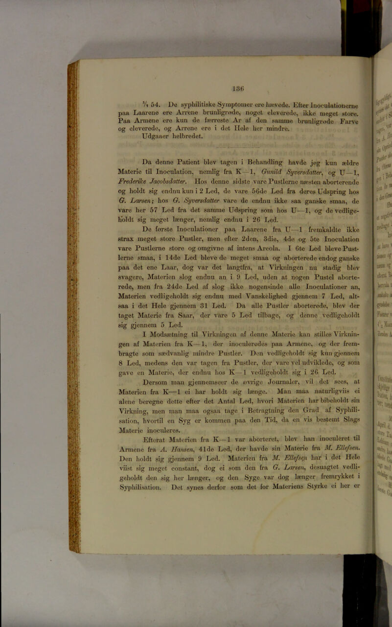 Vt 54. De syphilitiske Symptoiner ere hievede. Efter Inoculationerne paa Laarene ere Arrene brunligrx^de, noget eleverede, ikke meget store. Paa Armene ere kun de fa3rrcste Ar af den samme brunligrode Farve ^ og eleverede, og Arrene ere i det Ilele her mindre. I Udgaaer helbredet. <!. , I Da denne Patient blev tagen i Behandling havde jeg kun seldre Materie til Inoculation, ncmlig fra K—1, Gunild Syversdatter^ og U—1, Frederike Jacobsdatter. Hos denne sidste vare Pustlerne neesten aborterende og holdt sig endnu kun i 2 Led, de vai*e 56de Led fra deres Udspring hos G. Larsen; hos G, Syversdatler vare de endnu ikke saa ganske smaa, de vai-e her 57 Led fra det samme Udspring som hos U—1, og de vedlige- holdt sig meget laenger, ncmlig endnu i 26 Led. De forste Inoculationer paa Laarene fra U—1 fremkaldte ikke strax meget store Pustler, men efter 2dcn, 3die, 4de og 5te Inoculation vare Pustlerne store og omgivne af intens Ai-eola. I 6te Led bleve Pust- lerne smaa, i 14de Led bleve de meget smaa og aborterede endog ganske paa det ene Laar, dog var det langtfra, at Virkningen nu stadig blev svagere, Materien slog endnu an i 9 Led, uden at nogen Pustel aborte- rede, men fra 24de Led af slog ikke nogensinde aUo Inoculationer an, Materien vedligeholdt sig endnu med Vanskclighed gjennem 7 Led, alt- ] saa i det Hele gjennem 31 Led. Da alle Pustler aborterede, blev der taget Materie fra Saar, der vare 5 Led tilbagc, og denne vedligeholdt sig gjennem 5 Led. I Modsaetning til Virkningen af denne Materie kan stilles Virknin- gen af Materien fra K—1, der inoculeredes paa Armene, og der frem- bragte som saedvanlig mindre Pustler. Den vedligeholdt sig kun gi'ennem 8 Led, medens den var tagen fra Pustler, der vare vel udviklede, og som gave en Materie, der endnu hos K—1 vedligeholdt sig i 26 Led. Dersom man gjennemseer de ovi'ige Journaler, vil det sees, at Materien fra K—1 ci har holdt sig laenge. Man maa naturligviis ei alene beregne dette efter det Antal Led, hvori Materien har bibeholdt sin Virkning, men man maa ogsaa tage i Betiagtning den Grad af Syphili- sation, hvortil en Syg er kommen paa den Tid, da en vis besterat Slags Materie inoculeres. J Eftcrat Matenen fra K—1 var aborteret, blev han inoculeret til | Armene fra A. Hansen^ 41de Led, der havde sin Materie fra M. ELlefsen. Den holdt sig gjennem 9 Led. Materien fra M. Fllefs^ har i det Hele viist sig meget constant, dog ei som den fra G. Larsen^ desuagtet vedli-J geholdt den sig her Imnger, og den Syge var dog laenger fremrykket i : / Syphilisation. Det synes dcrfor som det for Materiens Styrke ei her er ^